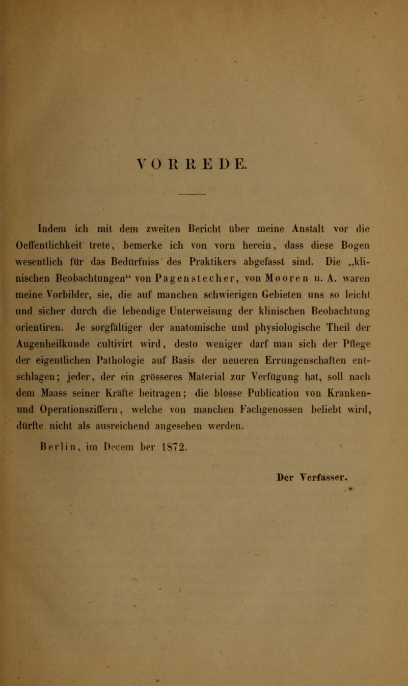 VORBEI) E. Indem ich mit dem zweiten Bericht üher meine Anstalt vor die Oeffentlichkeit trete, bemerke ich von vorn herein, dass diese Bogen wesentlich für das Bedürfniss des Praktikers abgefasst sind. Die „kli- nischen Beobachtungen von Pagenstecher, von Mooren u. A. waren meine Vorbilder, sie, die auf manchen schwierigen Gebieten uns so leicht und sicher durch die lebendige Unterweisung der klinischen Beobachtung orientiren. Je sorgfältiger der anatomische und physiologische Theil der Augenheilkunde cultivirt wird, desto weniger darf man sich der Pflege der eigentlichen Pathologie auf Basis der neueren Errungenschaften ent- schlagen; jeder, der ein grösseres Material zur Verfügung hat, soll nach dem Maass seiner Kräfte beitragen; die blosse Publication von Kranken- und Operationsziffern, welche von manchen Fachgenossen beliebt wird, dürfte nicht als ausreichend angesehen werden. Berlin, im Decem her 1872. Der Verfasser.