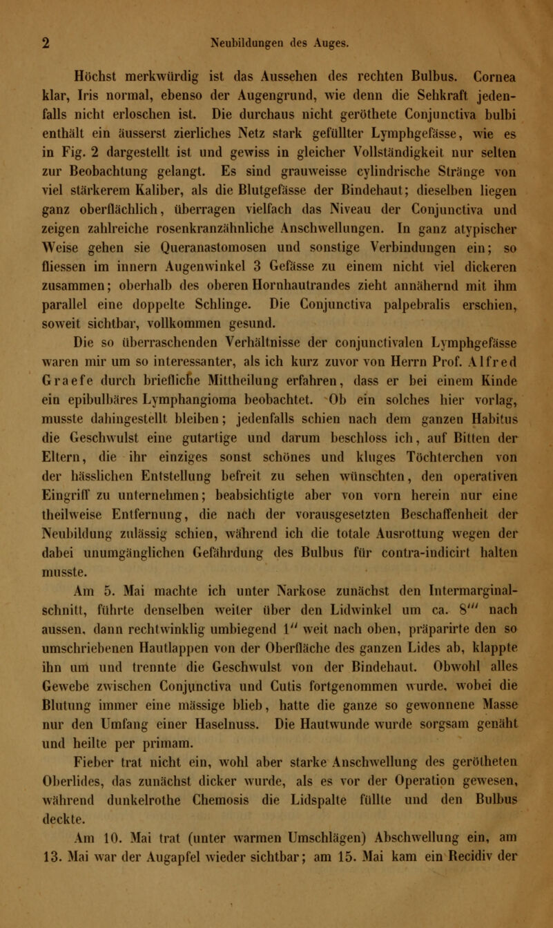 Höchst merkwürdig ist das Aussehen des rechten Bulbus. Cornea klar, Iris normal, ebenso der Augengrund, wie denn die Sehkraft jeden- falls nicht erloschen ist. Die durchaus nicht geröthete Conjunctiva bulbi enthält ein äusserst zierliches Netz stark gefüllter Lymphgefässe, wie es in Fig. 2 dargestellt ist und gewiss in gleicher Vollständigkeit nur selten zur Beobachtung gelangt. Es sind grauweisse cylindrische Stränge von viel stärkerem Kaliber, als die Blutgefässe der Bindehaut; dieselben liegen ganz oberflächlich, überragen vielfach das Niveau der Conjunctiva und zeigen zahlreiche rosenkranzähnliche Anschwellungen. In ganz atypischer Weise gehen sie Queranastomosen und sonstige Verbindungen ein; so fliessen im innern Augenwinkel 3 Gefässe zu einem nicht viel dickeren zusammen; oberhalb des oberen Hornhautrandes zieht annähernd mit ihm parallel eine doppelte Schlinge. Die Conjunctiva palpebralis erschien, soweit sichtbar, vollkommen gesund. Die so überraschenden Verhältnisse der conjunctivalen Lymphgefässe waren mir um so interessanter, als ich kurz zuvor von Herrn Prof. Alfred Graefe durch briefliche Mittheilung erfahren, dass er bei einem Kinde ein epibulbäres Lymphangioma beobachtet. Ob ein solches hier vorlag, musste dahingestellt bleiben; jedenfalls schien nach dem ganzen Habitus die Geschwulst eine gutartige und darum beschloss ich, auf Bitten der Eltern, die ihr einziges sonst schönes und kluges Töchterchen von der hässlichen Entstellung befreit zu sehen wünschten, den operativen Eingriff zu unternehmen; beabsichtigte aber von vorn herein nur eine theilweise Entfernung, die nach der vorausgesetzten Beschaffenheit der Neubildung zulässig schien, während ich die totale Ausrottung wegen der dabei unumgänglichen Gefährdung des Bulbus für contra-indicirt halten musste. Am 5. Mai machte ich unter Narkose zunächst den Intermarginal- schnitt, führte denselben weiter über den Lidwinkel um ca. 8' nach aussen, dann rechtwinklig umbiegend 1 weit nach oben, präparirte den so umschriebenen Hautlappen von der Oberfläche des ganzen Lides ab, klappte ihn um und trennte die Geschwulst von der Bindehaut. Obwohl alles Gewebe zwischen Conjunctiva und Cutis fortgenommen wurde, wobei die Blutung immer eine massige blieb, hatte die ganze so gewonnene Masse nur den Umfang einer Haselnuss. Die Hautwunde wurde sorgsam genäht und heilte per primam. Fieber trat nicht ein, wohl aber starke Anschwellung des gerötheten Oberlides, das zunächst dicker wurde, als es vor der Operation gewesen, während dunkelrothe Chemosis die Lidspalte füllte und den Bulbus deckte. Am 10. Mai trat (unter warmen Umschlägen) Abschwellung ein, am 13. Mai war der Augapfel wieder sichtbar; am 15. Mai kam ein Becidiv der