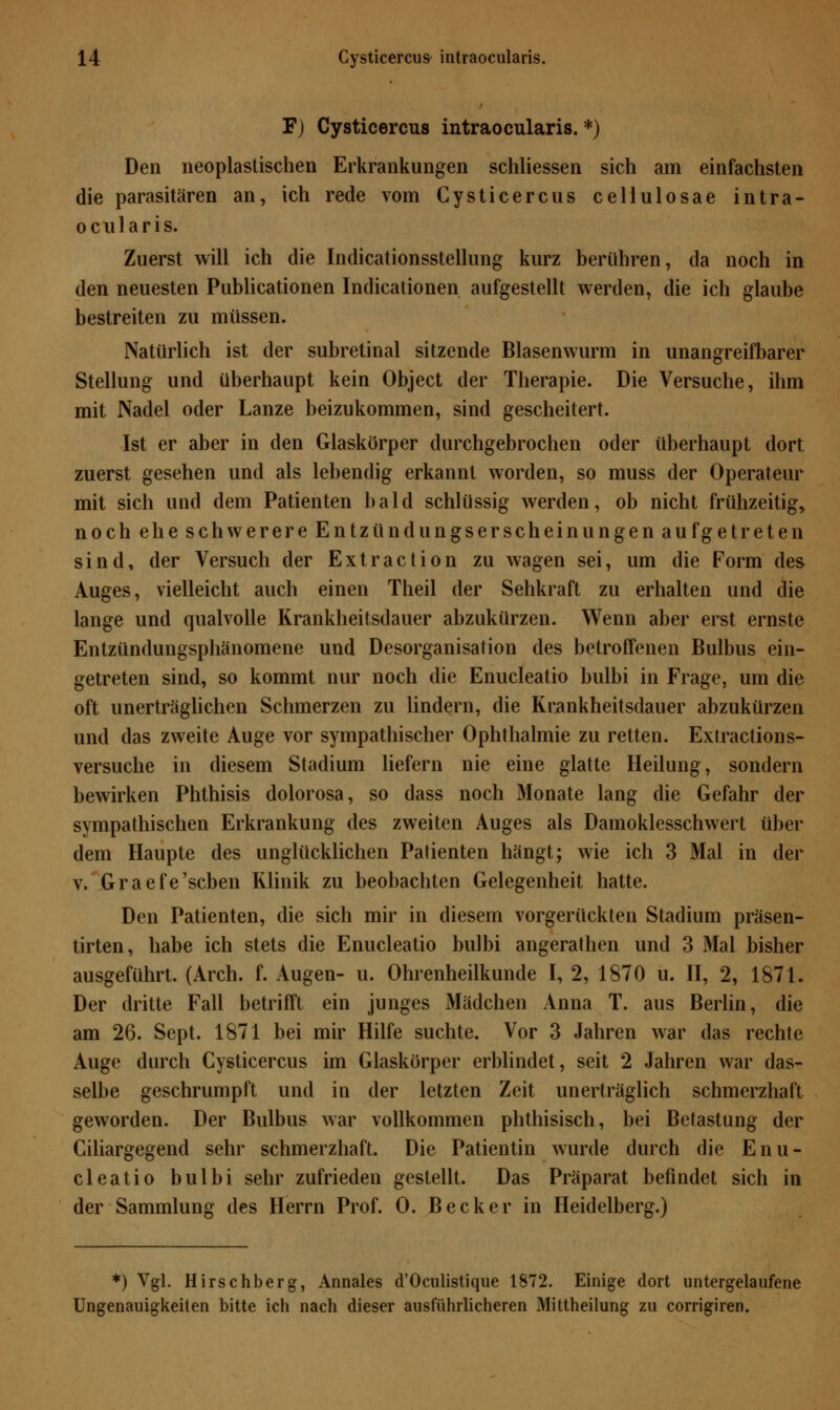 F) Cysticercus intraocularis.*) Den neoplastischen Erkrankungen schliessen sich am einfachsten die parasitären an, ich rede vom Cysticercus cellulosae intra- ocularis. Zuerst will ich die Indicationsstellung kurz berühren, da noch in den neuesten Publicationen Indicationen aufgestellt werden, die ich glaube bestreiten zu müssen. Natürlich ist der subretinal sitzende Blasenwurm in unangreifbarer Stellung und überhaupt kein Object der Therapie. Die Versuche, ihm mit Nadel oder Lanze beizukommen, sind gescheitert. Ist er aber in den Glaskörper durchgebrochen oder überhaupt dort zuerst gesehen und als lebendig erkannt worden, so muss der Operateur mit sich und dem Patienten bald schlüssig werden, ob nicht frühzeitig» nocheheschwerereEntzündungserscheinungenaufgetreten sind, der Versuch der Extraction zu wagen sei, um die Form des Auges, vielleicht auch einen Theil der Sehkraft zu erhalten und die lange und qualvolle Krankheitsdauer abzukürzen. Wenn aber erst ernste Entzündungsphänomene und Desorganisation des betroffenen Bulbus ein- getreten sind, so kommt nur noch die Enucleatio bulbi in Frage, um die oft unerträglichen Schmerzen zu lindern, die Krankheitsdauer abzukürzen und das zweite Auge vor sympathischer Ophthalmie zu retten. Exrractions- versuche in diesem Stadium liefern nie eine glatte Heilung, sondern bewirken Phthisis dolorosa, so dass noch Monate lang die Gefahr der sympathischen Erkrankung des zweiten Auges als Damoklesschwert über dem Haupte des unglücklichen Patienten hängt; wie ich 3 Mal in der v. Graefe'scben Klinik zu beobachten Gelegenheit hatte. Den Patienten, die sich mir in diesem vorgerückten Stadium präsen- tirten, habe ich stets die Enucleatio bulbi angerathen und 3 Mal bisher ausgeführt. (Arch. f. Augen- u. Ohrenheilkunde I, 2, 1870 u. II, 2, 1871. Der dritte Fall betrifft ein junges Mädchen Anna T. aus Berlin, die am 26. Sept. 1871 bei mir Hilfe suchte. Vor 3 Jahren war das rechte Auge durch Cysticercus im Glaskörper erblindet, seit 2 Jahren war das- selbe geschrumpft und in der letzten Zeit unerträglich schmerzhaft geworden. Der Bulbus war vollkommen phthisisch, bei Betastung der Ciliargegend sehr schmerzhaft. Die Patientin wurde durch die Enu- cleatio bulbi sehr zufrieden gestellt. Das Präparat befindet sich in der Sammlung des Herrn Prof. 0. Becker in Heidelberg.) *) Vgl. Hirschberg, Annales d'Oculistique 1872. Einige dort untergelaufene Ungenauigkeiten bitte ich nach dieser ausführlicheren Mittheilung zu corrigiren.