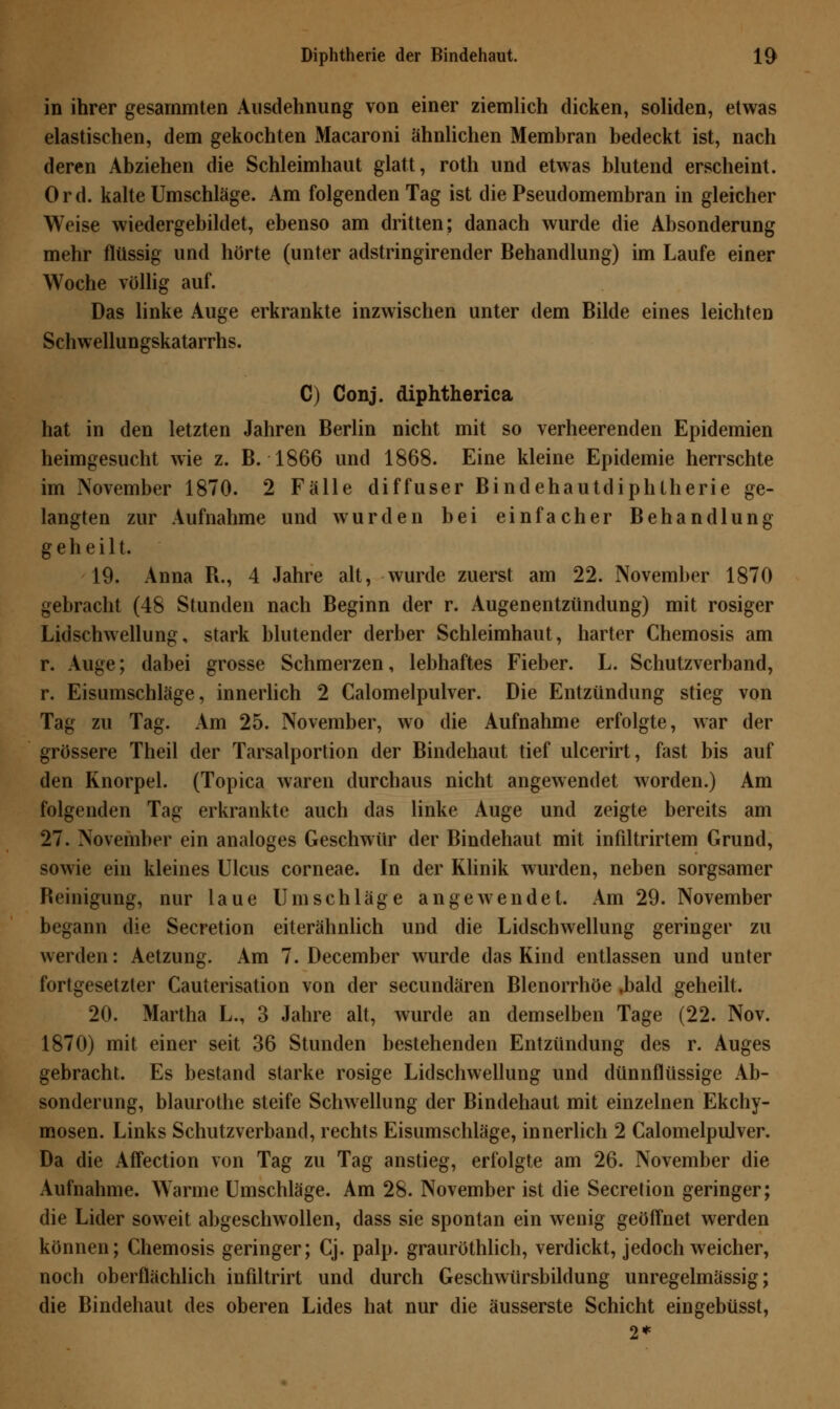 in ihrer gesammten Ausdehnung von einer ziemlich dicken, soliden, etwas elastischen, dem gekochten Macaroni ähnlichen Membran bedeckt ist, nach deren Abziehen die Schleimhaut glatt, roth und etwas blutend erscheint. Ord. kalte Umschläge. Am folgenden Tag ist die Pseudomembran in gleicher Weise wiedergebildet, ebenso am dritten; danach wurde die Absonderung mehr flüssig und hörte (unter adstringirender Behandlung) im Laufe einer Woche völlig auf. Das linke Auge erkrankte inzwischen unter dem Bilde eines leichten Schwellungskatarrhs. C) Conj. diphtherica hat in den letzten Jahren Berlin nicht mit so verheerenden Epidemien heimgesucht wie z. B. 1866 und 1868. Eine kleine Epidemie herrschte im November 1870. 2 Fälle diffuser Bindehautdiphtherie ge- langten zur Aufnahme und wurden bei einfacher Behandlung geheilt. 19. Anna R., 4 Jahre alt, wurde zuerst am 22. November 1870 gebracht (48 Stunden nach Beginn der r. Augenentzündung) mit rosiger Lidschwellung, stark blutender derber Schleimhaut, harter Chemosis am r. Auge; dabei grosse Schmerzen, lebhaftes Fieber. L. Schutzverband, r. Eisumschläge, innerlich 2 Calomelpulver. Die Entzündung stieg von Tag zu Tag. Am 25. November, wo die Aufnahme erfolgte, war der grössere Theil der Tarsalportion der Bindehaut tief ulcerirt, fast bis auf den Knorpel. (Topica waren durchaus nicht angewendet worden.) Am folgenden Tag erkrankte auch das linke Auge und zeigte bereits am 27. November ein analoges Geschwür der Bindehaut mit infiltrirtem Grund, sowie ein kleines Ulcus corneae. In der Klinik wurden, neben sorgsamer Reinigung, nur laue Umschläge angewendet. Am 29. November begann die Secretion eiterähnlich und die Lidschwellung geringer zu werden: Aetzung. Am 7. December wurde das Kind entlassen und unter fortgesetzter Cauterisation von der secundären Blenorrhöe ,bald geheilt. 20. Martha L., 3 Jahre alt, wurde an demselben Tage (22. Nov. 1870) mit einer seit 36 Stunden bestehenden Entzündung des r. Auges gebracht. Es bestand starke rosige Lidschwellung und dünnflüssige Ab- sonderung, blaurothe steife Schwellung der Bindehaut mit einzelnen Ekchy- mosen. Links Schutzverband, rechts Eisumschläge, innerlich 2 Calomelpulver. Da die Affection von Tag zu Tag anstieg, erfolgte am 26. November die Aufnahme. Warme Umschläge. Am 28. November ist die Secretion geringer; die Lider soweit abgeschwollen, dass sie spontan ein wenig geöffnet werden können; Chemosis geringer; Cj. palp. grauröthlich, verdickt, jedoch weicher, noch oberflächlich infiltrirt und durch Geschwürsbildung unregelmässig; die Bindehaut des oberen Lides hat nur die äusserste Schicht eingebüsst, 2*