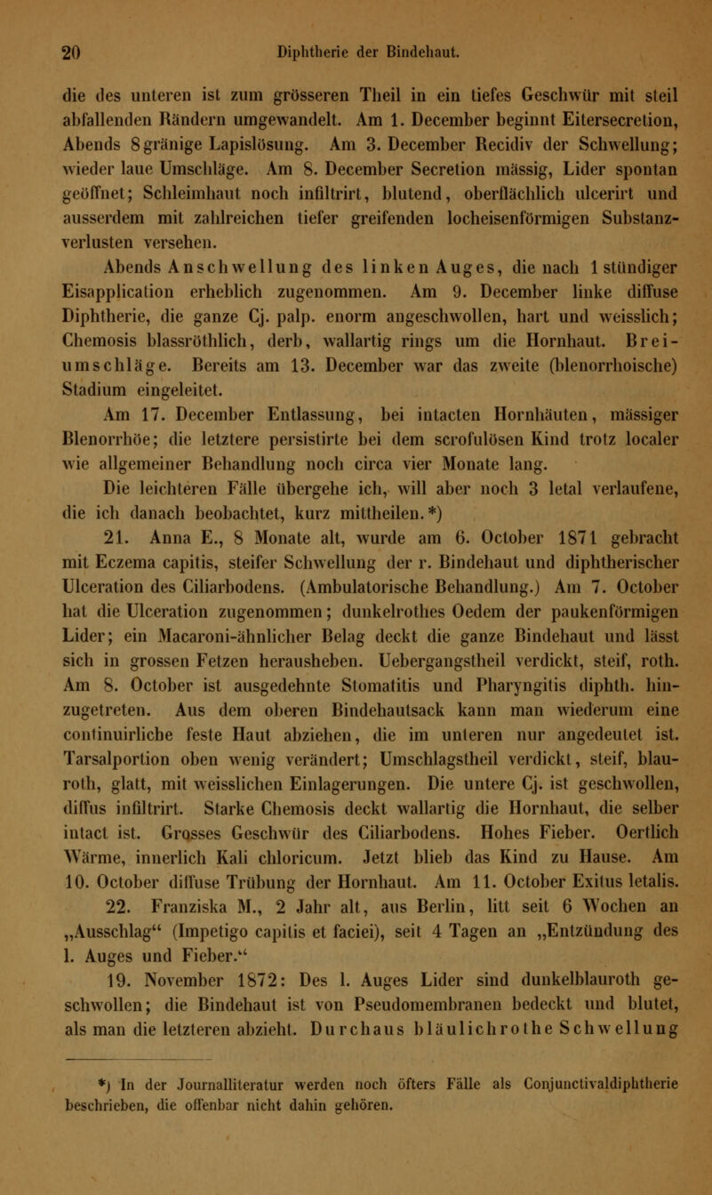 die des unteren ist zum grösseren Theil in ein tiefes Geschwür mit steil abfallenden Rändern umgewandelt. Am 1. December beginnt Eitersecretion, Abends 8gränige Lapislösung. Am 3. December Recidiv der Schwellung; wieder laue Umschläge. Am 8. December Secretion massig, Lider spontan geöffnet; Schleimhaut noch infiltrirt, blutend, oberflächlich ulcerirt und ausserdem mit zahlreichen tiefer greifenden locheisenförmigen Substanz- verlusten versehen. Abends Anschwellung des linken Auges, die nach 1 stündiger Eisapplication erheblich zugenommen. Am 9. December linke diffuse Diphtherie, die ganze Cj. palp. enorm angeschwollen, hart und weisslich; Chemosis blassröthlich, derb, wallartig rings um die Hornhaut. Brei- umschläge. Bereits am 13. December war das zweite (blenorrhoische) Stadium eingeleitet. Am 17. December Entlassung, bei intacten Hornhäuten, massiger Blenorrhöe; die letztere persistirte bei dem scrofulösen Kind trotz localer wie allgemeiner Behandlung noch circa vier Monate lang. Die leichteren Fälle übergehe ich, will aber noch 3 letal verlaufene, die ich danach beobachtet, kurz mittheilen.*) 21. Anna E., 8 Monate alt, wurde am 6. October 1871 gebracht mit Eczema capitis, steifer Schwellung der r. Bindehaut und diphtherischer Ulceration des Ciliarbodens. (Ambulatorische Behandlung.) Am 7. October hat die Ulceration zugenommen; dunkelrothes Oedem der paukenförmigen Lider; ein Macaroni-ähnlicher Belag deckt die ganze Bindehaut und lässt sich in grossen Fetzen herausheben. Uebergangstheil verdickt, steif, roth. Am 8. October ist ausgedehnte Stomatitis und Pharyngitis diphth. hin- zugetreten. Aus dem oberen Bindehautsack kann man wiederum eine continuirliche feste Haut abziehen, die im unteren nur angedeutet ist. Tarsalportion oben wenig verändert; Umschlagstheil verdickt, steif, blau- roth, glatt, mit weisslichen Einlagerungen. Die untere Cj. ist geschwollen, diffus infiltrirt. Starke Chemosis deckt wallartig die Hornhaut, die selber intact ist. Grosses Geschwür des Ciliarbodens. Hohes Fieber. Oertlich ^Yärme, innerlich Kali chloricum. Jetzt blieb das Kind zu Hause. Am 10. October diffuse Trübung der Hornhaut. Am 11. October Exitus letalis. 22. Franziska M., 2 Jahr alt, aus Berlin, litt seit 6 Wochen an „Ausschlag (Impetigo capitis et faciei), seit 4 Tagen an „Entzündung des 1. Auges und Fieber. 19. November 1872: Des 1. Auges Lider sind dunkelblauroth ge- schwollen; die Bindehaut ist von Pseudomembranen bedeckt und blutet, als man die letzteren abzieht. Durchaus bläulichrothe Schwellung *) In der Journalliteratur werden noch öfters Fälle als Conjunctivaldiphtherie beschrieben, die offenbar nicht dahin gehören.