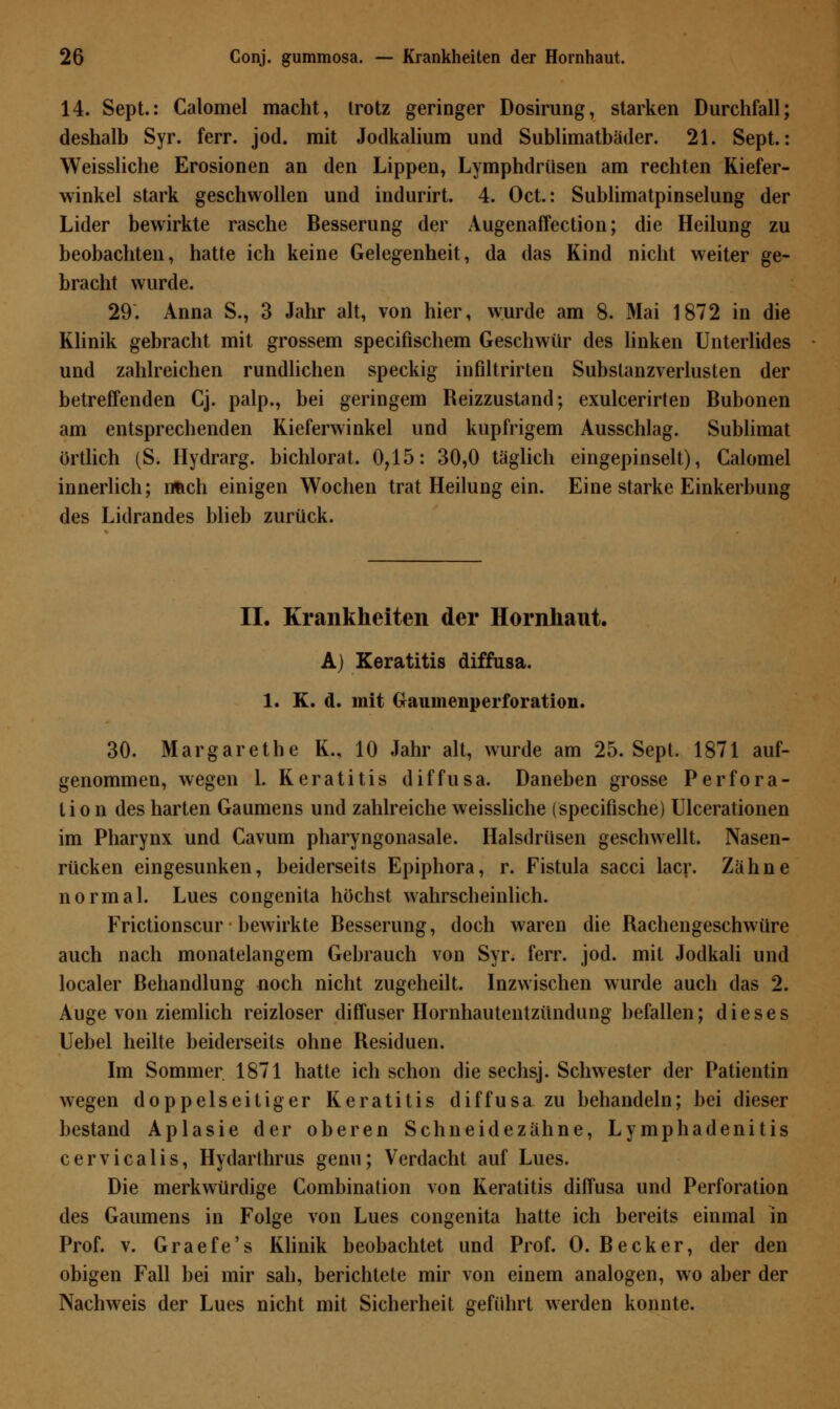 14. Sept.: Calomel macht, trotz geringer Dosirung, starken Durchfall; deshalb Syr. ferr. jod. mit Jodkalium und Sublimatbäder. 21. Sept.: Weissliche Erosionen an den Lippen, Lymphdrüsen am rechten Kiefer- winkel stark geschwollen und indurirt. 4. Oct.: Sublimatpinselung der Lider bewirkte rasche Besserung der Augenaffection; die Heilung zu beobachten, hatte ich keine Gelegenheit, da das Kind nicht weiter ge- bracht wurde. 29. Anna S., 3 Jahr alt, von hier, wurde am 8. Mai 1872 in die Klinik gebracht mit grossem specifischem Geschwür des linken Unterlides und zahlreichen rundlichen speckig infiltrirten Substanzverlusten der betreffenden Cj. palp., bei geringem Reizzustand; exulcerirten Bubonen am entsprechenden Kieferwinkel und kupfrigem Ausschlag. Sublimat örtlich (S. Hydrarg. bichlorat. 0,15: 30,0 täglich eingepinselt), Calomel innerlich; nach einigen Wochen trat Heilung ein. Eine starke Einkerbung des Lidrandes blieb zurück. II. Krankheiten der Hornhaut. A) Keratitis diffusa. 1. K. d. mit (xaumenperforation. 30. Margarethe K., 10 Jahr alt, wurde am 25. Sept. 1871 auf- genommen, wegen 1. Keratitis diffusa. Daneben grosse Perfora- tion des harten Gaumens und zahlreiche weissliche (specifische) Ulcerationen im Pharynx und Cavum pharyngonasale. Halsdrüsen geschwellt. Nasen- rücken eingesunken, beiderseits Epiphora, r. Fistula sacci lacr. Zähne normal. Lues congenita höchst wahrscheinlich. Frictionscur bewirkte Besserung, doch waren die Rachengeschwüre auch nach monatelangem Gebrauch von Syr. ferr. jod. mit Jodkali und localer Behandlung noch nicht zugeheilt. Inzwischen wurde auch das 2. Auge von ziemlich reizloser diffuser Hornhautentzündung befallen; dieses Uebel heilte beiderseits ohne Residuen. Im Sommer. 1871 hatte ich schon die sechsj. Schwester der Patientin wegen doppelseitiger Keratitis diffusa zu behandeln; bei dieser bestand Aplasie der oberen Schneidezähne, Lymphadenitis cervicalis, Hydarthrus genu; Verdacht auf Lues. Die merkwürdige Combination von Keratitis diffusa und Perforation des Gaumens in Folge von Lues congenita hatte ich bereits einmal in Prof. v. Graefe's Klinik beobachtet und Prof. O. Becker, der den obigen Fall bei mir sah, berichtete mir von einem analogen, wo aber der Nachweis der Lues nicht mit Sicherheit geführt werden konnte.