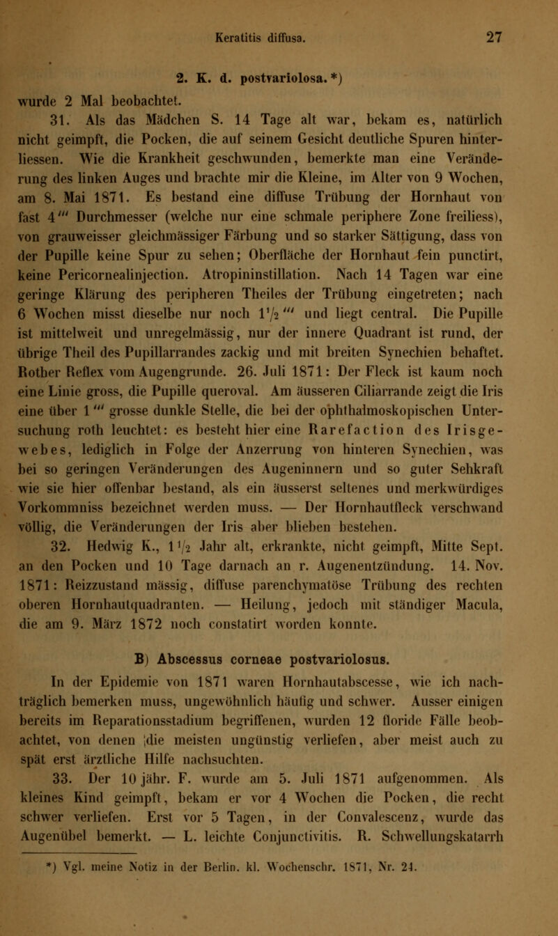 2. K. d. postvariolosa. *) wurde 2 Mal beobachtet. 31. Als das Mädchen S. 14 Tage alt war, bekam es, natürlich nicht geimpft, die Pocken, die auf seinem Gesicht deutliche Spuren hinter- liessen. Wie die Krankheit geschwunden, bemerkte man eine Verände- rung des linken Auges und brachte mir die Kleine, im Alter von 9 Wochen, am 8. Mai 1871. Es bestand eine diffuse Trübung der Hornhaut von fast 4' Durchmesser (welche nur eine schmale periphere Zone freiliess), von grauweisser gleichmässiger Färbung und so starker Sättigung, dass von der Pupille keine Spur zu sehen; Oberfläche der Hornhaut fein punctirt, keine Pericornealinjection. Atropininstillation. Nach 14 Tagen war eine geringe Klärung des peripheren Theiles der Trübung eingetreten; nach 6 Wochen misst dieselbe nur noch l'/2' und liegt central. Die Pupille ist mittelweit und unregelmässig, nur der innere Quadrant ist rund, der übrige Theil des Pupillarrandes zackig und mit breiten Synechien behaftet. Rother Reflex vom Augengrunde. 26. Juli 1871: Der Fleck ist kaum noch eine Linie gross, die Pupille queroval. Am äusseren Ciliarrande zeigt die Iris eine über 1' grosse dunkle Stelle, die bei der ophthalmoskopischen Unter- suchung roth leuchtet: es besteht hier eine Rarefaction des Irisge- webes, lediglich in Folge der Anzerrung von hinteren Synechien, was bei so geringen Veränderungen des Augeninnern und so guter Sehkraft wie sie hier offenbar bestand, als ein äusserst seltenes und merkwürdiges Vorkommniss bezeichnet werden muss. — Der Hornhautfleck verschwand völlig, die Veränderungen der Iris aber blieben bestehen. 32. Hedwig K., P/a Jahr alt, erkrankte, nicht geimpft, Mitte Sept. an den Pocken und 10 Tage darnach an r. Augenentzündung. 14. Nov. 1871: Reizzustand massig, diffuse parenchymatöse Trübung des rechten oberen Hornhautquadranten. — Heilung, jedoch mit ständiger Macula, die am 9. März 1872 noch constatirt worden konnte. B) Abscessus corneae postvariolosus. In der Epidemie von 1871 waren Hornhautabscesse, wie ich nach- träglich bemerken muss, ungewöhnlich häutig und schwer. Ausser einigen bereits im Reparationsstadium begriffenen, wurden 12 floride Fälle beob- achtet, von denen ;die meisten ungünstig verliefen, aber meist auch zu spät erst ärztliche Hilfe nachsuchten. 33. Der 10 jähr. F. wurde am 5. Juli 1871 aufgenommen. Als kleines Kind geimpft, bekam er vor 4 Wochen die Pocken, die recht schwer verliefen. Erst vor 5 Tagen, in der Convalescenz, wurde das Augenübel bemerkt. — L. leichte Conjunctivitis. R. Schwellungskatarrh *) Vgl. meine Notiz in der Berlin, kl. Wochenschr. 1S71, Nr. 24.