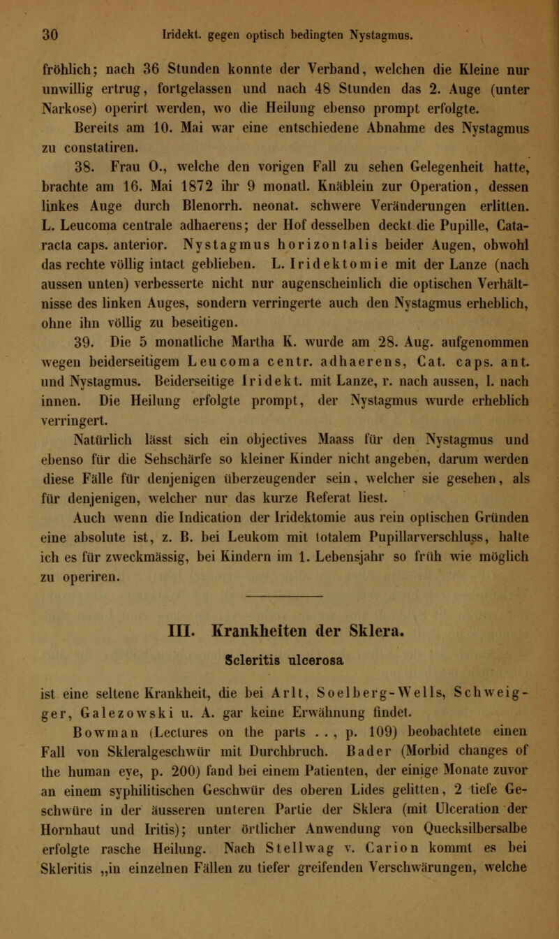 fröhlich; nach 36 Stunden konnte der Verband, welchen die Kleine nur unwillig ertrug, fortgelassen und nach 48 Stunden das 2. Auge (unter Narkose) operirt werden, wo die Heilung ebenso prompt erfolgte. Bereits am 10. Mai war eine entschiedene Abnahme des Nystagmus zu constatiren. 38. Frau 0., welche den vorigen Fall zu sehen Gelegenheit hatte, brachte am 16. Mai 1872 ihr 9 monatl. Knäblein zur Operation, dessen linkes Auge durch Blenorrh. neonat, schwere Veränderungen erlitten. L. Leucoma centrale adhaerens; der Hof desselben deckt die Pupille, Cata- racta caps. anterior. Nystagmus horizontalis beider Augen, obwohl das rechte völlig intact geblieben. L. Iridektomie mit der Lanze (nach aussen unten) verbesserte nicht nur augenscheinlich die optischen Verhält- nisse des linken Auges, sondern verringerte auch den Nystagmus erheblich, ohne ihn völlig zu beseitigen. 39. Die 5 monatliche Martha K. wurde am 28. Aug. aufgenommen wegen beiderseitigem Leucoma centr. adhaerens, Cat. caps. ant. und Nystagmus. Beiderseitige Iridekt. mit Lanze, r. nach aussen, 1. nach innen. Die Heilung erfolgte prompt, der Nystagmus wurde erheblich verringert. Natürlich lässt sich ein objectives Maass für den Nystagmus und ebenso für die Sehschärfe so kleiner Kinder nicht angeben, darum werden diese Fälle für denjenigen überzeugender sein, welcher sie gesehen, als für denjenigen, welcher nur das kurze Referat liest. Auch wenn die Indication der Iridektomie aus rein optischen Gründen eine absolute ist, z. B. bei Leukom mit totalem Pupillarverschluss, halte ich es für zweckmässig, bei Kindern im 1. Lebensjahr so früh wie möglich zu operiren. III. Krankheiten der Sklera. Scleritis ulcerosa ist eine seltene Krankheit, die bei Arlt, Soelberg-Wells, Schweig- ger, Galezowski u. A. gar keine Erwähnung findet. Bowman (Lectures on the parts . . , p. 109) beobachtete einen Fall von Skleralgeschwür mit Durchbruch. Bader (Morbid changes of the human eye, p. 200) fand bei einem Patienten, der einige Monate zuvor an einem syphilitischen Geschwür des oberen Lides gelitten, 2 tiefe Ge- schwüre in der äusseren unteren Partie der Sklera (mit Ulceration der Hornhaut und Iritis); unter örtlicher Anwendung von Quecksilbersalbe erfolgte rasche Heilung. Nach Stell wag v. Carion kommt es bei Skleritis „in einzelnen Fällen zu tiefer greifenden Verschwärungen, welche