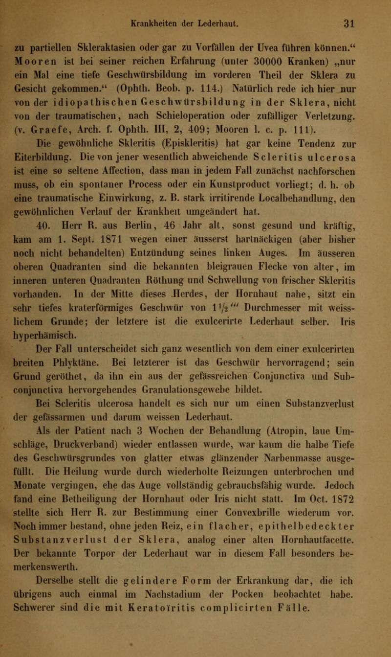 zu partiellen Skleraktasien oder gar zu Vorfallen der Uvea führen können. Mooren ist bei seiner reichen Erfahrung (unter 30000 Kranken) „nur ein Mal eine tiefe Geschwürsbildung im vorderen Theil der Sklera zu Gesicht gekommen. (Ophth. Beob. p. 114.) Natürlich rede ich hier nur von der idiopathischen Geschwürsbildung in der Sklera, nicht von der traumatischen, nach Schieloperation oder zufälliger Verletzung. (v. Graefe, Arch. f. Ophth. III, 2, 409; Mooren 1. c. p. 111). Die gewöhnliche Skleritis (Episkleritis) hat gar keine Tendenz zur Eiterbildung. Die von jener wesentlich abweichende Scleritis ulcerosa ist eine so seltene Affection, dass man in jedem Fall zunächst nachforschen muss, ob ein spontaner Process oder ein Kunstproduct vorliegt; d.h.-ob eine traumatische Einwirkung, z. B. stark irritirende Localbehandlung, den gewöhnlichen Verlauf der Krankheit umgeändert hat. 40. Herr R. aus Berlin, 46 Jahr alt, sonst gesund und kräftig, kam am 1. Sept. 1871 wegen einer äusserst hartnäckigen (aber bisher noch nicht behandelten) Entzündung seines linken Auges. Im äusseren oberen Quadranten sind die bekannten bleigrauen Flecke von alter, im inneren unteren Quadranten Röthung und Schwellung von frischer Skleritis vorhanden. In der Mitte dieses .Herdes, der Hornhaut nahe, sitzt ein sehr tiefes kraterförmiges Geschwür von 1 */2' Durchmesser mit Weiss- lichem Grunde; der letztere ist die exulcerirte Lederhaut selber. Iris hyperhämisch. Der Fall unterscheidet sich ganz wesentlich von dem einer exulcerirten breiten Phlyktäne. Bei letzterer ist das Geschwür hervorragend; sein Grund geröthet, da ihn ein aus der gefässreichen Conjunctiva und Sub- conjunctiva hervorgehendes Granulationsgewebe bildet. Bei Scleritis ulcerosa handelt es sich nur um einen Substanzverlust der gefässarmen und darum weissen Lederhaut. Als der Patient nach 3 Wochen der Behandlung (Atropin, laue Um- schläge, Druckverband) wieder entlassen wurde, war kaum die halbe Tiefe des Geschwürsgrundes von glatter etwas glänzender Narbenmasse ausge- füllt. Die Heilung wurde durch wiederholte Reizungen unterbrochen und Monate vergingen, ehe das Auge vollständig gebrauchsfähig wurde. Jedoch fand eine Betheiligung der Hornhaut oder Iris nicht statt. Im Oct. 1872 stellte sich Herr R. zur Bestimmung einer Convexbrille wiederum vor. Noch immer bestand, ohne jeden Reiz, ein flacher, epithelbedeckter Substanzverlust der Sklera, analog einer alten Hornhautfacette. Der bekannte Torpor der Lederhaut war in diesem Fall besonders be- merkenswerth. Derselbe stellt die gelindere Form der Erkrankung dar, die ich übrigens auch einmal im Nachstadium der Pocken beobachtet habe. Schwerer sind die mit Keratoiritis complicirten Fälle.