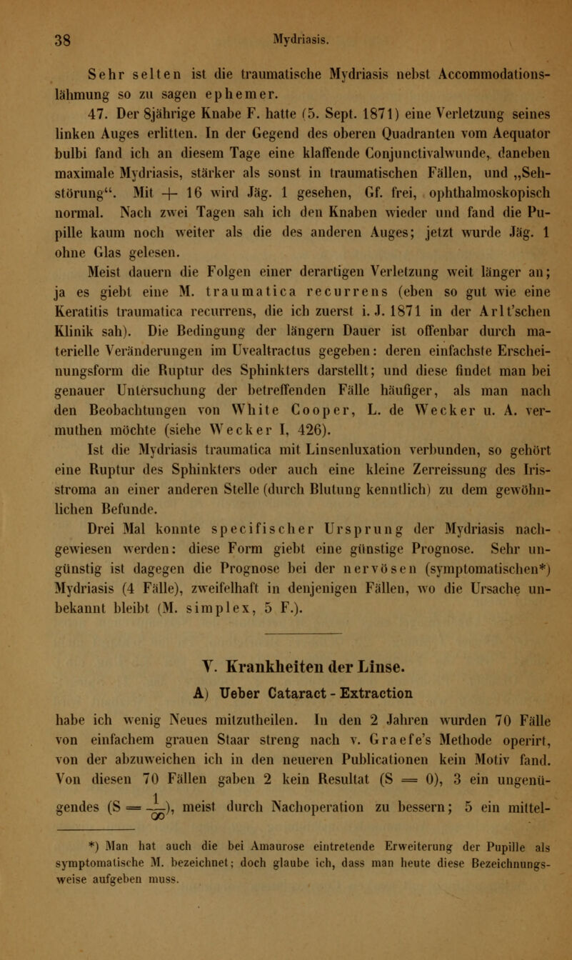 Sehr selten ist die traumatische Mydriasis nebst Accommodations- lähmung so zu sagen ephemer. 47. Der 8jährige Knabe F. hatte (5. Sept. 1871) eine Verletzung seines linken Auges erlitten. In der Gegend des oberen Quadranten vom Aequator bulbi fand ich an diesem Tage eine klaffende Conjunctivalwunde, daneben maximale Mydriasis, stärker als sonst in traumatischen Fällen, und „Seh- störung. Mit -f- 16 wird Jag. 1 gesehen, Gf. frei, ophthalmoskopisch normal. Nach zwei Tagen sah ich den Knaben wieder und fand die Pu- pille kaum noch weiter als die des anderen Auges; jetzt wurde Jag. 1 ohne Glas gelesen. Meist dauern die Folgen einer derartigen Verletzung weit länger an; ja es giebt eine M. traumatica recurrens (eben so gut wie eine Keratitis traumatica recurrens, die ich zuerst i. J. 1871 in der Arlt'schen Klinik sah). Die Bedingung der längern Dauer ist offenbar durch ma- terielle Veränderungen im Uvealtractus gegeben: deren einfachste Erschei- nungsform die Ruptur des Sphinkters darstellt; und diese findet man bei genauer Untersuchung der betreffenden Fälle häufiger, als man nach den Beobachtungen von White Cooper, L. de Wecker u. A. ver- muthen möchte (siehe Wecker I, 426). Ist die Mydriasis traumatica mit. Linsenluxation verbunden, so gehört eine Ruptur des Sphinkters oder auch eine kleine Zerreissung des Iris- stroma an einer anderen Stelle (durch Rlutung kenntlich) zu dem gewöhn- lichen Befunde. Drei Mal konnte speci fisch er Ursprung der Mydriasis nach- gewiesen werden: diese Form giebt eine günstige Prognose. Sehr un- günstig ist dagegen die Prognose bei der nervösen (symptomatischen*) Mydriasis (4 Fälle), zweifelhaft in denjenigen Fällen, wo die Ursache un- bekannt bleibt (M. simplex, 5 F.). V. Krankheiten der Linse. A) Ueber Cataract - Extraction habe ich wenig Neues milzutheilen. In den 2 Jahren wurden 70 Fälle von einfachem grauen Staar streng nach v. Graefe's Methode operirt, von der abzuweichen ich in den neueren Publicationen kein Motiv fand. Von diesen 70 Fällen gaben 2 kein Resultat (S = 0), 3 ein ungenü- gendes (S = —), meist durch Nachoperation zu bessern; 5 ein mittel- *) Man hat auch die bei Amaurose eintretende Erweiterung der Pupille als symptomatische M. bezeichnet; doch glaube ich, dass man heute diese Bezeichnungs- weise aufgeben muss.