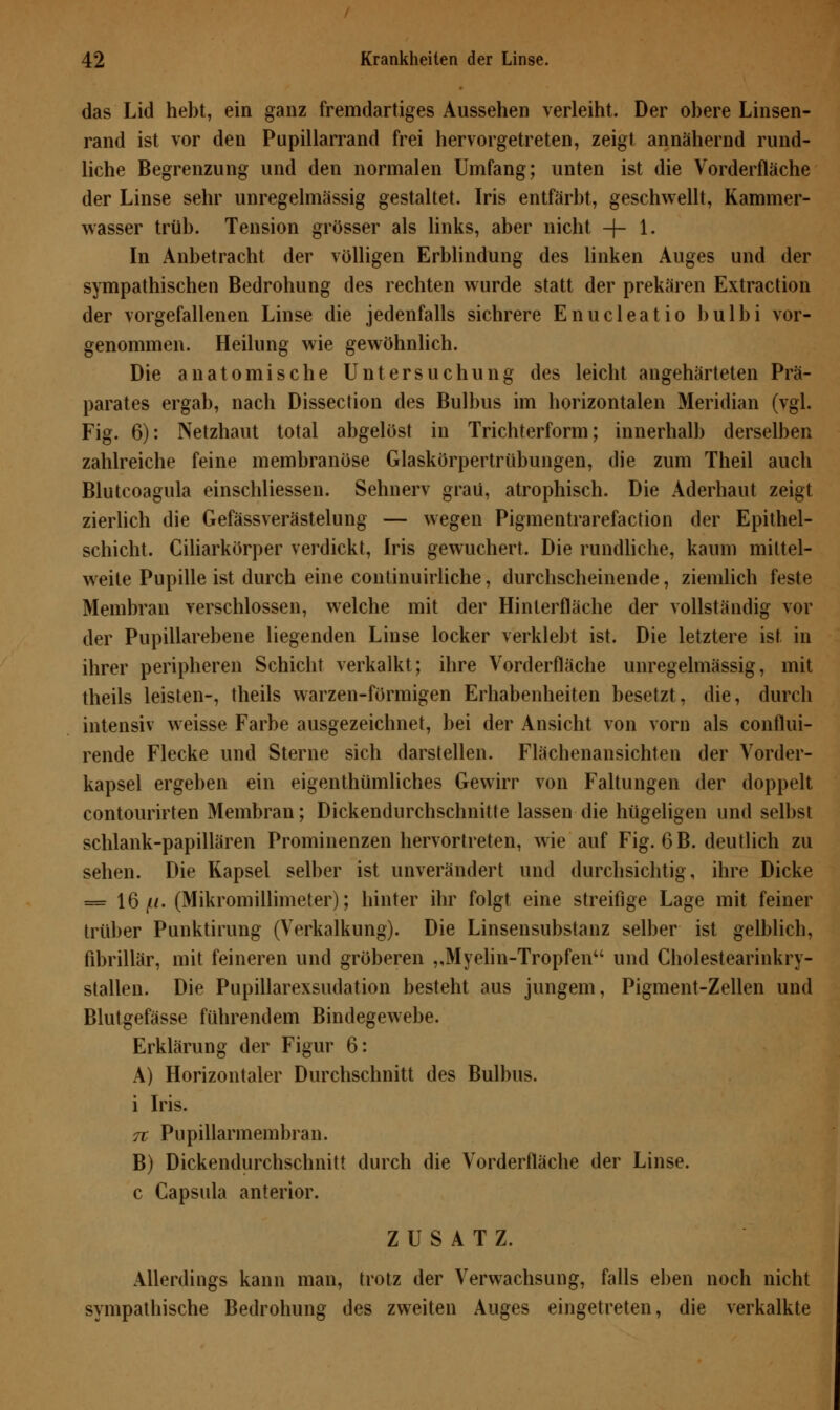 das Lid hebt, ein ganz fremdartiges Aussehen verleiht. Der obere Linsen- rand ist vor den Pupillarrand frei hervorgetreten, zeigt annähernd rund- liche Begrenzung und den normalen Umfang; unten ist die Vorderfläche der Linse sehr unregelmässig gestaltet. Iris entfärbt, geschwellt, Kammer- wasser trüb. Tension grösser als links, aber nicht -+- 1« In Anbetracht der völligen Erblindung des linken Auges und der sympathischen Bedrohung des rechten wurde statt der prekären Extraction der vorgefallenen Linse die jedenfalls sichrere Enucleatio bulbi vor- genommen. Heilung wie gewöhnlich. Die anatomische Untersuchung des leicht angehärteten Prä- parates ergab, nach Dissection des Bulbus im horizontalen Meridian (vgl. Fig. 6): Netzhaut total abgelöst in Trichterform; innerhalb derselben zahlreiche feine membranöse Glaskörpertrübungen, die zum Theil auch Blutcoagula einschliessen. Sehnerv grau, atrophisch. Die Aderhaut zeigt zierlich die Gefässverästelung — wegen Pigmentrarefaction der Epithel- schicht. Ciliarkörper verdickt, Iris gewuchert. Die rundliche, kaum mittel- weite Pupille ist durch eine continuirliche, durchscheinende, ziemlich feste Membran verschlossen, welche mit der Hinterfläche der vollständig vor der Pupillarebene liegenden Linse locker verklebt ist. Die letztere ist, in ihrer peripheren Schicht verkalkt; ihre Vorderfläche unregelmässig, mit theils leisten-, theils warzen-förmigen Erhabenheiten besetzt, die, durch intensiv weisse Farbe ausgezeichnet, bei der Ansicht von vorn als conflui- rende Flecke und Sterne sich darstellen. Flächenansichten der Vorder- kapsel ergeben ein eigentümliches Gewirr von Faltungen der doppelt contourirten Membran; Dickendurchschnitte lassen die hügeligen und selbst schlank-papillären Prominenzen hervortreten, wie auf Fig. 6 B. deutlich zu sehen. Die Kapsel selber ist unverändert und durchsichtig, ihre Dicke = 16/*. (Mikromillimeter); hinter ihr folgt eine streifige Lage mit feiner trüber Punktirung (Verkalkung). Die Linsensubstanz selber ist gelblich, fibrillär, mit feineren und gröberen ,,Myelin-Tropfen und Cholestearinkry- stallen. Die Pupillarexsudation besteht aus jungem, Pigment-Zellen und Blutgefässe führendem Bindegewebe. Erklärung der Figur 6: A) Horizontaler Durchschnitt des Bulbus, i Iris. 7t Pupillarmembran. B) Dickendurchschnitt durch die Vorderfläche der Linse, c Capsula anterior. ZUSATZ. Allerdings kann man, trotz der Verwachsung, falls eben noch nicht sympathische Bedrohung des zweiten Auges eingetreten, die verkalkte