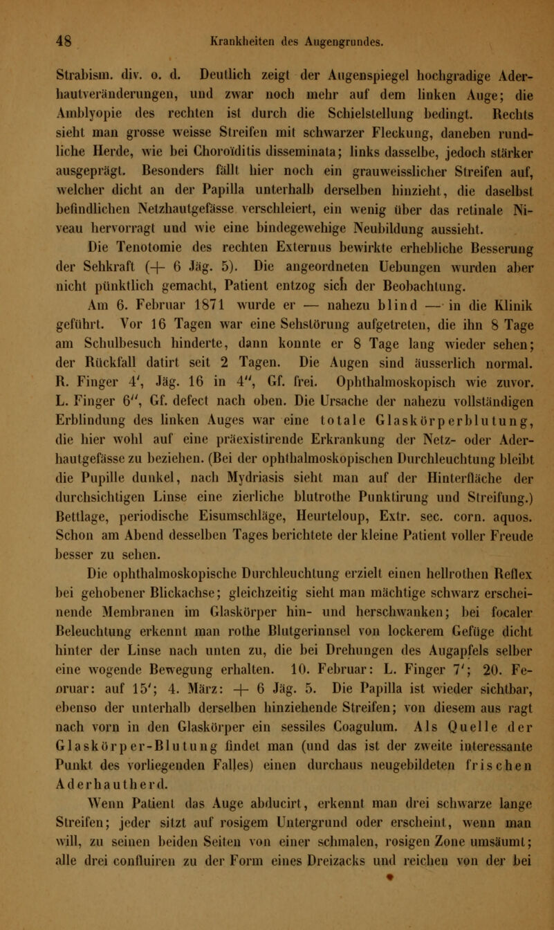 Strabism. div. o. d. Deutlich zeigt der Augenspiegel hochgradige Ader- hautveränderungen, und zwar noch mehr auf dem linken Auge; die Amblyopie des rechten ist durch die Schielstellung bedingt. Rechts sieht man grosse weisse Streifen mit schwarzer Fleckung, daneben rund- liche Herde, wie bei Choroiditis disseminata; links dasselbe, jedoch stärker ausgeprägt. Besonders fällt hier noch ein grauweisslicher Streifen auf, welcher dicht an der Papilla unterhalb derselben hinzieht, die daselbst befindlichen Netzhautgefässe verschleiert, ein wenig über das retinale Ni- veau hervorragt und wie eine bindegewebige Neubildung aussieht. Die Tenotomie des rechten Externus bewirkte erhebliche Besserung der Sehkraft (-f- 6 Jag. 5). Die angeordneten Uebungen wurden aber nicht pünktlich gemacht, Patient entzog sich der Beobachtung. Am 6. Februar 1871 wurde er — nahezu blind — in die Klinik geführt. Vor 16 Tagen war eine Sehstörung aufgetreten, die ihn 8 Tage am Schulbesuch hinderte, dann konnte er 8 Tage lang wieder sehen; der Rückfall datirt seit 2 Tagen. Die Augen sind äusserlich normal. R. Finger 4', Jag. 16 in 4, Gf. frei. Ophthalmoskopisch wie zuvor. L. Finger 6, Gf. defect nach oben. Die Ursache der nahezu vollständigen Erblindung des linken Auges war eine totale Glaskörperblutung, die hier wohl auf eine präexistirende Erkrankung der Netz- oder Ader- hautgefässe zu beziehen. (Bei der ophthalmoskopischen Durchleuchtung bleibt die Pupille dunkel, nach Mydriasis sieht man auf der Hinterfläche der durchsichtigen Linse eine zierliche blutrothe Punktirung und Streifung.) Bettlage, periodische Eisumschläge, Heurteloup, Extr. sec. com. aquos. Schon am Abend desselben Tages berichtete der kleine Patient voller Freude besser zu sehen. Die ophthalmoskopische Durchleuchtung erzielt einen hellrothen Reflex bei gehobener Blickachse; gleichzeitig sieht man mächtige schwarz erschei- nende Membranen im Glaskörper hin- und herschwanken; bei focaler Beleuchtung erkennt man rothe Blutgerinnsel von lockerem Gefüge dicht hinter der Linse nach unten zu, die bei Drehungen des Augapfels selber eine wogende Bewegung erhalten. 10. Februar: L. Finger 7'; 20. Fe- oruar: auf 15'; 4. März: -{- 6 Jag. 5. Die Papilla ist wieder sichtbar, ebenso der unterhalb derselben hinziehende Streifen; von diesem aus ragt nach vorn in den Glaskörper ein sessiles Coagulum. Als Quelle der Glaskörper-Blutung findet man (und das ist der zweite interessante Punkt des vorliegenden Falles) einen durchaus neugebildeten frischen Aderhautherd. Wenn Patient das Auge abducirt, erkennt man drei schwarze lange Streifen; jeder sitzt auf rosigem Untergrund oder erscheint, wenn man will, zu seinen beiden Seiten von einer schmalen, rosigen Zone umsäumt; alle drei confluiren zu der Form eines Dreizacks und reichen von der bei