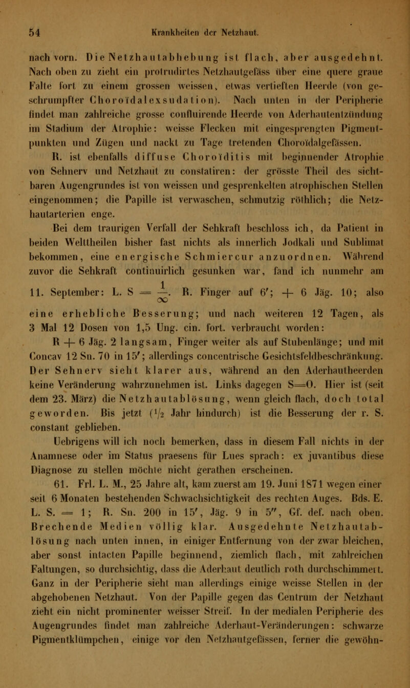 nach vorn. Die Netzhautabhebung ist flach, aber ausgedehnt. Nach oben zu zieht ein protrudirtes Netzhautgefäss über eine quere graue Falte fort zu einem grossen weissen, etwas vertieften Heerde (von ge- schrumpfter Choro idal exsuda l i on). Nach unten in der Peripherie findet man zahlreiche grosse confluirende Heerde von Aderhautentzündung im Stadium der Atrophie: weisse Flecken mit eingesprengten Pigment- punkten und Zügen und nackt zu Tage tretenden Ghoroldalgefössen. R. ist ebenfalls diffuse Choro iditis mit beginnender Atrophie von Sehnerv und Netzhaut zu constatiren: der grösste Theil des sicht- baren Augengrundes ist von weissen und gesprenkelten atrophischen Stellen eingenommen; die Papille ist verwaschen, schmutzig röthlich; die Netz- hautarterien enge. Bei dem traurigen Verfall der Sehkraft beschloss ich, da Patient in beiden Welttheilen bisher fast nichts als innerlich Jodkali und Sublimat bekommen, eine energische Schmier cur anzuordnen. Während zuvor die Sehkraft continuirlich gesunken war, fand ich nunmehr am 1 11. September: L. S = —. R. Finger auf 6'; + 6 Jag. 10; also eine erhebliche Besserung; und nach weiteren 12 Tagen, als 3 Mal 12 Dosen von 1,5 Ung. ein. fort, verbraucht worden: R -{- 6 Jag. 2 langsam, Finger weiter als auf Stubenlänge; und mit Concav 12 Sn. 70 in 15'; allerdings concentrische Gesichtsfeldbeschränkung. Der Sehnerv sieht klarer aus, während an den Aderhautheerden keine Veränderung wahrzunehmen ist. Links dagegen S=0. Hier ist (seit dem 23. März) die Netzhautablösung, wenn gleich flach, doch total geworden. Bis jetzt {lj-i Jahr hindurch) ist die Besserung der r. S. constant geblieben. Uebrigens will ich noch bemerken, dass in diesem Fall nichts in der Anamnese oder im Status praesens für Lues sprach: ex juvantibus diese Diagnose zu stellen möchte nicht gerathen erscheinen. 61. Frl. L. M., 25 Jahre alt, kam zuerst am 19. Juni 1871 wegen einer seit 6 Monaten bestehenden Schwachsichtigkeit des rechten Auges. Bds. E. L. S. = 1; R. Sn. 200 in 15', Jag. 9 in 5, Gf. def. nach oben. Brechende Medien völlig klar. Ausgedehnte Netzhautab- lösung nach unten innen, in einiger Entfernung von der zwar bleichen, aber sonst intacten Papille beginnend, ziemlich flach, mit zahlreichen Faltungen, so durchsichtig, dass die Aderhaut deutlich roth durchschimmei t. Ganz in der Peripherie sieht man allerdings einige weisse Stellen in der abgehobenen Netzhaut. Von der Papille gegen das Centrum der Netzhaut zieht ein nicht prominenter weisser Streif. In der medialen Peripherie des Augengrundes findet man zahlreiche Aderhaut-Veränderungen: schwarze Pigmentklümpchen, einige vor den Netzhautgeftlssen, ferner die gewöhn-