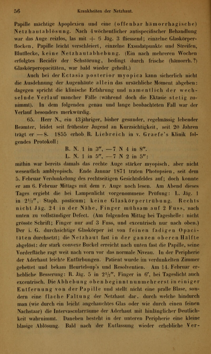 Papille mächtige Apoplexien und eine (offenbar hämorrhagische) Netzhaii t ablösung. Nach 4wöchentlicher antispecifischer Behandlung war das Auge reizlos, las mit -j- 6 Jag. 3 fliessend; einzelne Glaskörper- Hocken, Papille leicht verschleiert, einzelne Exsudatpunkte und Streifen, Blutflecke, keine Netzhautabhebung. (Ein nach mehreren Wochen erfolgtes Recidiv der Sehstörung, bedingt durch frische (hämorrh.?) Glaskörperopacitäten, war bald wieder geheilt.) Auch bei der Ectasia posterior myopica kann sicherlich nicht die Ausdehnung der Augenhäute allein das ursächliche Moment abgeben: dagegen spricht die klinische Erfahrung und namentlich der wech- selnde Verlauf mancher Fälle (während doch die Ektasie stetig zu- nimmt). In dem folgenden genau und lange beobachteten Fall war der Verlauf besonders merkwürdig. 65. Herr N., ein 43jähriger, bisher gesunder, regelmässig lebender Beamter, leidet seit frühester Jugend an Kurzsichtigkeit, seit 20 Jahren trägt er —8. 1855 erhob R. Liebreich in v. Graefe's Klinik fol- gendes Protokoll: R. N. 1 in 3, — 7 N 4 in 8. L. N. 1 in 5, —7 N 2 in 5: mithin war bereits damals das rechte Auge stärker myopisch, aber nicht wesentlich amblyopisch. Ende Januar 1871 traten Photopsien, seit dem 5. Februar Verdunkelung des rechtseitigen Gesichtsfeldes auf; doch konnte er am 6. Februar Mittags mit dem r. Auge noch lesen. Am Abend dieses Tages ergiebt die bei Lampenlicht vorgenommene Prüfung: L. Jag. 1 in 21/-2, Staph. posticum; keine Glaskör per trüb u ng. Rechts nicht Jag. 24 in der Nähe, Finger mühsam auf 2 Fuss, nach unten zu vollständiger Defect. (Am folgenden Mittag bei Tageshelle: nicht grösste Schrift; Finger nur auf 3 Fuss, und excentrisch nur nach oben.) Der i. G. durchsichtige Glaskörper ist von feinen fadigen Opaci- täten durchsetzt; die Netzhaut fast in der ganzen oberen Hälfte abgelöst: der stark convexe Buckel erreicht nach unten fast die Papille, seine Vorderfläche ragt weit nach vorn vor das normale Niveau. In der Peripherie der Aderhaut leichte Entfärbungen. Patient wurde im verdunkelten Zimmer gebettet und bekam Heurteloup's und Resolventien. Am 14. Februar er- hebliche Resserung: R. Jag. 5 in 2V2, Finger in 6', bei Tageslicht auch excentrisch. Die Abhebung oben beginnt nunmehr erst in einiger Entfernung von der Papille und stellt nicht, eine pralle Rlase, son- dern eine flache Faltung der Netzhaut dar, durch welche hindurch man (wie durch ein leicht angehauchtes Glas oder wie durch einen feinen Nachstaar) die Intervascularräume der Aderhaut mit hinlänglicher Deutlich- keit wahrnimmt. Daneben besteht in der unteren Peripherie eine kleine blasige Ablösung. Bald nach der Entlassung wieder erhebliche Ver-