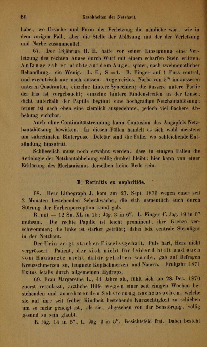 habe, wo Ursache und Form der Verletzung die nämliche war, wie in dem vorigen Fall, aber die Stelle der Ablösung mit der der Verletzung und Narbe zusammenfiel. 67. Der 18jährige H. H. hatte vor seiner Einsegnung eine Ver- letzung des rechten Auges durch Wurf mit einem scharfen Stein erlitten. Anfangs sah er nichts auf dem Auge, später, nach zweimonatlicher Behandlung, ein Wenig. L. E, S-=l. R. Finger auf 1 Fuss central, und excentrisch nur nach aussen. Auge reizlos, Narbe von 5' im äusseren unteren Quadranten, einzelne hintere Synechien; die äussere untere Partie der Iris ist vorgebaucht; einzelne hintere Rindenstreifen in der Linse; dicht unterhalb der Papille beginnt eine hochgradige Netzhautablösung; ferner ist nach oben eine ziemlich ausgedehnte, jedoch viel flachere Ab- hebung sichtbar. Auch ohne Continuitätstrennung kann Contusion des Augapfels Netz- hau tablösung bewirken. In diesen Fällen handelt es sich wohl meistens um subretinalen Bluterguss. Deletär sind die Fälle, wo schleichende Ent- zündung hinzutritt. Schliesslich muss noch erwähnt werden, dass in einigen Fällen die Aetiologie der Netzhautabhebung völlig dunkel bleibt: hier kann von einer Erklärung des Mechanismus derselben keine Rede sein. B) Retinitis ex nephritide. 68. Herr Lithograph J. kam am 27. Sept. 1870 wegen einer seit 2 Monaten bestehenden Sehschwäche, die sich namentlich auch durch Störung der Farbenperception kund gab. R. mit — 12 Sn. XL in 15; Jag. 3 in 6. L. Finger 4', Jag. 19 in 6 mühsam. Die rechte Papille ist leicht prominent, ihre Grenze ver- schwommen; die linke ist stärker getrübt; dabei bds. centrale Sternfigur in der Netzhaut. Der Urin zeigt starken Eiweissgehalt. Puls hart, Herz nicht vergrössert. Patient, der sich nicht für leidend hielt und auch vom Hausarzte nicht dafür gehalten wurde, gab auf Befragen Kreuzschmerzen zu, leugnete Kopfschmerzen und Nausea. Frühjahr 1871 Exitus letalis durch allgemeinen Hydrops. 69. Frau Margarethe L., 41 Jahre alt, fühlt sich am 28. Dec. 1870 zuerst veranlasst, ärztliche Hilfe wegen einer seit einigen Wochen be- stehenden und zunehmenden Sehstörung nachzusuchen, welche sie auf ihre seit früher Kindheit bestehende Kurzsichtigkeit zu schieben um so mehr geneigt ist, als sie, abgesehen von der Sehstörung, völlig gesund zu sein glaubt. R. Jag. 14 in 5, L. Jag. 3 in 5. Gesichtsfeld frei. Dabei besteht