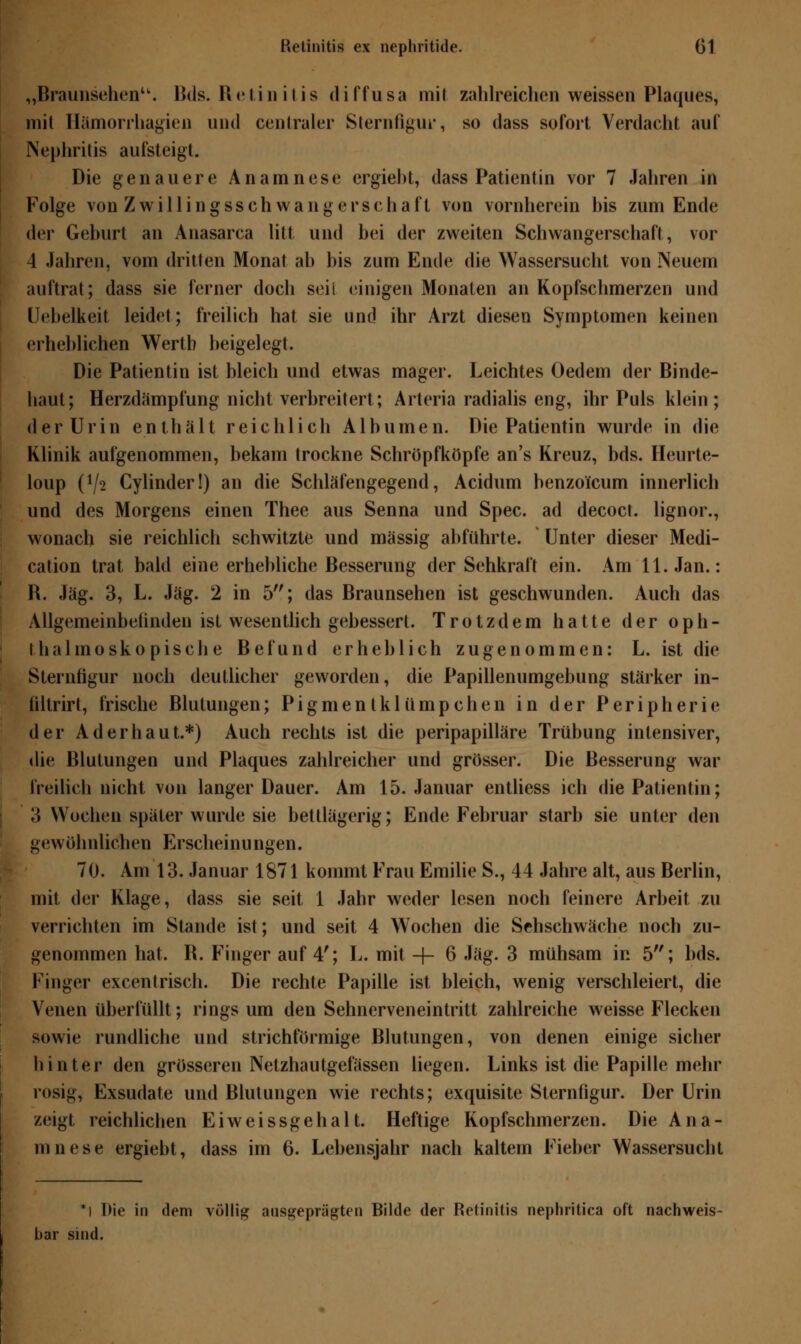 „Braunsehen. Bds. Retinitis diffusa mit zahlreichen weissen Plaques, mit Hämorrhagien und centraler Sternfigur, so dass sofort Verdacht auf Nephritis aufsteigt. Die genauere Anamnese ergiebt, dass Patientin vor 7 Jahren in Folge von Zwillingsschwangerschaft von vornherein bis zum Ende der Geburt an Anasarca litt und bei der zweiten Schwangerschaft, vor 4 Jahren, vom dritten Monat ab bis zum Ende die Wassersucht von Neuem auftrat; dass sie ferner doch seil einigen Monaten an Kopfschmerzen und Uebelkeit leidet; freilich hat sie und ihr Arzt diesen Symptomen keinen erheblichen Werth beigelegt. Die Patientin ist bleich und etwas mager. Leichtes Oedem der Binde- haut; Herzdämpfung nicht verbreitert; Arteria radialis eng, ihr Puls klein; der Urin enthält reichlich Albumen. Die Patientin wurde in die Klinik aufgenommen, bekam trockne Schröpfköpfe an's Kreuz, bds. Heurte- loup (72 Cylinder!) an die Schläfengegend, Acidum benzoi'cum innerlich und des Morgens einen Thee aus Senna und Spec. ad decoct. lignor., wonach sie reichlich schwitzte und massig abführte. Unter dieser Medi- cation trat bald eine erhebliche Besserung der Sehkraft ein. Am 11. Jan.: R. Jag. 3, L. Jag. 2 in 5; das Braunsehen ist geschwunden. Auch das Allgemeinbetinden ist wesentlich gebessert. Trotzdem hatte der oph- thalmoskopische Befund erheblich zugenommen: L. ist die Sternfigur noch deutlicher geworden, die Papillenumgebung stärker in- ültrirt, frische Blutungen; Pigmen tkliimpchen in der Peripherie der Ad erbaut.*) Auch rechts ist die peripapilläre Trübung intensiver, die Blutungen und Plaques zahlreicher und grösser. Die Besserung war freilich nicht von langer Dauer. Am 15. Januar entliess ich die Patientin; 3 Wochen später wurde sie bettlägerig; Ende Februar starb sie unter den gewöhnlichen Erscheinungen. 70. Am 13. Januar 1871 kommt Frau Emilie S., 44 Jahre alt, aus Berlin, mit der Klage, dass sie seit 1 Jahr weder lesen noch feinere Arbeit zu verrichten im Stande ist; und seit 4 Wochen die Sehschwäche noch zu- genommen hat. R. Finger auf 4'; L. mit -f- 6 Jag. 3 mühsam in 5; bds. Finger excentrisch. Die rechte Papille ist bleich, wenig verschleiert, die Venen überfüllt; rings um den Sehnerveneintritt zahlreiche weisse Flecken sowie rundliche und strichförmige Blutungen, von denen einige sicher hinter den grösseren Netzhautgefässen liegen. Links ist die Papille mehr rosig, Exsudate und Blutungen wie rechts; exquisite Sternfigur. Der Urin zeigt reichlichen Eiweissgehalt. Heftige Kopfschmerzen. Die Ana- mnese ergiebt, dass im 6. Lebensjahr nach kaltem Fieber Wassersucbl *l Die in dem völlig ausgeprägten Bilde der Retinitis nephritica oft nachweis- bar sind.