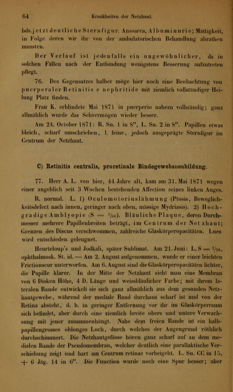 bds.j etzl «1 *'u 11 iche St em figur. Anasarca, A I Im tni nun e; Mattigkeit, in Folge deren wir ihr von der ambulatorischen Behandlung abrathen mussten. Der Verlauf ist jedenfalls ein ungewöhnlicher, da in solchen Fällen nach der Entbindung wenigstens Besserung aufzutreten pflegt 76. Des Gegensatzes halber möge hier noch eine Beobachtung von puerperaler Retinitis e nephritide mit ziemlich vollständiger Hei- lung Platz linden. Frau K. erblindete Mai 1871 in puerperio nahezu vollständig; ganz allmählich wurde das Sehvermögen wieder besser. Am 24. Oclober 1871: R. Sn. 1 in 8, L. Sn. 2 in 8. Papillen etwas bleich, scharf umschrieben, I. feine, jedoch ausgeprägte Sternfigur im Centrum der Netzhaut C) Retinitis centralis, proretinale Bindegewebsneubildung. 77. Herr A. L. von hier, 44 Jahre alt, kam am 31. Mai 1S71 wegen einer angeblich seit 3 Wochen bestehenden Affection seines linken Auges. R. normal. L. 1) Oculomotoriuslähmung (Ptosis, Beweglich- keilsdel'ect nach innen, geringer nach oben, massige Mydriasis). 2) lloeh- g r a (1 i g e A in b 1 y o pi e i'S -= ' m)< Bläu lieh e P1 a q u e, deren Durch- messer mehrere Papillenbreiten beträgt, im Gentrum der Net zhaut; Grenzen des Discus verschwommen, zahlreiche Glaskörperopacitätea. Lues wird entschieden geleugnet. Reurteloup's und Jodkali, später Sublimat. Am 21. Juni: L. S = 1/o0, ophthalmosk. St. id. — Am 2. August aufgenommen, wurde er einer leichten Frictjonscur unterworfen. Am 6.August sind dieGlaskörperopacitäten lichter, die Papille klarer. In der Mitte der .Netzhaut sieht man eine Membran von 0 Disken Höhe, 4 D. Länge und weissbläulicher Farbe; mit ihrem la- teralen Hände entwickelt sie sich ganz allmählich aus dem gesunden Netz- hautgewebe, während der mediale Rand durchaus scharf ist und von der Retina absteht, d. h. in geringer Entfernung vor ihr im Glaskörperraum sich befindet, aber durch eine ziemlich breite obere und untere Verwach- sung mit jener zusammenhängt. iNahe dem freien Rande ist ein balb- papillengrosses oblonges Loch, durch welches der Augengrund rothlich durchschimmert. Die Netzhautgetasse boren ganz scharf auf an dem me- dialen Rande der Pseudomembran, welcher deutlich eine parallaktiscbe Ver- schiebung zeigt und hart am Centrum retinae vorbeigeht. L. Sn. CC in 15, -f- 0 Jag. 14 in G. Die Function wurde noch eine Spur besser; aber