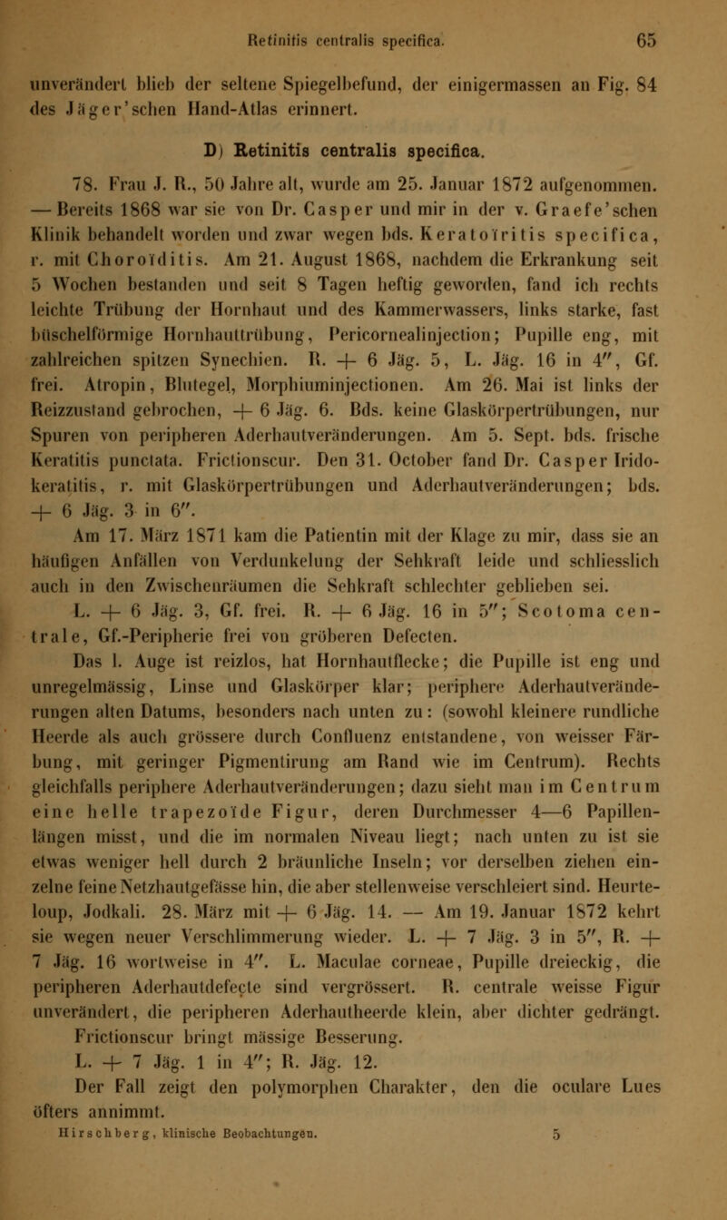 unverändert blieb der seltene Spiegelbefund, der einigermassen an Fig. 84 des J ä g e r' sehen Hand-Atlas erinnert. D) Retinitis centralis specifica. 78. Frau J. R., 50 Jahre alt, wurde am 25. Januar 1872 aufgenommen. — Bereits 1868 war sie von Dr. Casper und mir in der v. Graefe'sehen Klinik behandelt worden und zwar wegen bds. KeratoIritis specifica, r. mit Choroiditis. Am 21. August 1868, nachdem die Erkrankung seit 5 Wochen bestanden und seit 8 Tagen heftig geworden, fand ich rechts leichte Trübung der Hornhaut und des Kammerwassers, links starke, fast büschelförmige Hornhauttrübung, Pericornealinjection; Pupille eng, mit zahlreichen spitzen Synechien. R. -\- 6 Jag. 5, L. Jag. 16 in 4, Gf. frei. Atropin, Blutegel, Morphiuminjecfionen. Am 26. Mai ist links der Reizzusfand gehrochen, -f- 6 Jag. 6. Bds. keine Glaskörpertrübungen, nur Spuren von peripheren Aderhautveränderungen. Am 5. Sept. bds. frische Keratitis punctata. Friclionscur. Den 31. October fand Dr. Casper Irido- keratitis, r. mit Glaskörpertrübungen und Aderhautveränderungen; bds. + 6 Jag. 3 in 6. Am 17. März 1871 kam die Patientin mit der Klage zu mir, dass sie an häufigen Anfällen von Verdunkelung der Sehkraft leide und schliesslich auch in den Zwischenräumen die Sehkraft schlechter geblieben sei. L. -f- 6 Jag. 3, Gf. frei. R. -f- 6 Jag. 16 in 5; Scotoma cen- trale, Gf.-Peripherie frei von gröberen Defecten. Das 1. Auge ist reizlos, hat Hornhautflecke; die Pupille ist eng und unregelmässig, Linse und Glaskörper klar; periphere Aderhautverände- rungen alten Datums, besonders nach unten zu: (sowohl kleinere rundliche Heerde als auch grössere durch Confluenz entstandene, von weisser Fär- bung, mit geringer Pigmentirung am Rand wie im Centrum). Rechts gleichfalls periphere Aderhautveränderungen; dazu sieht man im Centrum eine helle trapezoide Figur, deren Durchmesser 4—6 Papillen- längen misst, und die im normalen Niveau liegt; nach unten zu ist sie etwas weniger hell durch 2 bräunliche Inseln; vor derselben ziehen ein- zelne feine Netzhautgefässe hin, die aber stellenweise verschleiert sind. Heurte- loup, Jodkali. 28. März mit -j- 6 Jag. 14. — Am 19. Januar 1872 kehrt sie wegen neuer Verschlimmerung wieder. Li -f- 7 Jag. 3 in 5, R. -\- 7 Jag. 16 wortweise in 4. L. Maculae corneae, Pupille dreieckig, die peripheren Aderhautdefecte sind vergrössert. R. centrale weisse Figur unverändert, die peripheren Aderhautheerde klein, aber dichter gedrängt. Frictionscur bringt massige Resserung. L. + 7 Jag. 1 in 4; R. Jag. 12. Der Fall zeigt den polymorphen Charakter, den die oculare Lues öfters annimmt. Hirs chber g , klinische Beobachtungen. 5