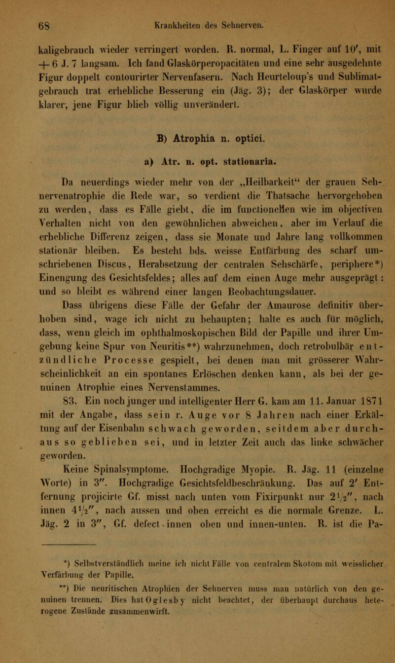 kaligebrauch wieder verringert worden. R. normal, L. Finger auf 10', mit —j— 6 J- 7 langsam. Ich fand Glaskörperopacitäten und eine sehr ausgedehnte Figur doppelt contourirter Nervenfasern. Nach Heurteloup's und Sublimat- gebrauch trat erhebliche Besserung ein (Jag. 3); der Glaskörper wurde klarer, jene Figur blieb völlig unverändert. B) Atrophia n. optici. a) Atr. n. opt. stationaria. Da neuerdings wieder mehr von der „Heilbarkeit der grauen Seh- nervenatrophie die Rede war, so verdient die Thatsache hervorgehoben zu werden, dass es Fälle giebt, die im functionelien wie im objectiven Verhalten nicht von den gewöhnlichen abweichen, aber im Verlauf die erhebliche Differenz zeigen, dass sie Monate und Jahre lang vollkommen stationär bleiben. Es besteht bds. weisse Entfärbung des scharf um- schriebenen Discus, Herabsetzung der centralen Sehschärfe, periphere*) Einengung des Gesichtsfeldes; alles auf dem einen Auge mehr ausgeprägt: und so bleibt es während einer langen Beobachtungsdauer. Dass übrigens diese Fälle der Gefahr der Amaurose definitiv über- hoben sind, wage ich nicht zu behaupten; halte es auch für möglich, dass, wenn gleich im ophthalmoskopischen Bild der Papille und ihrer Um- gebung keine Spur von Neuritis**) wahrzunehmen, doch retrobulbär ent- zündliche Processe gespielt, bei denen man mit grösserer Wahr- scheinlichkeit an ein spontanes Erlöschen denken kann, als bei der ge- nuinen Atrophie eines Nervenstammes. 83. Ein noch junger und intelligenter Herr G. kam am 11. Januar 1871 mit der Angabe, dass sein r. Auge vor 8 Jahren nach einer Erkäl- tung auf der Eisenbahn schwach geworden, seitdem aber durch- aus so geblieben sei, und in letzter Zeit auch das linke schwächer geworden. Keine Spinalsymptome. Hochgradige Myopie. B. Jag. 11 (einzelne Worte) in 3. Hochgradige Gesichtsfeldbeschränkung. Das auf 2' Ent- fernung projicirte Gf. misst nach unten vom Fixirpunkt nur 2iß,f, nach innen 4V2, nach aussen und oben erreicht es die normale Grenze. L. Jag. 2 in 3, Gf. defect • innen oben und innen-unten. B. ist die Pa- *) Selbstverständlich ineine ich nicht Fälle von centralem Skotom mit weisslicher Verfärbung der Papille. **) Die neuritischen Atrophien der Sehnerven muss man natürlich von den ge- nuinen trennen. Dies hatOglesby nicht beachtet, der überhaupt durchaus hete- rogene Zustände zusammenwirft.