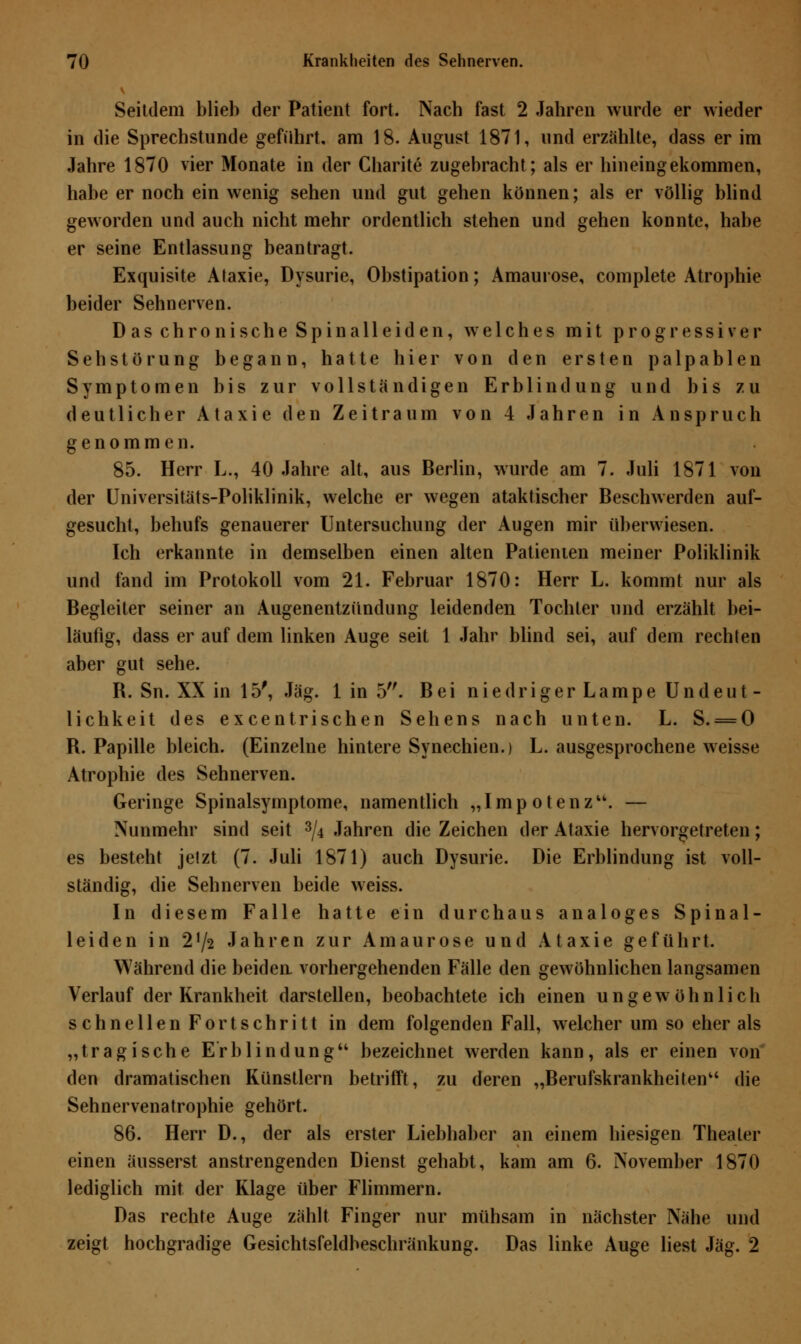 Seitdem blieb der Patient fort. Nach fast 2 Jahren wurde er wieder in die Sprechstunde geführt, am 18. August 1871, und erzählte, dass er im Jahre 1870 vier Monate in der Charite zugebracht; als er hineingekommen, habe er noch ein wenig sehen und gut gehen können; als er völlig blind geworden und auch nicht mehr ordentlich stehen und gehen konnte, habe er seine Entlassung beantragt. Exquisite Ataxie, Dysurie, Obstipation; Amaurose, complete Atrophie beider Sehnerven. Das chronische Spinalleiden, welches mit progressiver Sehstörung begann, hatte hier von den ersten palpablen Symptomen bis zur vollständigen Erblindung und bis zu deutlicher Ataxie den Zeitraum von 4 Jahren in Anspruch genommen. 85. Herr L., 40 Jahre alt, aus Berlin, wurde am 7. Juli 1871 von der Universitäts-Poliklinik, welche er wegen ataktischer Beschwerden auf- gesucht, behufs genauerer Untersuchung der Augen mir überwiesen. Ich erkannte in demselben einen alten Patienten meiner Poliklinik und fand im Protokoll vom 21. Februar 1870: Herr L. kommt nur als Begleiter seiner an Augenentzündung leidenden Tochter und erzählt bei- läufig, dass er auf dem linken Auge seit 1 Jahr blind sei, auf dem rechten aber gut sehe. R. Sn. XX in 15', Jag. 1 in 5. Bei niedriger Lampe Undeut- lichkeit des excentrischen Sehens nach unten. L. S. = 0 R. Papille bleich. (Einzelne hintere Synechien.) L. ausgesprochene weisse Atrophie des Sehnerven. Geringe Spinalsymptome, namentlich „Impotenz. — Nunmehr sind seit 3/4 Jahren die Zeichen der Ataxie hervorgetreten; es besteht jetzt (7. Juli 1871) auch Dysurie. Die Erblindung ist voll- ständig, die Sehnerven beide weiss. In diesem Falle hatte ein durchaus analoges Spinal- leiden in 2J/2 Jahren zur Amaurose und Ataxie geführt. Während die beiden vorhergehenden Fälle den gewöhnlichen langsamen Verlauf der Krankheit darstellen, beobachtete ich einen ungewöhnlich schnellen Fortschritt in dem folgenden Fall, welcher um so eher als „tragische Erblindung bezeichnet werden kann, als er einen von den dramatischen Künstlern betrifft, zu deren „Berufskrankheiten die Sehnervenatrophie gehört. 86. Herr D., der als erster Liebhaber an einem hiesigen Theater einen äusserst anstrengenden Dienst gehabt, kam am 6. November 1870 lediglich mit der Klage über Flimmern. Das rechte Auge zählt Finger nur mühsam in nächster Nähe und zeigt hochgradige Gesichtsfeldbeschränkung. Das linke Auge liest Jag. 2