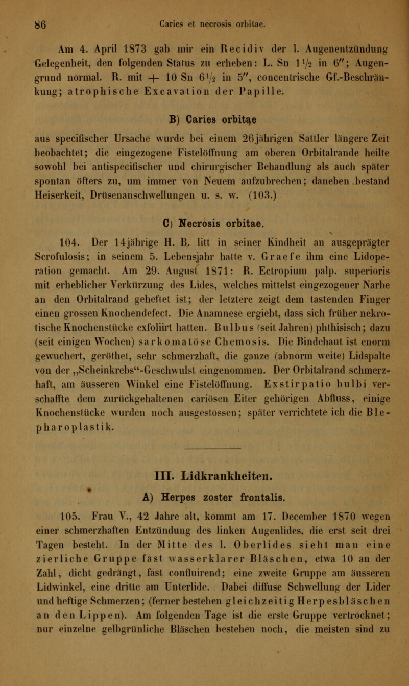 Am 4. April 1873 gab mir ein Recidiv der 1. Augenentzündung Gelegenheit, den folgenden Status zu erheben: L. Sn 1 lj% in 6; Augen- grund normal. R. mit -j- 10 Sn 61/* in 5, concentrische Gf.-Beschrän- kung; atrophische Excavation der Papille. B) Caries orbitae aus specifischer Ursache wurde bei einem 26jährigen Sattler längere Zeit beobachtet; die eingezogene Fistelöffnung am oberen Orbitalrande heilte sowohl bei antispecifischer und chirurgischer Behandlung als auch später spontan öfters zu, um immer von Neuem aufzubrechen; daneben bestand Heiserkeit, Drüsenanschwellungen u. s. w. (103.) C) Necrosis orbitae. 104. Der 14jährige H. B. litt in seiner Kindheit an ausgeprägter Scrofulosis; in seinem 5. Lebensjahr halte v. Graefe ihm eine Lidope- ration gemacht. Am 29. August 1871: R. Ectropium palp. superioris mit erheblicher Verkürzung des Lides, welches mittelst eingezogener Narbe an den Orbitalrand geheflet ist; der letztere zeigt dem tastenden Finger einen grossen Knochendefect. Die Anamnese ergiebt, dass sich früher nekro- tische Knochenstücke exfoliirt hatten. Bulbus (seit Jahren) phthisisch; dazu (seit einigen Wochen) sarkomatöse Chemosis. Die Bindehaut ist enorm gewuchert, geröthel, sehr schmerzhaft, die ganze (abnorm weite) Lidspalte von der „Scheinkrebsu-Geschwulst eingenommen. Der Orbilalrand schmerz- haft, am äusseren Winkel eine Fistelöffnung. Exstirpatio bulbi ver- schaffte dem zurückgehaltenen cariösen Eiter gehörigen Abfluss, einige Knochenstücke wurden noch ausgestossen; später verrichtete ich die Ble- p h a r o p 1 a s t i k. III. Lidkrankheiten. A) Herpes zoster frontalis. 105. Frau V., 42 Jahre alt, kommt am 17. December 1870 wegen einer schmerzhaften Entzündung des linken Augenlides, die erst seit drei Tagen besteht. In der Mitte des 1. Oberlides sieht man eine zierliche Gruppe fast wasserklarer Bläschen, etwa 10 an der Zahl, dicht gedrängt, fast confluirend; eine zweite Gruppe am äusseren Lidwinkel, eine dritte am Unterlide. Dabei diffuse Schwellung der Lider und heftige Schmerzen; (ferner bestehen gleich zeitigHerpesb laschen an den Lippen). Am folgenden Tage ist die erste Gruppe vertrocknet; nur einzelne gelbgrünliche Bläschen bestehen noch, die meisten sind zu