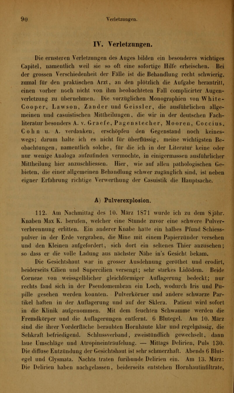 IV. Verletzungen. Die ernsteren Verletzungen des Auges bilden ein besonderes wichtiges Capitel, namentlich weil sie so oft eine sofortige Hilfe erheischen. Bei der grossen Verschiedenheit der Fälle ist die Behandlung recht schwierig, zumal für den praktischen Arzt, an den plötzlich die Aufgabe herantritt, einen vorher noch nicht von ihm beobachteten Fall complicirter Augen- verletzung zu übernehmen. Die vorzüglichen Monographien von White* Cooper, Laws011, Zander und Geissler, die ausführlichen allge- meinen und casuistischen Mittheilungen, die wir in der deutschen Fach- literatur besonders A. v. Graefe, Pagenstecher, Mooren, Coccius, Colin u. A. verdanken, erschöpfen den Gegenstand noch keines- wegs; darum halte ich es nicht für überflüssig, meine wichtigsten Be- obachtungen, namentlich solche, für die ich in der Literatur keine oder nur wenige Analoga aufzufinden vermochte, in einigermassen ausführlicher Mittheilung hier anzuschliessen. Hier, wie auf allen pathologischen Ge- bieten, die einer allgemeinen Behandlung schwer zugänglich sind, ist neben eigner Erfahrung richtige Verwerthung der Casuistik die Hauptsache. A) Pulverexplosion. 112. Am Nachmittag des 10. März 1871 wurde ich zu dem 8jähr. Knaben Max K. berufen, welcher eine Stunde zuvor eine schwere Pulver- verbrennung erlitten. Ein anderer Knabe hatte ein halbes Pfund Schiess- pulver in der Erde vergraben, die Mine mit einem Papierzünder versehen und den Kleinen aufgefordert, sich dort ein seltenes Thier anzusehen; so dass er die volle Ladung aus nächster Nähe in's Gesicht bekam. Die Gesichtshaut war in grosser Ausdehnung geröthet und erodirt, beiderseits Cilien und Supercilien versengt; sehr starkes Lidödem. Beide Corneae von weissgelblicher gleichförmiger Auflagerung bedeckt; nur rechts fand sich in der Pseudomembran ein Loch, wodurch Iris und Pu- pille gesehen werden konnten. Pulverkörner und andere schwarze Par- tikel haften in der Auflagerung und auf der Sklera. Patient wird sofort in die Klinik aufgenommen. Mit dem feuchten Schwämme werden die Fremdkörper und die Auflagerungen entfernt. 6 Blutegel. Am 10. März sind die ihrer Vorderfläche beraubten Hornhäute klar und regelmässig, die Sehkraft befriedigend. Schlussverband, zweistündlich gewechselt, dann laue Umschläge und Atropineinträufelung. — Mittags Delirien, Puls 130. Die diffuse Entzündung der Gesichtshaut ist sehr schmerzhaft. Abends 6 Blut- egel und Clysmata. Nachts traten furibunde Delirien ein. Am 13. März: Die Delirien haben nachgelassen, beiderseits entstehen Hornhautinfiltrate,