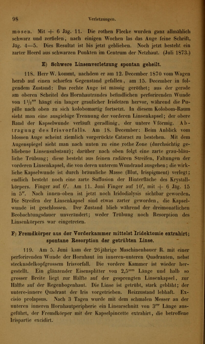 mosen. Mit -j- 6 Jag. 11. Die rothen Flecke wurden ganz allmählich schwarz und zerfielen, nach einigen Wochen las das Auge feine Schrift, Jag. 4—5. Dies Resultat ist his jetzt gehlieben. Noch jetzt besteht ein zarter Heerd aus schwarzen Punkten im Centrum der Netzhaut. (Juli 1873.) E) Schwere Linsenverletzung spontan geheilt. 118. Herr W. kommt, nachdem er am 12. December 1870 vom Wagen herab auf einen scharfen Gegenstand gefallen, am 15. December in fol- gendem Zustand: Das rechte Auge ist massig geröthet; aus der gerade am oberen Scheitel des Hornhautrandes befindlichen perforirenden Wunde von 1*\iw hängt ein langer graulicher Irisfetzen hervor, während die Pu- pille nach oben zu sich kolobomartig fortsetzt. In diesem Kolobom-Raum sieht man eine ausgiebige Trennung der vorderen Linsenkapsel; der obere Rand der Kapselwunde verläuft geradlinig, der untere Vförmig. Ab- tragung des Iris vor falls. Am 18. December: Beim Anblick vom blossen Auge scheint ziemlich vorgerückte Cataract zu bestehen. Mit dem Augenspiegel sieht man nach unten zu eine rothe Zone (durchsichtig ge- bliebene Linsensubstanz); darüber nach oben folgt eine zarte grau-bläu- liche Trübung; diese besteht aus feinen radiären Streifen, Faltungen der vorderen Linsenkapsel, die von deren unterem Wundrand ausgehen; die wirk- liche Kapselwunde ist durch bräunliche Masse (Blut, Irispigment) verlegt; endlich besteht noch eine zarte Suffusion der Hinterfläche des Krystall- körpers. Finger auf 6'. Am 11. Juni Finger auf 10', mit -f- 6 Jag. 15 in 5. Nach innen-oben ist jetzt noch Iridodialysis sichtbar geworden. Die Streifen der Linsenkapsel sind etwas zarter geworden, die Kapsel- wunde ist geschlossen. Der Zustand blieb während der dreimonatlichen Beobachtungsdauer unverändert; weder Trübung noch Resorption des Linsenkörpers war eingetreten. F) Fremdkörper aus der Vorderkammer mittelst Iridektomie extrahirt; spontane Resorption der getrübten Linse. 119. Am 5. Juni kam der 26jährige Maschinenbauer R. mit einer perforirenden Wunde der Hornhaut im inneren-unteren Quadranten, nebst stecknadelkopfgrossem Irisvorfall. Die vordere Kammer ist wieder her- gestellt. Ein glänzender Eisensplitter von 2,5rnm Länge und halb so grosser Breite liegt zur Hälfte auf der gesprengten Linsenkapsel, zur Hälfte auf der Regenbogenhaut. Die Linse ist getrübt, stark gebläht; der untere-innere Quadrant der Iris vorgetrieben. Reizzustand lebhaft. Ex- cisio prolapsus. Nach 3 Tagen wurde mit dem schmalen Messer an der unteren inneren Hornhautperipherie ein Linearschnitt von 3' Länge aus- geführt, der Fremdkörper mit der Kapselpincette extrahirt, die betroffene Irispartie excidirt.