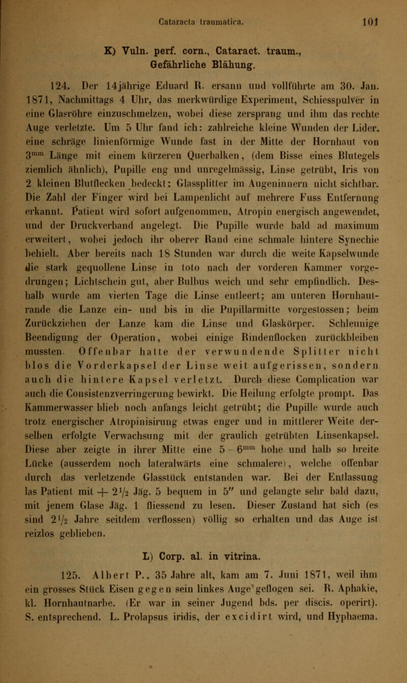 Cataracta traumatica. 10j K) Vuln. perf. com., Cataract. träum., Gefährliche Blähung. 124. Der 14jährige Eduard R. ersann und vollführte am 30. Jan. 1871, Nachmittags 4 Uhr, das merkwürdige Experiment, Schiesspulver in eine Glasrühre einzuschmelzen, wobei diese zersprang und ihm das rechte Auge verletzte. Um 5 Uhr fand ich: zahlreiche kleine Wunden der Lider, eine schräge linienförmige Wunde fast in der Mitte der Hornhaut von 3mm Länge mit einem kürzeren Querbalken, (dem Bisse eines Blutegels ziemlich ähnlich), Pupille eng und unregelmässig, Linse getrübt, Iris von 2 kleinen Blutflecken bedeckt; Glassplitter im Augeninnern nicht sichtbar. Die Zahl der Finger wird bei Lampenlicht auf mehrere Fuss Entfernung erkannt. Patient wird sofort aufgenommen, Atropin energisch angewendet, und der Druckverband angelegt. Die Pupille wurde bald ad maximum erweitert, wobei jedoch ihr oberer Rand eine schmale hintere Synechie behielt. Aber bereits nach 18 Stunden war durch die weite Kapselwunde die stark gequollene Linse in toto nach der vorderen Kammer vorge- drungen; Lichtschein gut, aber Bulbus weich und sehr empfindlich. Des- halb wurde am vierten Tage die Linse entleert; am unteren Hornhaut- rande die Lanze ein- und bis in die Pupillarmitte vorgestossen; beim Zurückziehen der Lanze kam die Linse und Glaskörper. Schleunige Beendigung der Operation, wobei einige Rindenflocken zurückbleiben mussten. Offenbar hatte der verwundende Splitter nicht Mos die Vorderkapsel der Linse weit aufgerissen, sondern auch die hintere Kapsel verletzt. Durch diese Complication war auch die Consistenzverringerung bewirkt. Die Heilung erfolgte prompt. Das Kammerwasser blieb noch anfangs leicht getrübt; die Pupille wurde auch trotz energischer Atropinisirung etwas enger und in mittlerer Weite der- selben erfolgte Verwachsung mit der graulich getrübten Linsenkapsel. Diese aber zeigte in ihrer Mitte eine 5 6mm hohe und halb so breite Lücke (ausserdem noch lateralwärts eine schmalere), welche offenbar durch das verletzende Glasstück entstanden war. Bei der Entlassung las Patient mit -j- 21/-2 Jag. 5 betpiem in 5 und gelangte sehr bald dazu, mit jenem Glase Jag. 1 fliessend zu lesen. Dieser Zustand hat sich (es sind 2l/'i Jahre seitdem verflossen) völlig so erhalten und das Auge ist reizlos geblieben. L) Corp. al. in vitrina. 125. Albert P., 35 Jahre alt, kam am 7. Juni 1871, weil ihm ein grosses Stück Eisen gegen sein linkes Auge geflogen sei. R. Aphakie, kl. Hornhautnarbe. (Er war in seiner Jugend bds. per discis. operirt). S. entsprechend. L. Prolapsus iridis, der excidirt wird, und Hyphaema.