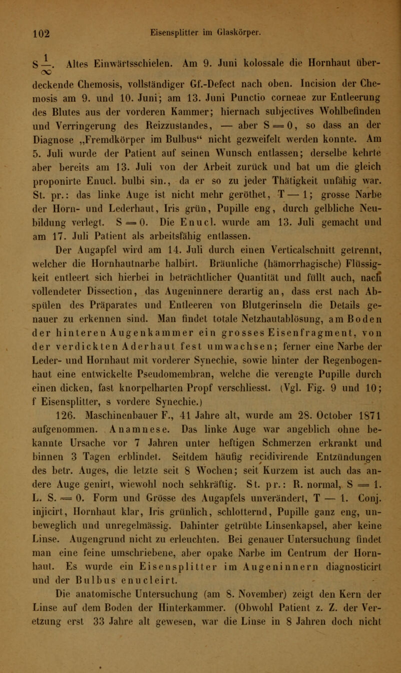 S—-. Altes Einwärtsschielen. Am 9. Juni kolossale die Hornhaut über- deckende Chemosis, vollständiger Gf.-Defect nach oben. Incision der Che- mosis am 9. und 10. Juni; am 13. Juni Punctio corneae zur Entleerung des Blutes aus der vorderen Kammer; hiernach subjeclives Wohlbefinden und Verringerung des Reizzustandes, — aber S = 0, so dass an der Diagnose „Fremdkörper im Bulbus44 nicht gezweifelt werden konnte. Am 5. Juli wurde der Patient auf seinen Wunsch entlassen; derselbe kehrte aber bereits am 13. Juli von der Arbeit zurück und bat um die gleich proponirte Enucl. bulbi sin., da er so zu jeder Thätigkeit unfähig war. St. pr.: das linke Auge ist nicht mehr geröthet, T — 1; grosse Narbe der Hörn- und Lederhaut, Iris grün, Pupille eng, durch gelbliche Neu- bildung verlegt. S = 0. Die Enucl. wurde am 13. Juli gemacht und am 17. Juli Patient als arbeitsfähig entlassen. Der Augapfel wird am 14. Juli durch einen Verticalschnitt gelrennt, welcher die Hornhautnarbe halbirt. Bräunliche (hämorrhagische) Flüssig- keit entleert sich hierbei in beträchtlicher Quantität und füllt auch, nacfi vollendeter Dissection, das Augeninnere derartig an, dass erst nach Ab- spülen des Präparates und Entleeren von Blutgerinseln die Details ge- nauer zu erkennen sind. Man findet totale Netzhautablösung, am Boden der hinteren Augen kämm er ein grosses Eisen fragment, von der verdickten Ader haut fest umwachsen; ferner eine Narbe der Leder- und Hornhaut mit vorderer Synechie, sowie hinter der Regenbogen- haut eine entwickelte Pseudomembran, welche die verengte Pupille durch einen dicken, fast knorpelharten Propf verschliesst. (Vgl. Fig. 9 und 10; f Eisensplitter, s vordere Synechie.) 126. Maschinenbauer F., 41 Jahre alt, wurde am 28. October 1871 aufgenommen. Anamnese. Das linke Auge war angeblich ohne be- kannte Ursache vor 7 Jahren unter heftigen Schmerzen erkrankt und binnen 3 Tagen erblindet. Seitdem häufig recidivirende Entzündungen des betr. Auges, die letzte seit 8 Wochen; seit Kurzem ist auch das an- dere Auge genirt, wiewohl noch sehkräflig. St. pr.: R. normal, S = 1. L. S. -= 0. Form und Grösse des Augapfels unverändert, T — 1. Conj. injicirt, Hornhaut klar, Iris grünlich, schlotternd, Pupille ganz eng, un- beweglich und unregelmässig. Dahinter getrübte Linsenkapsel, aber keine Linse. Augengrund nicht zu erleuchten. Bei genauer Untersuchung findet man eine feine umschriebene, aber opake Narbe im Centrum der Horn- haut. Es wurde ein Eisensplitter im Augeninnern diagnosticirt und der Bulbus enucleirt. Die anatomische Untersuchung (am 8. November) zeigt den Kern der Linse auf dem Boden der Hinterkammer. (Obwohl Patient z. Z. der Ver- etzung erst 33 Jahre alt gewesen, war die Linse in 8 Jahren doch nicht