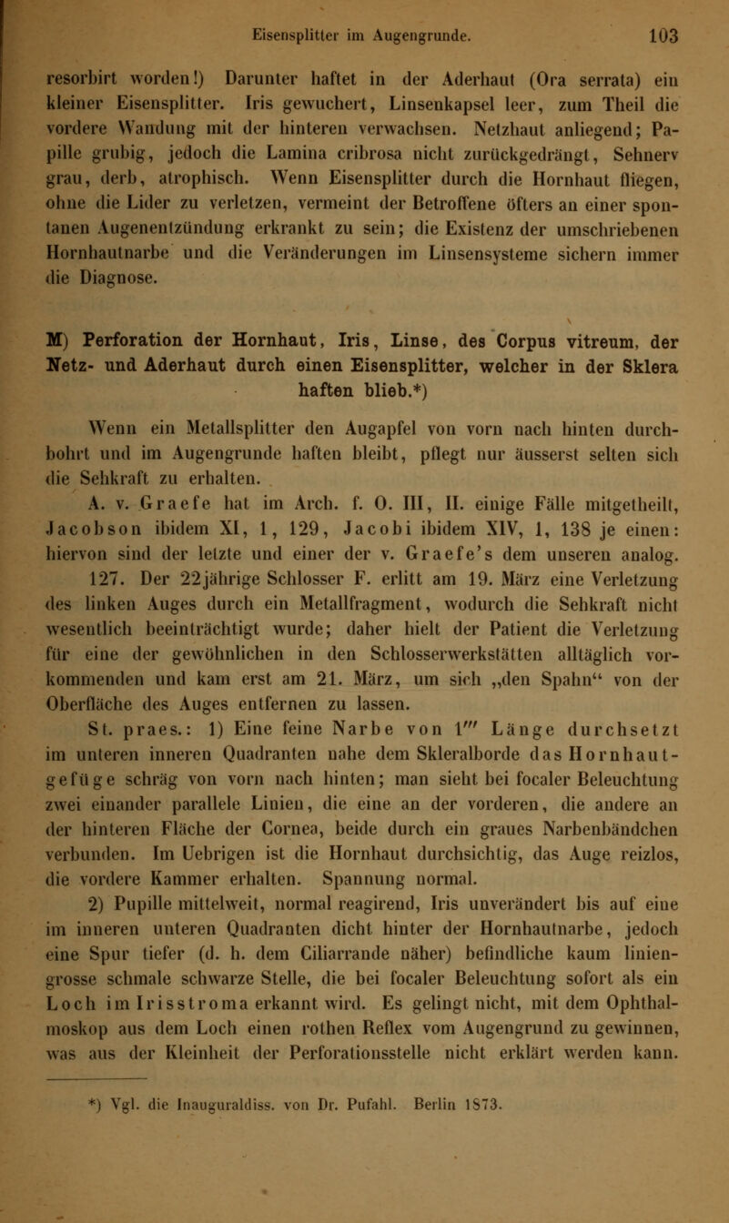 resorbirt worden!) Darunter haftet in der Aderhaut (Ora serrata) ein kleiner Eisensplitter. Iris gewuchert, Linsenkapsel leer, zum Theil die vordere Wandung mit der hinteren verwachsen. Netzhaut anliegend; Pa- pille grubig, jedoch die Lamina cribrosa nicht zurückgedrängt, Sehnerv grau, derb, atrophisch. Wenn Eisensplitter durch die Hornhaut fliegen, ohne die Lider zu verletzen, vermeint der Betroffene öfters an einer spon- tanen Augenentzündung erkrankt zu sein; die Existenz der umschriebenen Hornhautnarbe und die Veränderungen im Linsensysteme sichern immer die Diagnose. M) Perforation der Hornhaut, Iris, Linse, des Corpus vitreum, der Netz- und Aderhaut durch einen Eisensplitter, welcher in der Sklera haften blieb.*) Wenn ein Metallsplitter den Augapfel von vorn nach hinten durch- bohrt und im Augengrunde haften bleibt, pflegt nur äusserst selten sich die Sehkraft zu erhalten. A. v. Graefe hat im Arch. f. 0. III, II. einige Fälle mitgetheilt, Jacobson ibidem XI, 1, 129, Jacobi ibidem XIV, 1, 138 je einen: hiervon sind der letzte und einer der v. Graefe's dem unseren analog. 127. Der 22jährige Schlosser F. erlitt am 19. März eine Verletzung des linken Auges durch ein Metallfragment, wodurch die Sehkraft nicht wesentlich beeinträchtigt wurde; daher hielt der Patient die Verletzung für eine der gewöhnlichen in den Schlosserwerkstätten alltäglich vor- kommenden und kam erst am 21. März, um sich „den Spahn von der Oberfläche des Auges entfernen zu lassen. St. praes.: 1) Eine feine Narbe von 1' Länge durchsetzt im unteren inneren Quadranten nahe dem Skleralborde dasHornhaut- gefüge schräg von vorn nach hinten; man sieht bei focaler Beleuchtung zwei einander parallele Linien, die eine an der vorderen, die andere an der hinteren Fläche der Cornea, beide durch ein graues Narbenbändchen verbunden. Im Uebrigen ist die Hornhaut durchsichtig, das Auge reizlos, die vordere Kammer erhalten. Spannung normal. 2) Pupille mittelweit, normal reagirend, Iris unverändert bis auf eine im inneren unteren Quadranten dicht hinter der Hornhautnarbe, jedoch eine Spur tiefer (d. h. dem Ciliarrande näher) befindliche kaum linien- grosse schmale schwarze Stelle, die bei focaler Beleuchtung sofort als ein Loch im Irisstroma erkannt wird. Es gelingt nicht, mit dem Ophthal- moskop aus dem Loch einen rothen Reflex vom Augengrund zu gewinnen, was aus der Kleinheit der Perforationsstelle nicht erklärt werden kann. ') Vgl. die Inaugurakliss. von Dr. Pufahl. Berlin 1S73.