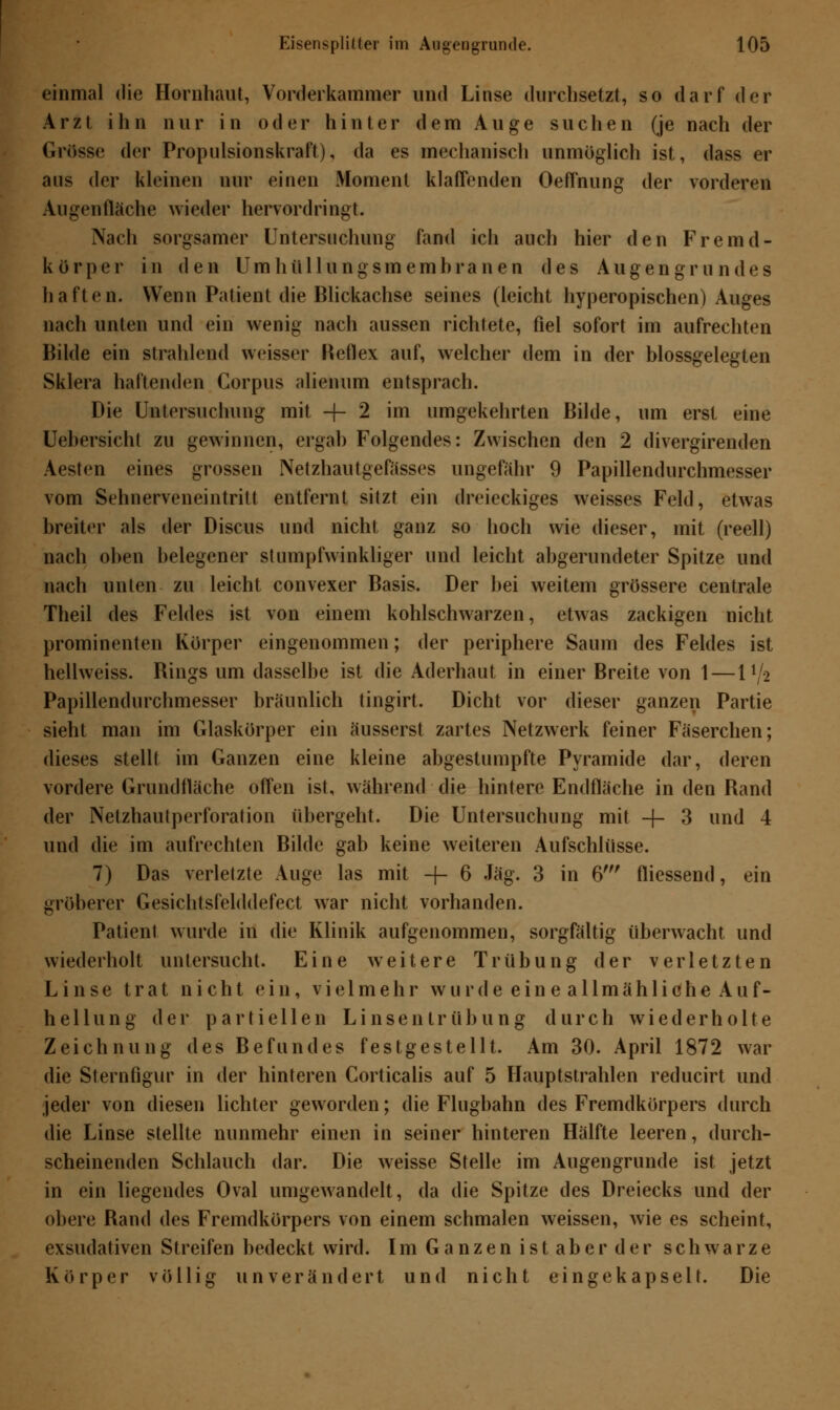 einmal die Hornhaut, Vorderkammer und Linse durchsetzt, so darf der Arzt ihn nur in oder hinter dem Auge suchen (je nach der Grosse der Propulsionskraft), da es mechanisch unmöglich ist, dass er aus der kleinen nur einen Moment klaffenden Oeffnung der vorderen Augenfläche wieder hervordringt. Nach sorgsamer Untersuchung fand ich auch hier den Fremd- körper in den Um hü 11 ungsmemhra nen des Augen gr u ndes haften. Wenn Patient die Blickachse seines (leicht hyperopischen) Auges nach unten und ein wenig nach aussen richtete, fiel sofort im aufrechten Bilde ein strahlend weisser Reflex auf, welcher dem in der blossgelegten Sklera haltenden Corpus alienum entsprach. Die Untersuchung mit -j- 2 im umgekehrten Bilde, um erst eine Uehersicht zu gewinnen, ergab Folgendes: Zwischen den 2 divergirenden Aesten eines grossen Netzhautgefasses ungefähr 9 Papillendurchmesser vom Sehnerveneintritt entfernt sitzt ein dreieckiges weisses Feld, etwas breiter als der Discus und nicht ganz so hoch wie dieser, mit (reell) nach oben belegener stumpfwinkliger und leicht abgerundeter Spitze und nach unten zu leicht convexer Basis. Der bei weitem grössere centrale Theil des Feldes ist von einem kohlschwarzen, etwas zackigen nicht prominenten Körper eingenommen; der periphere Saum des Feldes ist hellweiss. Bings um dasselbe ist die Aderhaut in einer Breite von 1 — H/j Papillendurchmesser bräunlich tingirt. Dicht vor dieser ganzen Partie sieht man im Glaskörper ein äusserst zartes Netzwerk feiner Fäserchen; dieses stellt im Ganzen eine kleine abgestumpfte Pyramide dar, deren vordere Grundfläche offen ist, während die hintere Endfläche in den Band der Netzhautperforation übergeht. Die Untersuchung mit -f- 3 und 4 und die im aufrechten Bilde gab keine weiteren Aufschlüsse. 7) Das verletzte Auge las mit -f- 6 Jag. 3 in 6' fliessend, ein gröberer Gesichtsfelddefect war nicht vorhanden. Patient wurde in die Klinik aufgenommen, sorgfältig überwacht und wiederholt untersucht. Eine weitere Trübung der verletzten Linse trat nicht ein, vielmehr wurde ein e allmähliche Auf- hellung der partiellen Linsentrübung durch wiederholte Zeichnung des Befundes festgestellt. Am 30. April 1872 war die Sternfigur in der hinteren Corticalis auf 5 Hauptstrahlen reducirt und jeder von diesen lichter geworden; die Flugbahn des Fremdkörpers durch die Linse stellte nunmehr einen in seiner hinteren Hälfte leeren, durch- scheinenden Schlauch dar. Die weisse Stelle im Augengrunde ist jetzt in ein liegendes Oval umgewandelt, da die Spitze des Dreiecks und der obere Band des Fremdkörpers von einem schmalen weissen, wie es scheint, exsudativen Streifen bedeckt wird. Im Ganzen ist aber der schwarze Körper völlig unverändert und nicht eingekapselt. Die