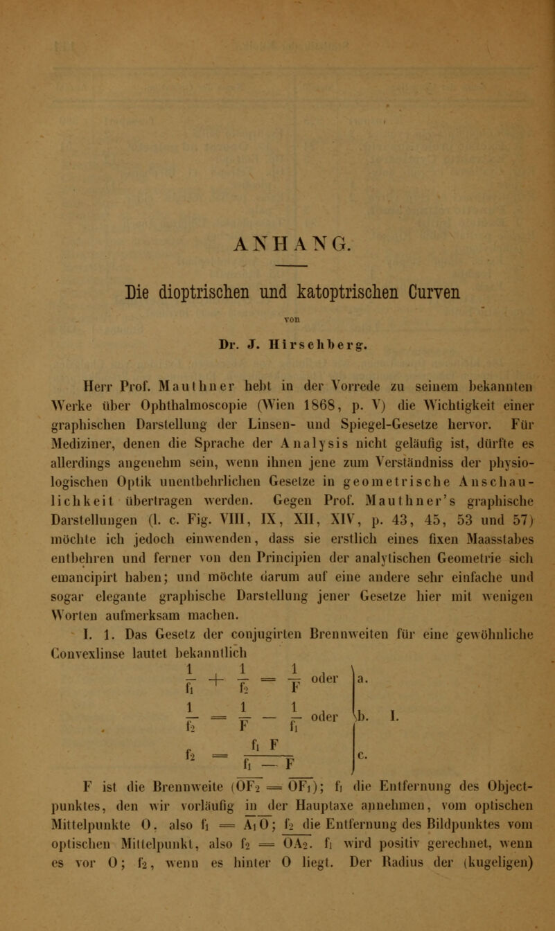 ANHANG. Die dioptrischen und katoptrischen Curven Dr. J. Hirschberg:. Herr Prof. Mauthner hebt in der Vorrede zu seinem bekannten Werke über Ophthalmoscopie (Wien 1868, p. V) die Wichtigkeit einer graphischen Darstellung der Linsen- und Spiegel-Gesetze hervor. Für Mediziner, denen die Sprache der Analysis nicht geläufig ist, dürfte es allerdings angenehm sein, wenn ihnen jene zum Verständniss der physio- logischen Optik unentbehrlichen Gesetze in geometrische Anschau- lichkeit übertragen werden. Gegen Prof. Mauthner's graphische Darstellungen (1. c. Fig. VIII, IX, XII, XIV, p. 43, 45, 53 und 57) möchte ich jedoch einwenden, dass sie erstlich eines fixen Maasstabes entbehren und ferner von den Principien der analytischen Geometrie sich emancipirt haben; und möchte darum auf eine andere sehr einfache und sogar elegante graphische Darstellung jener Gesetze hier mit wenigen Worten aufmerksam machen. I. 1. Das Gesetz der conjugirten Brennweiten für eine gewöhnliche Convexlinse lautet bekanntlich j_ 1 1_ ii 1 i ii + f2 l 1 f2 I -rr = -^ oder — oder a. \b. I. f2 = fi F c. — F F ist die Brennweite (OF2 = OFi); fj die Entfernung des Object- punktes, den wir vorläufig in der Hauptaxe annehmen, vom optischen Mittelpunkte 0. also i\ = AiO; f^ die Entfernung des Bildpunktes vom optischen Mittelpunkt, also h = OA2. fi wird positiv gerechnet, wenn es vor 0; f2, wenn es hinter 0 liegt. Der Badius der (kugeligen)