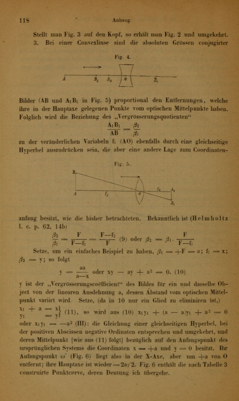 11s Anh . Stellt man Fig. 3 auf den Kopf, so erhall man Kg. 2 und umgekehrt. Bei ein^ diese sind die absoluten I Hr. 4. i 3. Bilder 'AB un n Fig. 5) proportional den Entfernungen, welche ihre in der Haupt» nen Punkte rom optischen Mittelpunkteliaben. Folglich wird die Beziehung de> „Vergrösserungsquotienten AH, _ h AB zu der veränderlichen Variahein t A<> ebenfalls durch eine gl« bei auszudrücken sein, die aber eine ai - anfaug besitzt, wie die bisher betrachteten. Bekanntlich ist (Helmholti 1. c. p. 62. 14b FF— a F — — =—- = —=^- IV* oder ßt = i\ ——- F—fi F r—1 v -. um ein einfach zu haben, ßi = —F =a; 1 = x; th = y; s folg aa v = «»der xv — av — i* «= a— y ist d«-r „Vergrösserungsco^fBci - Bildes für ein und dasselbe ject von der linearen Ausdehnung sfien Abstand rom optischen Mittel- punkt variirt wird - in 10 nur ein Glied zu ehminiren k _a^j}'] xiy, + oder xiyi = —a2 ■Uli: die Gleichung einer - ° Hyperbel, der positiven Abscissen negative Ordinaten entsprechen und umgekehrt, und deren Mittelpunkt [wie aus -11- folgt] bezuglich auf den Anfangspunkt ursprünglichen Systems die Coordinaten i = —a und y — 0 besitzt. Ihr Anfangspunkt . also in i aber um — rnt; ihre Hauptaxe isl wieder = 2a; 2. Fig. 6 enthält die nach Tabelle 3 - ruirte Punktcurre, deren Deutung ich übergehe.