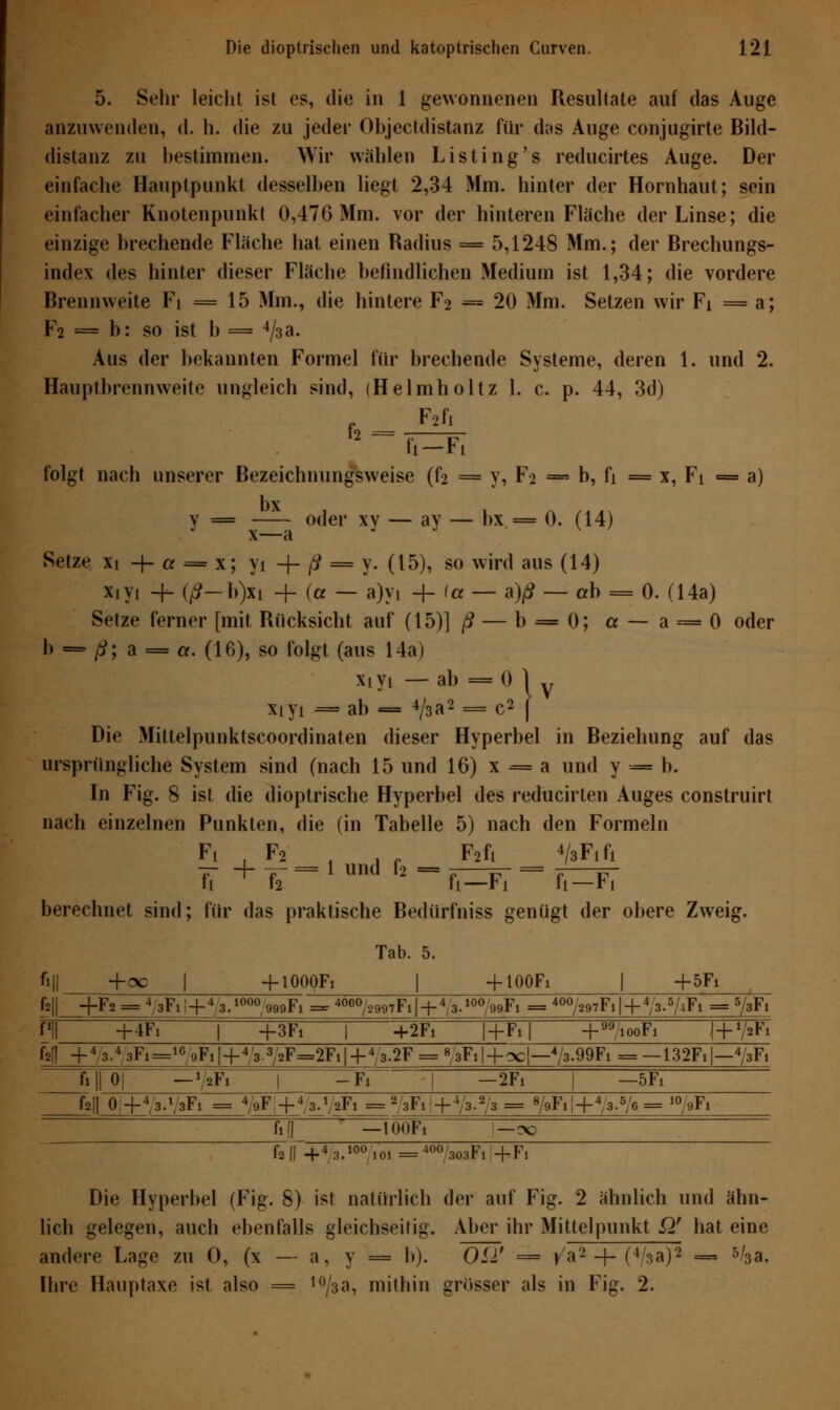 5. Sehr leicht ist es, die in 1 gewonnenen Resultate auf das Auge anzuwenden, d. h. die zu jeder Objectdistanz für dos Auge conjugirte Bild- distanz zu bestimmen. Wir wählen Listing's reducirtes Auge. Der einfache Hauptpunkt desselben liegt 2,34 Mm. hinter der Hornhaut; sein einfacher Knotenpunkt 0,476 Mm. vor der hinteren Fläche der Linse; die einzige brechende Fläche hat einen Radius = 5,1248 Mm.; der Brechungs- index des hinter dieser Fläche befindlichen Medium ist 1,34; die vordere Brennweite Fi = 15 Mm., die hintere F2 = 20 Mm. Setzen wir Fi = a; F2 = b: so ist b = 4/3a. Aus der bekannten Formel für brechende Systeme, deren 1. und 2. Hauptbrennweite ungleich sind, (Helmholtz 1. c. p. 44, 3d) F2fi folgt nach unserer Bezeichnungsweise (f2 = y, Fa — b, fi = x, Fi = a) bx y = oder xy — ay — bx = 0. (14) x~— a Setze xi -f- a = x; yi + ß = y. (15), so wird aus (14) x.yi + (/?-b)xi -f- (a — a)yi -\- (a — a)ß — ab = 0. (14a) Setze ferner [mit Rücksicht auf (15)] ß — b = 0; a — a = 0 oder b = ß; a = a. (16), so folgt (aus 14a) xiyi — ab = 0 1 y ib = 4/3R2 = C2 [ xiyi —i ab Die Mittelpunktscoordinaten dieser Hyperbel in Beziehung auf das ursprüngliche System sind (nach 15 und 16) x = a und y --= b. In Fig. 8 ist die dioptrische Hyperbel des reducirten Auges construirt nach einzelnen Punkten, die (in Tabelle 5) nach den Formeln Fi , F2 , .- F2fi VsFifi -.+¥=lundf2=f--F-=j^-F7 berechnet sind; für das praktische Bedürfniss genügt der obere Zweig. Tab. 5. *l +oc 1 + IOOOF1 1 + IOOF1 1 + 5Fi fall +F2 = 4/3T l! + 43. OOO/999Fl=-4O0O/2997Fl|-i-4;3 .10O/'99Fl==400/297Fl| + 4/3 .5AFi = •/sFi f1!! +4Fi 1 +3Fi | +2Fi I+Fi| 1 99 100F1 1+ */aFi fsfl +4;3.43Fi= 169Fl|4 -43.3/2F=2F,|-f4 3.2F = « 3Fl| + OC|-4 '3.99Fi = — 132Fi|— 4/3Fi fi||0| —V«Fi 1 -Fi 1 —2Fi 1 —5F fall 0 -P/3.1 J3F1 = 4/9F|+4/3.VaFi = = 2/3Fi|+ •/3.2/3= 8/9Fl | -f 5U ,6 10/9Fi MI -lOOFi |—ex fall +43.100'ioi=400>3Fi +Fi Die Hyperbel (Fig. 8) ist natürlich der auf Fig. 2 ähnlich und ähn- lich gelegen, auch ebenfalls gleichseitig. Aber ihr Mittelpunkt Q' hat eine andere Lage zu 0, (x — a, y = b). Oii' = ^a2 -f- (4/sa)2 — 5/3a. Ihre Hauptaxe ist also = 10/3a, mithin grösser als in Fig. 2.