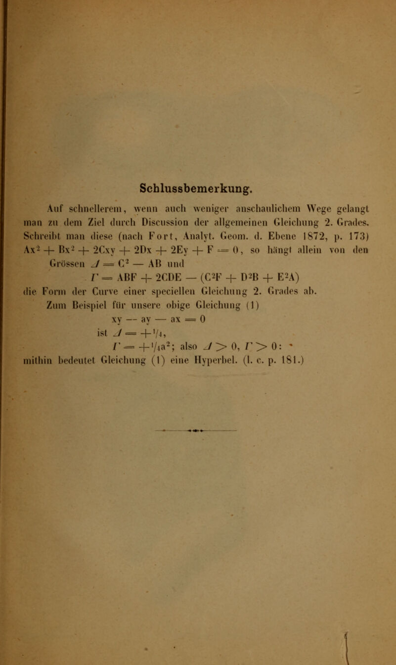 Schlussbemerkung. Auf schnellerem, wenn auch weniger anschaulichem Wege gelangt man zu dem Ziel durch Discussion der allgemeinen Gleichung 2. Grades. Schreibt man dies«' (nach Fort, Analyt. Geom. d. Ebene 1872, p. 173) Ax2 + Hx- + 2Cx\•-f- 2Dx + 2Ey + F --=- 0, so häng» allein von den Grossen J = C2 — AB und r — ABF + 2CDE — (C*F -j- D2B + EU) die Form der Curve einer speciellen Gleichung 2. Grades ab. Zum Beispiel für unsere obige Gleichung (1) xy — ay — ax = 0 ist J = 4-1/4, r — -f-'/4a2; also J > 0, T > 0: *