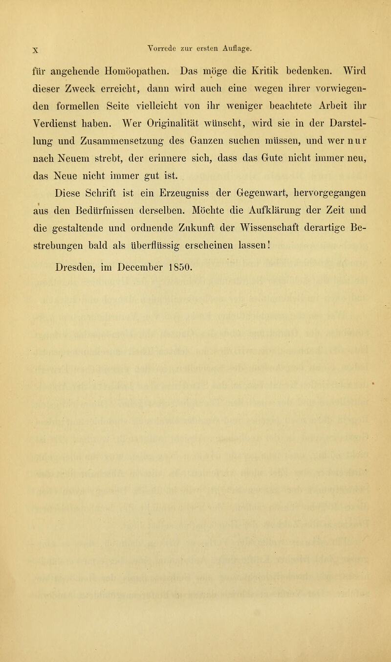 für angebende Homöopathen. Das möge die Kritik bedenken. Wird dieser Zweck erreicht, dann wird auch eine wegen ihrer vorwiegen- den formellen Seite vielleicht von ihr weniger beachtete Arbeit ihr Verdienst haben. Wer Originalität wünscht, wird sie in der Darstel- lung und Zusammensetzung des Ganzen suchen müssen, und wer nur nach Neuem strebt, der erinnere sich, dass das Gute nicht immer neu, das Neue nicht immer gut ist. Diese Schrift ist ein Erzeugniss der Gegenwart, hervorgegangen aus den Bedürfnissen derselben. Möchte die Aufklärung der Zeit und die gestaltende und ordnende Ziüiunft der Wissenschaft derartige Be- strebungen bald als überflüssig erscheinen lassen! Dresden, im December 1850.