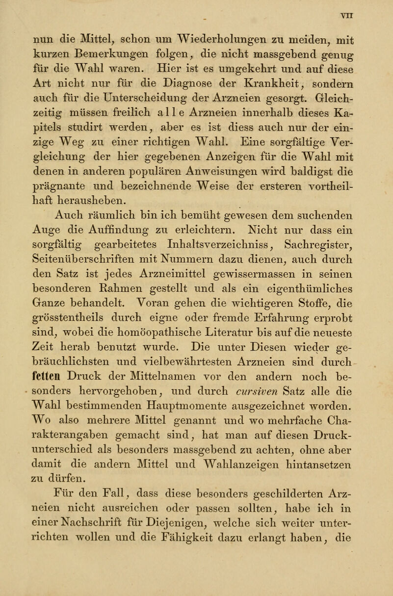 Yn nun die Mittel^ schon um Wiederholungen zu meiden, mit kurzen Bemerkungen folgen, die nicht massgebend genug für die Wahl waren. Hier ist es umgekehrt und auf diese Art nicht nur für die Diagnose der Krankheit, sondern auch für die Unterscheidung der Arzneien gesorgt. Gleich- zeitig müssen freilich alle Arzneien innerhalb dieses Ka- pitels studirt werden, aber es ist diess auch nur der ein- zige Weg zu einer richtigen Wahl. Eine sorgfältige Ver- gleichung der hier gegebenen Anzeigen für die Wahl mit denen in anderen populären Anweisungen wird baldigst die prägnante und bezeichnende Weise der ersteren vortheil- haft herausheben. Auch räumlich bin ich bemüht gewesen dem suchenden Auge die Auffindung zu erleichtern. Nicht nur dass ein sorgfältig gearbeitetes Inhaltsverzeichniss, Sachregister, Seitenüberschriften mit Nummern dazu dienen, auch durch den Satz ist jedes Arzneimittel gewissermassen in seinen besonderen Rahmen gestellt und als ein eigenthümliches Ganze behandelt. Voran gehen die wichtigeren Stoffe, die grösstentheils durch eigne oder fremde Erfahrung erprobt sind, wobei die homöopathische Literatur bis auf die neueste Zeit herab benutzt wurde. Die unter Diesen wieder ge- bräuchlichsten und vielbewährtesten Arzneien sind durch fetten Druck der Mittelnamen vor den andern noch be- sonders hervorgehoben, und durch cursiven Satz alle die Wahl bestimmenden Hauptmomente ausgezeichnet worden. Wo also mehrere Mittel genannt und wo mehrfache Cha- rakterangaben gemacht sind, hat man auf diesen Druck- unterschied als besonders massgebend zu achten, ohne aber damit die andern Mittel und Wahlanzeigen hintansetzen zu dürfen. Für den Fall, dass diese besonders geschilderten Arz- neien nicht ausreichen oder passen sollten, habe ich in einer Nachschrift für Diejenigen, welche sich weiter unter- richten wollen und die Fähigkeit dazu erlangt haben, die