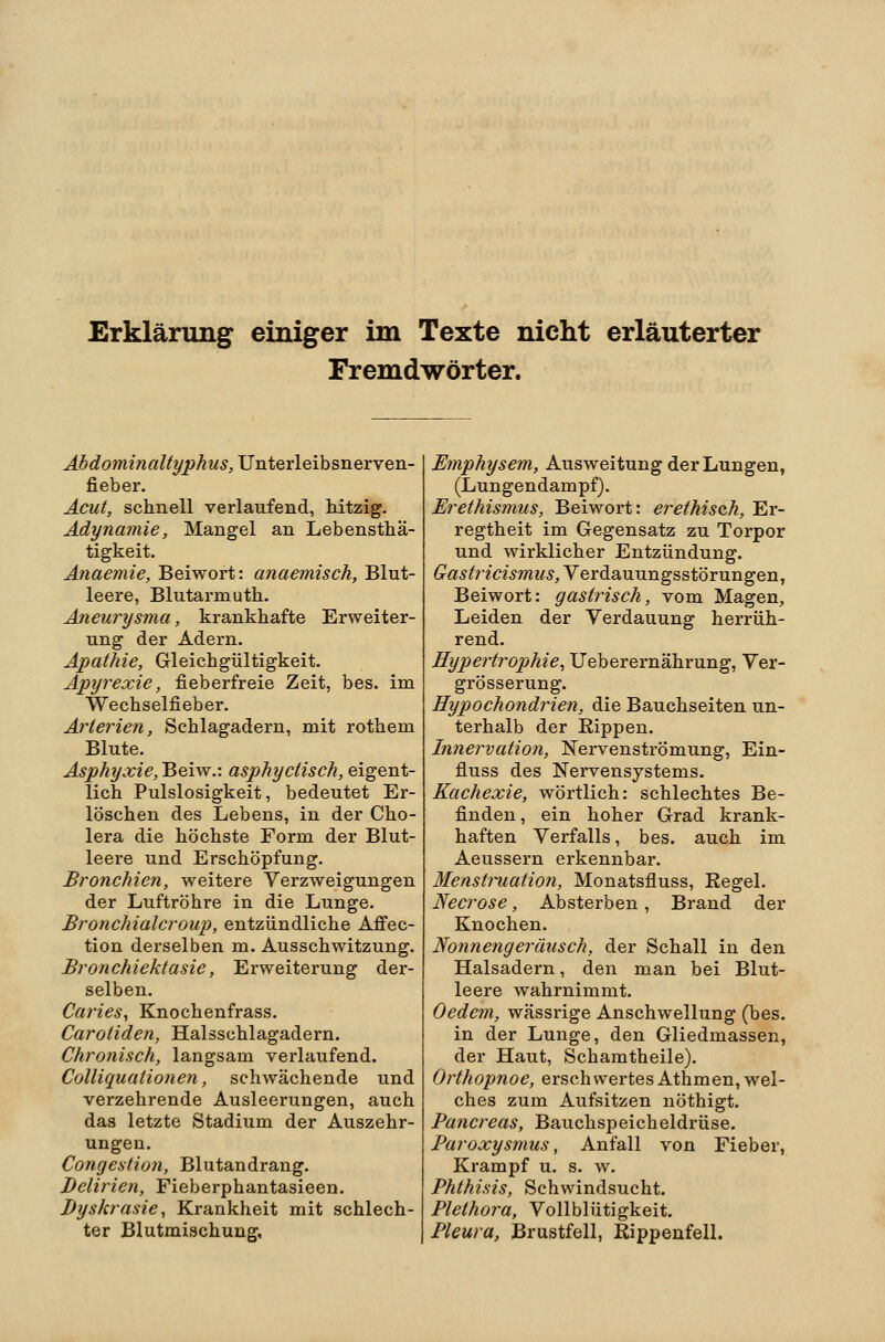 Erklärung einiger im Texte nielit erläuterter Fremdwörter. Abdominaltyphus, JJnterleihsnerven- fieber. Acut, schnell verlaufend, Mtzig. Adynamie, Mangel an Lebensthä- tigkeit. Anaemie, Beiwort: anaemisch, Blut- leere, Blutarmuth. Aneurysma, krankhafte Erweiter- ung der Adern. Apathie, Gleichgültigkeit. Apyrexie, fieberfreie Zeit, bes. im Wechselfieber. Arterien, Schlagadern, mit rothem Blute. Asphyxie, Beiw.: asphyctisch, eigent- lich Pulslosigkeit, bedeutet Er- löschen des Lebens, in der Cho- lera die höchste Form der Blut- leere und Erschöpfung. Bronchien, weitere Verzweigungen der Luftröhre in die Lunge. Bronchialer QU}), entzündliche Affec- tion derselben m. Ausschwitzung. Bronchiektasie, Erweiterung der- selben. Caries, Knochenfrass. Carotiden, Halsschlagadern. Chronisch, langsam verlaufend. Colliquationen, schwächende und verzehrende Ausleerungen, auch das letzte Stadium der Auszehr- ungen. Congestion, Blutandrang. Delirien, Fieberphantasieen. Dyskrasie, Krankheit mit schlech- ter Blutmischung, Emphysem, Ausweitung der Lungen, (Lungendampf). Erethismus, Beiwort: erethisch, Er- regtheit im Gegensatz zu Torpor und wirklicher Entzündung. 6rä!^^r^mmw.y, Verdauungsstörungen, Beiwort: gastrisch, vom Magen, Leiden der Verdauung herrüh- rend. Hypertrophie^ Ueberernährung, Ver- grösserung. Hypochondrien, die Bauchseiten un- terhalb der Kippen. Innervation, Nervenströmung, Ein- fluss des Nervensystems. Kachexie, wörtlich: schlechtes Be- finden, ein hoher Grad krank- haften Verfalls, bes. auch im Aeussern erkennbar. Menstmation, Monatsfluss, Regel. Necrose, Absterben, Brand der Knochen. Nonnengeräusch, der Schall in den Halsadern, den man bei Blut- leere wahrnimmt. Oedcm, wässrige Anschwellung (bes. in der Lunge, den Gliedmassen, der Haut, Schamtheile). Orthopnoe, erschwertes Athmen, wel- ches zum Aufsitzen nöthigt. Pancreas, Bauchspeicheldrüse. Paroxysmus, Anfall von Fieber, Krampf u. s. w. Phthisis, Schwindsucht. Plethora, Vollblütigkeit. Pleura, Brustfell, Kippenfell.