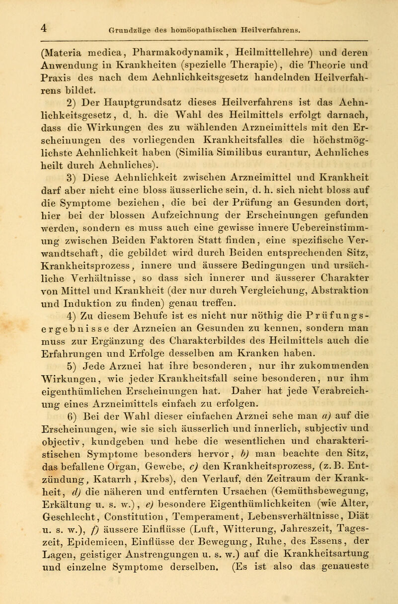 (Materia medica, Pharmakodynamik, Heilmittellehre) und deren Anwendung in Krankheiten (spezielle Therapie), die Theorie und Praxis des nach dem Aehnlichkeitsgesetz handelnden Heilverfah- rens bildet. 2) Der Hauptgrundsatz dieses Heilverfahrens ist das Aehn- lichkeitsgesetz, d. h. die Wahl des Heilmittels erfolgt darnach, dass die Wirkungen des zu wählenden Arzneimittels mit den Er- scheinungen des vorliegenden Krankheitsfalles die höchstmög- lichste Aehnlichkeit haben (Similia Similibus curantur, Aehnliches heilt durch Aehnliches). 3) Diese Aehnlichkeit zwischen Arzneimittel und Krankheit darf aber nicht eine bloss äusserliche sein, d. h. sich nicht bloss auf die Symptome beziehen, die bei der Prüfung an Gesunden dort, hier bei der blossen Aufzeichnung der Erscheinungen gefunden werden, sondern es muss auch eine gewisse innere Uebereinstimm- ung zwischen Beiden Faktoren Statt finden, eine spezifische Ver- wandtschaft, die gebildet wird durch Beiden entsprechenden Sitz, Krankheitsprozess _, innere und äussere Bedingungen und ursäch- liche Verhältnisse, so dass sich innerer und äusserer Charakter von Mittel und Krankheit (der nur durch Vergleichung, Abstraktion und Induktion zu finden) genau trefi'en. 4) Zu diesem Behufe ist es nicht nur nöthig die Prüfungs- ergebnisse der Arzneien an Gesunden zu kennen, sondern man muss zur Ergänzung des Charakterbildes des Heilmittels auch die Erfahrungen und Erfolge desselben am Kranken haben. 5) Jede Arznei hat ihre besonderen, nur ihr zukommenden Wirkungen, wie jeder Krankheitsfall seine besonderen, nur ihm eigenthümlichen Erscheinungen hat. Daher hat jede Verabreich- ung eines Arzneimittels einfach zu erfolgen. 6) Bei der Wahl dieser einfachen Arznei sehe man a) auf die Erscheinungen, wie sie sich äusserlich und innerlich, subjectiv und objectiv, kundgeben und hebe die wesentlichen und charakteri- stischen Symptome besonders hervor, b) man beachte den Sitz, das befallene Organ, Gewebe, cj den Krankheitsprozess^, (z.B. Ent- zündung, Katarrh, Krebs), den Verlauf, den Zeitraum der Krank- heit, d) die näheren und entfernten Ursachen (Gemüthsbewegung, Erkältung u. s. w.), e) besondere Eigenthümlichkeiten (wie Alter, Geschlecht, Constitution, Temperament, Lebensverhältnisse, Diät u. s. w.), f) äussere Einflüsse (Luft, Witterung, Jahreszeit, Tages- zeit, Epidemieen, Einflüsse der Bewegung, Ruhe, des Essens, der Lagen, geistiger Anstrengungen u. s. w.) auf die Krankheitsartung und einzelne Symptome derselben. (Es ist also das genaueste