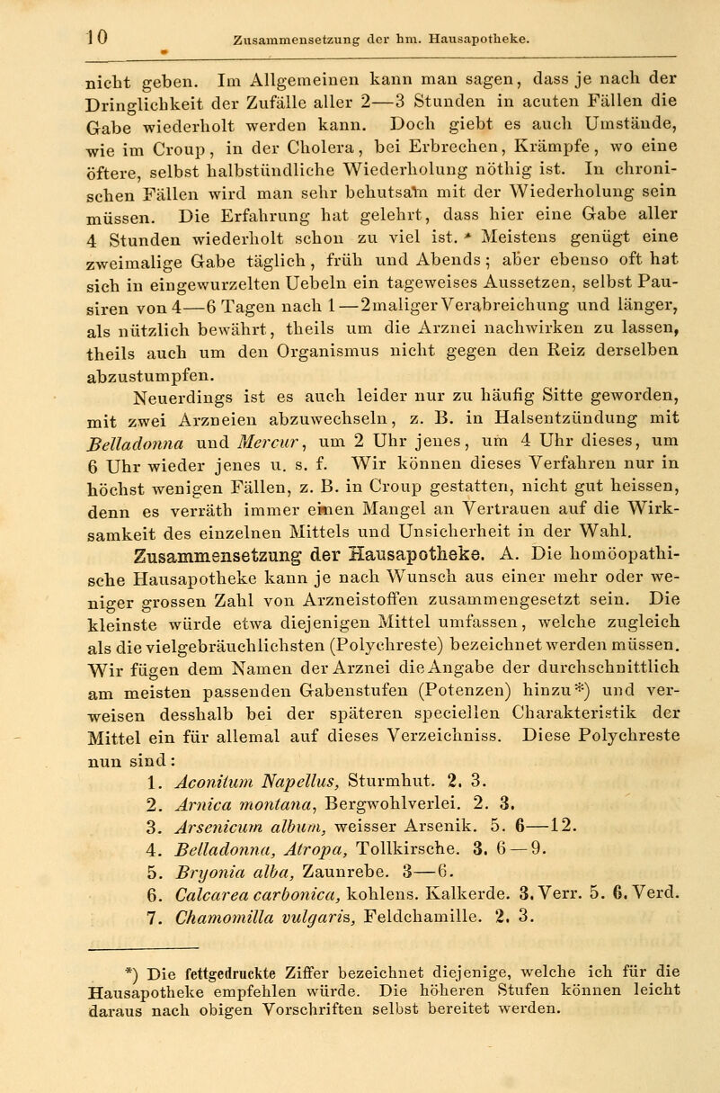 nicht geben. Im Allgemeinen kann man sagen, dass je nach der Dringlichkeit der Zufälle aller 2—3 Stunden in acuten Fällen die Gabe wiederholt werden kann. Doch giebt es auch Umstände, wie im Croup, in der Cholera, bei Erbrechen, Krämpfe, wo eine öftere, selbst halbstündliche Wiederholung nöthig ist. In chroni- schen Fällen wird man sehr behutsaln mit der Wiederholung sein müssen. Die Erfahrung hat gelehrt, dass hier eine Gabe aller 4 Stunden wiederholt schon zu viel ist. * Meistens genügt eine zweimalige Gabe täglich, früh und Abends ; aber ebenso oft hat sich in eingewurzelten Uebeln ein tageweises Aussetzen, selbst Pau- siren von 4—6 Tagen nach 1—2maliger Verabreichung und länger, als nützlich bewährt, theils um die Arznei nachwirken zu lassen, theils auch um den Organismus nicht gegen den Reiz derselben abzustumpfen. Neuerdings ist es auch leider nur zu häufig Sitte geworden, mit zwei Arzneien abzuwechseln, z. B. in Halsentzündung mit Belladonna und Mercur^ um 2 Uhr jenes, um 4 Uhr dieses, um 6 Uhr wieder jenes u. s. f. Wir können dieses Verfahren nur in höchst wenigen Fällen, z. B. in Croup gestatten, nicht gut heissen, denn es verräth immer einen Mangel an Vertrauen auf die Wirk- samkeit des einzelnen Mittels und Unsicherheit in der Wahl. Zusammensetzung der Hausapotheke. A. Die homöopathi- sche Hausapotheke kann je nach Wunsch aus einer mehr oder we- niger grossen Zahl von Arzneistoifen zusammengesetzt sein. Die kleinste würde etwa diejenigen Mittel umfassen, welche zugleich als die vielgebräuchlichsten (Polychreste) bezeichnet werden müssen. Wir fügen dem Namen der Arznei die Angabe der durchschnittlich am meisten passenden Gabenstufen (Potenzen) hinzu^=) und ver- weisen desshalb bei der späteren speciellen Charakteristik der Mittel ein für allemal auf dieses Verzeichniss. Diese Polychreste nun sind: 1. Aconiiiini Napellus, Sturmhut. 2. 3. 2. Ärnica montana^ Bergwohlverlei. 2. 3. 3. Arsenicum album, weisser Arsenik. 5. 6—12. 4. Belladonna, Atropa, Tollkirsche. 3. 6 — 9. 5. Bryonia alba, Zaunrebe. 3—6. 6. Calcareacarbonica,\.o\AQ,v^^. Kalkerde. 3.Verr. 5. ß.Verd. 7. Chamomilla vulgaris,, Feldchamille. 2. 3. *) Die fettgedruckte Ziffer bezeichnet diejenige, welche ich für die Hausapotheke empfehlen würde. Die höheren Stufen können leicht daraus nach obigen Vorschriften selbst bereitet werden.