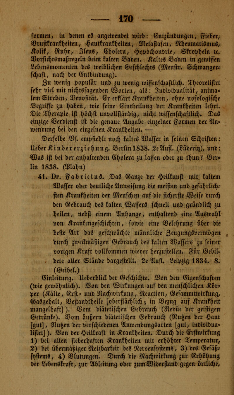 formen, in benett e0 angeh?enbet ttJtrb: ßntjünbungeu, 5?te6er, Srujifranfl^eiten, ^autfranfl;eitcn, SKetaftafen, SR^eumati^mu^, ^olit, ütnf)Xf 3(euö, S^^olera, »öjj^oc^onbvie, ©fro))^eIn u\ aSorfic^tömaßregeln Beim falten SSabcn. »Saiten SSaben in genjiffen SeBen^momentcn beö treiBIic^en ©efd^lec^ta (3Kenftr* ©(^itjangevs fcj^aft, nad^ ber Sntfcinbung). 3u iDenig ^o^)uIär unb ju trenig ii^iffenfd)aftU(^. S^^eoretiftrt fe^r Diel mit nid^t^fagenben 2Öovten, aU: 3nbit>ibuaUtät, anima^ tem©treten, aSenofitüt. (Sr erflärtJlranfReiten, o^ne nofofogif^e fflegriffe ju l^afien, n?ie feine Sint^eifung ber Äranf^eiten le^rt^ 5Die Ziiexa^k ifl ^^oc^ft uniioKftänbig, nid)t tniffenfc^aftUc^* 3)a^ einjige SSerbienft ijl bie genaue 2lngaBe einzelner formen ber %n^ irenbung Bei ben einjelnen »Rranf^eitem — 3)erfeI6e SSf. em^fie^ft noc^ faltet SBaffer in feinen ©Triften: UeBerÄinberersie^^ung. Berlin 1838. 2e5lujt. (Silberig), unb: 2Öa0 ifi Bei ber an^ftenben Spolera ju,taffen ober ju t^un? 23ers lin 1838. (iPta^n) 41. Dr. iJaBriciuö. 2)ag ©anje ber ^eilfunji mit laftem SBaffer ober beutlic^eOInmeifung bie meiften unb gefa^rlic^:^ fien Äranf^eiten ber 3Kenfc^en auf bie fic^erjie SBeife burc^ ben ©eBrauc^ beö falten SBaffer^ fc^neE unb grünbtic^ ju Reiten, tteBft einem 5ln^ange, ent^altenb eine Qlu^tra^t i)on »ffranfengefc!^ic^ten, foh?ie eine SSetel^rung üBer bie Bejie 5lrt ba6 gef(^n>äc^te männliche 3<?wgung^i>ermogen burc^ girecfmä^igen ®eBrau(^ be^ falten SBaffer^ ju feiner Vorigen Äraft i?olKommen n>ieber t^eräufteüen. S^ur @eBil- . bete alter ©tänbe bargejieltt. 2e 5lufl. Sei^^jig 1834. 8. (©eiBel.) Einleitung. UeBerBlid ber ©efc^ic^te. aSon ben ßigenfc!^aftctt (inie getno^nlic^). SSon ben SBirfungen auf ben menfc^licfien Äör^s )pn (Äälte, Srft? unb ^lac^mirfung, Sleaction, ©efammttoirfung, ©aögel^alt, SSeftanbt^eile [oBerfläc^lic^ ^ in ^ejug auf ^ranf^eit mangelhaft]). a3om biätetifc^en ©eBraud) (9lei>üe ber geijiigen ©etränfe). aSom äugern biatetifc^en ©eBrauc^ (9lu|en ber ^aut [gut], 9Jufeen ber i)erfd^iebenen 5lntr)enbungöarten [gut, inbiöibua^ lifirt]). aSon ber <§eilfraft in Äranf^eiten. ©urc^ bie erjimirfung 1) Bei alten fieBer^aften Äranf^eiten mit er^^ß^^ter S^em^eratur, 2) Bei üBermagiger JReijBarfeit beö ^teröenf^fiemö, 3) bei ©efäg^ f^jtema, 4) aSlutungen. ^nxi) bie Dkc^iüirfung jur Srl^ö^ung ber SeBenöfraft, jur 5lBleitung ober jumSBiberjianb gegen örtliche,