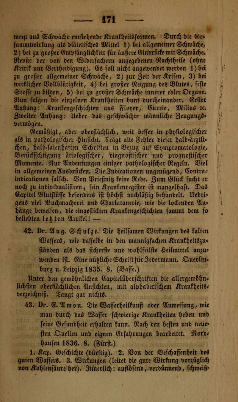 ntpiit an^ @c^h?äd}e cntfic^enbc ^ranl^^eitaformcm 5)utd^ bic ®c* fammtmirfung atö biätetifci)eg 3)»ttel 1) tei altgemetner S(^n?äcl)c, 2) Bei ju großer Sm^fänglic^feit für äußere ©inbrücfcmitSc^tüäc^e. Oteijüc ber i)on ben 333 ib er fächern angegebenen 3^ac^t^eile (c'^ne Äriti? unb SSert^elbigung)* (So foü niä^t angett»enbet tr>erben l)Bel ju großer aUgemeiner ©d^mäd^e, 2) jur ßtit ber Ärifen, 3) Bei n?irf(ic^er ffioUbtütigfeit, 4) Bei großer 9f?eigung beö Stuteö, fejtc (Stoffe ju Bilben, 5) Bei ju großer @(^rt»äc£)e innerer ebterOrgane* 91un folgen bie einzelnen Äranf^eiten Bunt burc^einanber^ (Srfter 5ln^ang: ,£ranfengefd^i(f)ten au^ Sfoi^er, Surric, aHitiuö xc* Streiter 5ln^ang: UeBer ba^ gefd^n?ä^te männUd^e B^i^Ö^^^g^- i)ermßgen* ©emäfigt, aBer oBerjTdd)Iic^, h?eit Beffer in :j)'^^fioIogifc^er aU in )3at^oIogifd^er ^inficl)t» S^rägt alte iJe^Ier biefer ^alB'drjtU^^ d^en, ^aI64aien^aften Schriften in Se5ug auf (S^nt))tomatotogie, a3erü(Ifid;tigung ätiologifd^er, biagnofiif^er unb ^jrognojiifc^er 3Womente* 0iur 5lnbeutungen einiger )3at^oIogif(^er Siegeln. 23iet in allgemeinen3Cuöbrücfent ©te^nbicationen ungenügenb, Gontra;: inbicationen falfc^. SSon ^Jrie^ni^ feine Stt'iit. Qum @IücE fuc^t er nod^ 5U inbiöibnaliftren; fein ^ranfenregijier ift mangelhaft* S)ag ßa^jitelSlutfaiffe Befonberö iji ^oc^ji nac^Iäfig Be^anbelt. UeBri^ genö tiiel SSud^mad^erei unb (S^arlatanerie, n?ie bie locEenben ^n^ l^änge Bettieifen, bie eingcflicEten Äranfengefc^idjten fammt bem fo BelieBten legten 5lrtifel! — 42* Dr. 5lug. ©d^ulje. ®ie l^eilfamen SÖirfungen be0 falten SQBafferö, it>ie baffelBe in ben mannigfachen Äranf^eit^äus jlänben at^ baö fic^erfie unb tro^Ifeilfie »Heilmittel an^us h?enben tjl. Sine nü|ti(^e(S(^riftfür 3ebermanm Cueblin^ Burg u. Sei^pjig 1835. 8. (Saffe.) Unter ben geh)ö:^nlic§en 6apitelü6crf(^riften bie altergelro^ns lic^fien oBerfläd)li(!^en ^Inft^ten, mit al:p^aBetifd^em Jlranf^eitg*^ öerjeici^nip. 3:augt gar nic^t^. 43. Dr. @. 2lmon. 3)ie 3Baffer^eilfunft ober 5lnn)eifung, njic man burd^ ba6 Saffer fc^trierigc Äranf^eiten ^eBen unb feine ©efunb^^eit erhalten fann. ^aäj ben Bejien unb neues jien OueKen unb eignen Erfahrungen BearBeitet« Storb^ Raufen 1836. 8. (Sürjt.) 1. ^a^. ©efc^id^te (bürftig). 2. SSon ber aSefd^affen^eit beö guten SBajferö. 3. Sirfungen (leitet bie gute Sirfung öorjüglic!^ ^on Jlül^lenfaurc i^er). Snnertid^: auf(ofenb,.öcrbiinnenb, fc^mei^- ^