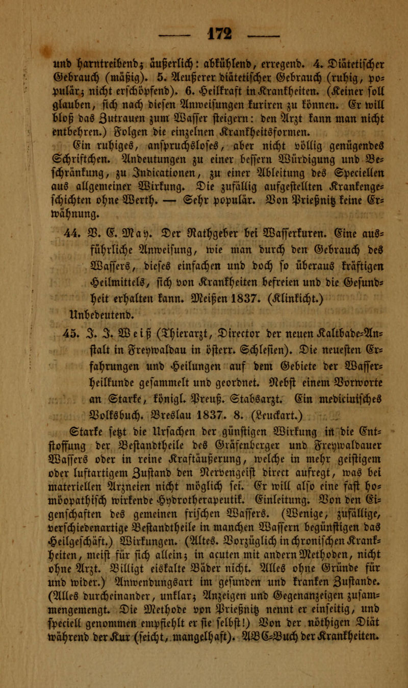 wnb ^arntreiienb^ au^erti^: abfüf)Unhf crvegcnb» 4» ^iaUti]i)n @cixanä) (mägig)^ 5* 5leuf erer biätetifci^ei: ®cbxauä} (ru^ig, ^o^ 4?iilar4 nic^t erfcfeB:)}fenb)^ 6. ^eilfraft iitt^ranf^eiten* (»deiner foK gtauBen, fid^ nac^ bicfen 5tniDeifungcn futiren ju fönnen. @r trill tlof baö Swtvauen äum SBaffer jteigern: ben ^Irjt fann man nid^t entBel^ren.) folgen bie einjelnen Äranl^eitöformen* Gin tu^tgeö, anf)3ruc^6lofe^, ater nic^t ööüig genügenbeö ©c^rifti^en» Qinbeutungen ^u einer Beffern SÖürbigung unb Se= fd^ränfung, ju 3nbicationen, ju einer 5(bleitung beö ©:pecielten auö allgemeiner SCBirfung* 3)ie jufäUig aufgefieUten »ßranfenge^ fc^ic^ten ül;ne 2Bert^» — ©e^r popul'ax. 23on $rief ni| leine ßr^ 44. 33. ©. aJJaö. 35er 9tat:^geBer in ffiafferfuren. (Sine an^- fii^rlic^e ^Inn^eifung, trie man burd^ ben ®e6rand^ be^ Sßafferö, biefeö einfacl^en unb boc!^ fo üBerauö Iräftigen «Öeilmittcl^/ ftc^ 'oon .f ranf^eiten befreien unb bie ©efunb* ^eit er:^alten fann. 5Kei^en 1837. (ÄUnfic^t) UnBebeutenb. 45. X 3. 9Bei^ (2!:^ierarjt, ^irector ber neuen ÄaItBabe'5ln= jialt in Sre^n?albau in cfterr. ©d^Iejien). Sie neuejien (Srs fal^rungen unb Teilungen auf beut ©ebietc ber SBaffer^ l^eilfunbe gefammett unb georbnet. 9ie6ji einem 93r)rn?orte an ©tarfe, fpnigt. $reu^. @taB6arjt. Sin mebicinifd^e^ SiolUbnä). aSre^Iau 1837. 8. (Seudart.) ©tarfe fe|t bie Urfac^en ber günftigcn Söirfung irt bie (SnU fioffung ber SSejianbtl^eile beö ©räfentcrger unb S'veijiDalbauer SBafferö ober in reine tSraftäuferung, n^eld^e in me^r geijiigem ober luftartigem Buflanb ben S^erbengeijl birect aufregt, tt?aö bei materiellen ^Ir^neien nic^t möglid^ fei. ©r trill alfo eine faji l^o« miJopat^ifc^ irirfenbe ^i^brot^^era^eutif. Einleitung. S3on ben (Si= genfc^aften be6 gemeinen frifc^en Söafferö. (SÖenige, zufällige, tierf^iebenartige aSejianbt^eile in mand^en Söaffern begürtfiigen ba^ ^eilgefc^aft.) SBirfungen. (2llte^. SSorjüglic^ inc^ronifd^euÄranf^ l^eiten, meijl für fic^ allein5 in acuten mit anbernDJtet^oben, nid^t c:^ne ^Irjt. SSilligt eiefalte Säber nid^t. 5llle^ o^ne ©rünbe für unb n^iber.) ^nroenbung^art im gefunben unb Iranfen 3ujianbe. (5llleg burd^einanber, unflar^ 5ln5eigen unb ©egenanäeigen jufam? mengemengt. 2)ie 2)Jet^obe öpn Sßrie§ni§ nennt er einfeitig, unb f))ecielt genommen em:pfic^lt er fie felbft!) SSon ber nbt^igen 5Diät trä^renb ber^ur (feidt;t, mangelhaft). 5ia3&a3ud^ber«Sranf^eitem