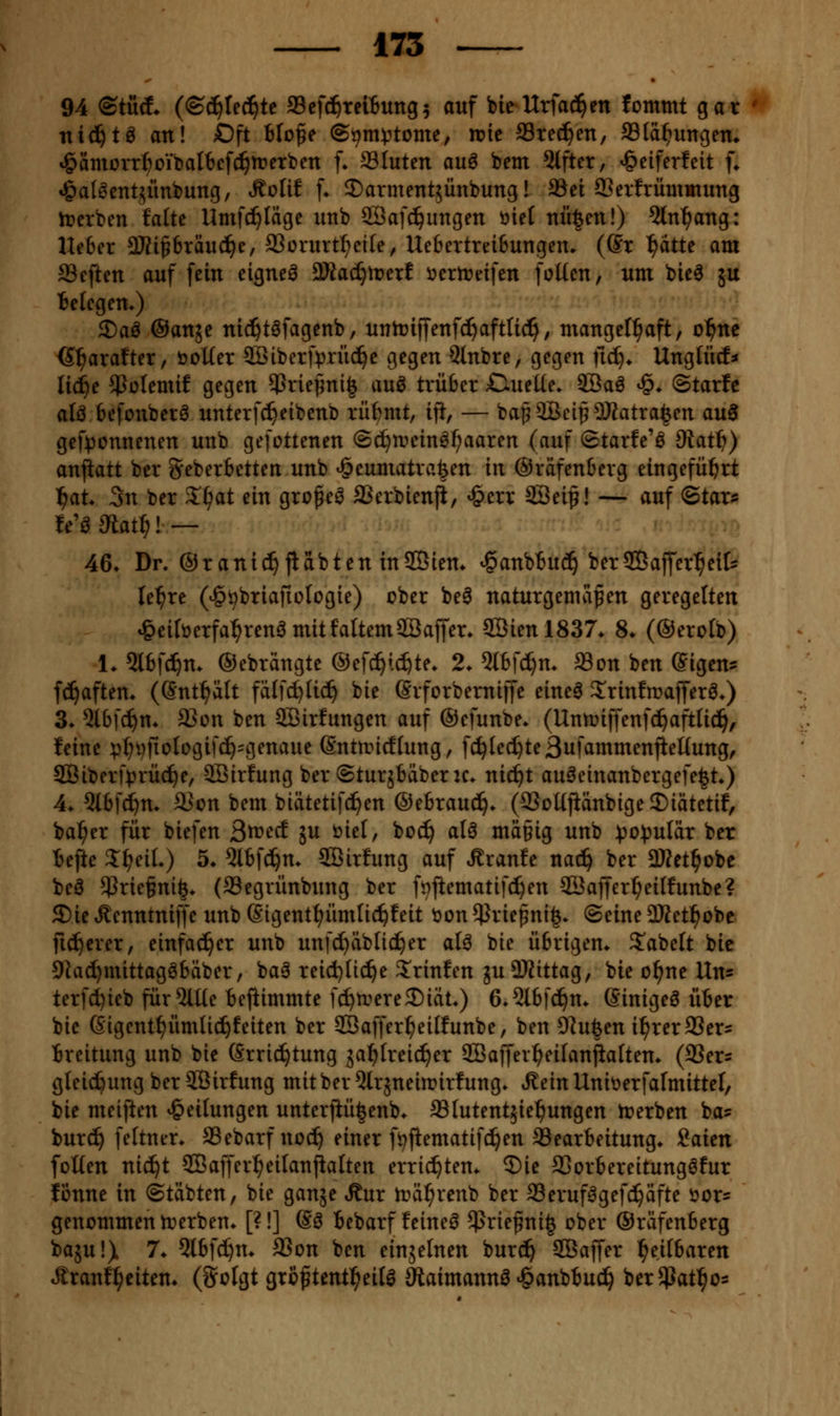 ^ • 94 ©tüä* (©c^Iec^te fficfci^reiBung^ auf bieUrfad^en fommt gar ni^tö an! Oft blo^e ©^m^tome, n?ie SSted^en, SSIä^ungem *§ämürr^oibat6cf(^n?erben f» Sluten auö bem Giftet, ^eiferfeit [♦ »Öat^entjünbung, R^\\t [♦ 2)atmeTit5Ünbung! Sei CBevfrümmung h?crben Mte Umfc^Iäge unb SÖafd^ungen öicf mi|en!) 5ln^ang: He6er 3Kipräu(^e, 9SürurtI;ci(e, Ue6ertrei6ungeiu (Sr ^attc am aSeften auf fein eignet a)ia(^n?erl öertreifen foKen, um bie6 5U Be(cgem) 2)aö ©anje ni(^t6fagenb, unlrifj'enfc^aftUc^, mangefl^aft, o^ne G^arafter, öoUer 3Biberfpnic^e gegen Qlnbre, gegen nc^* Unglücf* Iic!^e ^Jülemif gegen $riepni| auö trüber OueKe» 9Baö ^» ©tarfe alö befonber^ unterfd^eibenb rüf?mt, ift, — bapaBci^2)?atra^en au3 gef^jonnenen unb gefottenen (Sc^UHnn^l)aaren {^\x\ Starfe'ö ^o^iS)) anjiatt ber Seberbetten unb ^eumatrafeen in ©räfenberg eingeführt l^at. 3n ber Vc^'xi ein grofeö SSerbienji, ^err SSei^! — auf Stars fe'öSiat^! — 46* Dr. ©ranic^{labten inSBiem ^anbtuc^ berSBaffer^eit le^re (^^briafiologie) cber be^ naturgemäßen geregelten *&eiröerfa^renö mitfaltemSBaffer. SBien 1837* 8. (®ero(b) 1. ^Ibfd^n. ©ebrangte ©efc^ic^te» 2. 5Ibfd)m ®on ben (Sigen^ fd^aftem (Snt^ätt fälfc^lic^ bie ßrforbemiffe eineö Srinfrcafferö*) 3* 5ibfc^n* a}ün ben SBirfungen auf ©efunbe. (Unmiffenfd^aftlic^, leine v^»fioIogifc^=genaue (Sntnnctiung, fc^Iec^te3ufammenfieüung, SQBiberf)3rücf)e, 9Bir!ung ber ©turjbäberic* nic^t auöeinanbergefe^t*) 4* 5lbfd^m a?on bem biätetifd^en ©ebrauc!^. (9SoKjiänbigeS)iätetif, ba^er für biefen 3it>ecf ju biel, boc^ alö mä§ig unb ^o))ulär ber iejie J^eiL) 5. 5tbf^m SBirfung auf Traufe nad^ ber ÜJJet^obe beä 5Prie§ni^. (SSegrünbung ber ft^jtematifc^en SÖaffer^eilfunbe? S)ie .^enntniffe unb ßigent^^ümfic^feit t>on $riepni|* ©eine OKet^obe fieserer, einfacher unb unfct)äbnc^er alö bie übrigem 3^abe(t bie 9Ja(f)mittagöbäber, baö reid)lic^e 3!rinfen juSliittag, bie o^ne \X\\' terfc^ieb für5lUe befiimmte fc^n^ereSiat») 6»5lbfd^n* ßinigeö üter bie Gigent^ümtic^feiten ber SBaffer^eilfunbe, ben 9hi|en i^rerSSers Breitung unb bie ßrrid^tung ja^treic^er SBaffer^eilanjlaften* (93ers gleidfeungberSBirfung mitber^trjnein^irfung* i^einUnit^erfafmittel, bie meijien »Teilungen unterjiü^enb* aStutentjiel^ungen trerben ba? burc^ feltner. Sebarfnod^ einer fi^flematifc^en Searbeitung» i<x\txi foUen nid^t SBaffer^eilauPalten errichten. 5)ie SSorbereitung^fur IBnne in ©täbten, bie ganse Äur iräi^renb ber Seruf^gefd^äfte vor- genommen trerben* [?!] @3 Bebarf feinet $riefni| ober ©räfenberg baju!) 1. 5lbfd^m SSon ben einjelnen burd^ SBaffer l^eifbaren «Sranfl^citen* (Solgt groftentl^eil^ 9iaimannö ^anbbud^ berSßat^os
