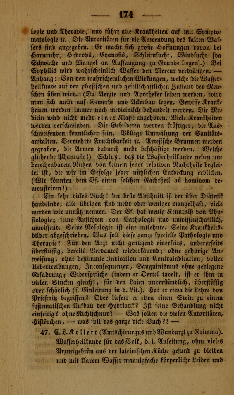 logic unb Zljnapu, «nb fü^vt aüc Jtranf^eiten auf mit ©ijm^jto- matologic k\ ©ie 5lutoritätctt für bic Qlmt>enbung beö falten SCÖaf^ ferl finb angegeben, ©r ntac^t ftc!^ gro^c Hoffnungen babon tei »Öarnru^r, Hi;bro))ä, S^anoftö, ©c^Icimfuc^t, Sffiinbfuc^t [ba ©c^tDäd^e unb 9)tange( an 5luffaugung ju ©runbe liegen]*) ^ei ©i^V^iUä irirb n?al^rfc!^eintic^ SBaffer ben SKercut berbrängen. — 2lnl;ang: SSon ben ira^rfc^einlici^enSBirfungen, n?elc^e bieSBaffer' l^cilfunbe auf ben :pt)i)ftfc^en unb gefeUfc^aftlid^en 3uftanb ber SÄcns fc^en üben n)irb* (J)a 3ler5te unb 5lvot^efer leiben njcrben, u^irb man fid^ me^r auf ©enterbe unb ^Idetbau legen» ®eir>iffe J^ranl^ l^eiten trerben immer noc^ mebicinif^ be^anbelt irerbem ®ic 33te- bicin unrb nicl}t me^r einer t^laffe angel^Bren* SSiele »Eranf^eiten iverbm öerfc^minben* 2)ie @e6ilbeten n)erben fräftiger, bie 5lu^^ fc^ujeifenben fenntti^er fein* SSMüge Ummäljung ber ©anitatö^ anftaltem SSerme^rte 8ftu(^t6arfeit :c* 5lrtefif^e SSrunnen iDerben gegraben, bie 5trmen babur^ me^r befd^äftigt trerbem 2ßel^c glü^enbe ^C^antafie!) ©c^Iup: ba^ bie 2öaffert;eilfunbe neben un^ berechenbarem Dlufeen ijon feinem jener relatii)en Slac^t^eile begtei^ let ifi, bie lr>ir im Oefofge jeber nü|tid}en Sntbecfung erblicEem (2Öir fonnten beut SSf. einen folc^en 9]a(^t^etl ad hominem be? monjiriren!) Sin fe^r bicEeö mni)! ber befie Qtbf(^nitt ijl ber über Siatetif l^anbetnbe, aHe übrigen finb mel^r ober ireniger mangelhaft, 'oitU ttjerben ir»ir unnü^ nennen* 2)er 33f* i^ai menig Äenntni^ öon 5P^ij- fiologie^ feine 5tnfic^ten öon 5Pat^oIogie jinb unti^iffenfc^aftUd^, untoiffenb* ©eine iJlofologie iji eine entlel^nte* ©eine »Kranf^eit^s bilber abgefct)rieben* 3Ba^ foü biefe ganje f^^ecielte 5Patt;oIogie unb Sl^erapie? Sür ben Slrjt nic^t genügenb einerfeitö, anbererfeit^ überflüffig, bereite 23erbauteö n)ieberfäuenb 5 o^ne gel^orige 5ln5 ireifung, o^ne beftimmte Snbication unb Sontrainbication, öolter Uebertreibungen, Snconfequensen, ©anguiniömuö o^ne gebiegene ©rfa^rung^ $ßiberf))rüc^e (inbem er Oertel tabelt, iji er il^m in ijieien Stücfen gteic^)^ für ben Saien unöerftänblic^, üfeerflüffig ober fc^äblic^ (f* (Sinleitung in b* Ht). Hat er üWa bie Se^re ijon ^rie^ni^ begriffen? Ober liefert er ettra einen (Stein ju einem fijfiematifc^en 5tufbau ber H^^briatif ? 3ji feine Se^anblung nic!^t cinfeitig? o^neSRic^tfd^nur? — 5Baö foKen bie öielen 5lutorttäten, Hijiorc^en, — n?a^ foH baö ganje bicfe SSu^ ?! — 47* e* S* ^ 0 n e r t (Qlmtöd^irurguö unb SBunbarst ju ©rimma)* Saffer^eilfunbe für ba^SSolf, b*i* Einleitung, ol^nc i^ieleö 5lrjneigebräu au0 ber lateinifd^en^üc^e gefunb ju bleiben unb mit flarem SSaffer mannigfache Uxpnliä)c Seiben nnt