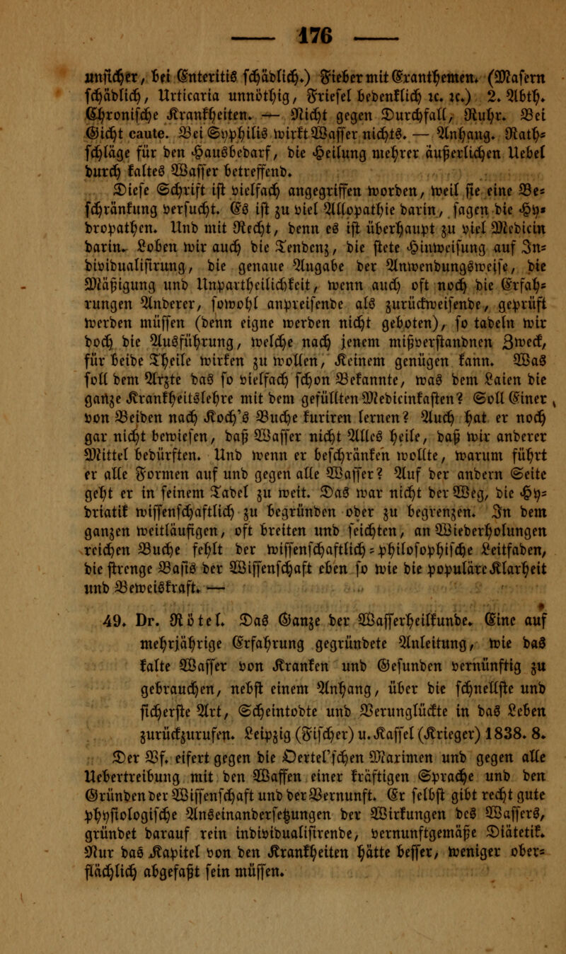 nnfiä)tx fhi (intmüB jä^Miä).) S'ieBermiterant^emcm (aWaf^rn fc^äblic^, Urticaria unnött^ig, S'rtefel Bebenftid^ u* u») 2. Ql6t^. ß^ronifd^e ^ranf^eiten* -^ ^Jliäjt gegen ©urc^falt, üiui)x. SSet @ic^t caute. md®ijp1i)im irirft2Baffer nid^l^. — 5ln^ang. 3tat^:= fd^täge für ben ^auöbebarf, bte Teilung uiel^rer äußerlichen UeBel iurc?^ faltet 2Baffer tetreffenb» 2)tefe (Schrift ifl öielfac^ angegriffen h?orben, treit fie eine Se« fc^ränfung öerfuc^t. (§^ ift ju i^iel 5lf[ovatI;ie barin, fagcn bie *§^» bro))atl^cm llnb mit JReci^t, benn eö ift über^au^)t ju ^iel 3)iebicin barin^ Sofien iDir auc^ bie S'enbenj, bie ftete ^Jinn?eifung auf 3ns biüibualifirung / bie genaue Eingabe ber 5lmr)enbungötreife, bie 3)iäßigung unb Un):art^eilid)feit, n^enn aud) oft noc!^ bie ßrfa^s rungen 5lnberer, \o\voi)l an))reifenbe alö jurürfn^eifenbe/ ge))rüft Ererben muffen (benn eigne irerben nid^t geboten), fo tabeln tinr bod} bie 2luöfü^rung, iüelc^e nac^ jenem mißöerftanbnen 3n)ed, für Beibe 5'^eile n^irfen ju iroUen, iKeinem genügen lann* 3Ba^ foH bem ^Irjte baö fo öieffac^ fd^on SSefannte, ira^ bem Saien bie gartje »Rranf^eitslel^re mit bem gefüllten 9Kebicinfaften? ©oUSiner ^ Don aSeiben nad^ Jtoc^'ö Suc^e furiren lernen? 5lud^ ^at er noc^ gar nid^t betriefen, baß 2i3affer nic^t 5llteö ^eile, baf trir anberer 3}fittel bebürften* Unb trenn er befc^ränfeh trollte, trarum fü^rt er alle formen auf unb gegen alle SBaffer? 5luf ber anbern ©eite ge^t er in feinem S'abet ju ireit. ©a^ nmr nic^t berSGB^g, bie <§ij= briatil njiffenfd^aftlid) ju begrünben ober ju begrensem 3n bem gansen treitläufigen, oft breiten unb feierten, an 9Bieber^olungen reichen SSuc^e fe^lt ber triffenf(^aftlic^?:p^ilofo))^ifc^e Seitfaben, bie jirenge ffiafiö ber SBiffenfd^aft eben fo trie bie )3o:puläreÄlar^eit unb ffiert»ei0fraft. ^— 49. Dr. Siütel 35aa (Sanse ber Safferl^eilfunbe. Sine auf mel^riä^rige Srfal^rung gegrünbete Einleitung, trie baö falte ©affer t)on Äranfen unb ©efunben Vernünftig ju gebrauchen, nebji einem Eingang, über bie fc^nelljle unb fic^erjle 5trt, ©c^eintobte unb 23erunglücEte in baö 2cim jurücfjurufen* Seipjig (S'ifd)er) u*Äaffel (Ärieger) 1838* 8* 2)er aSf* eifert gegen bie Oertel'fc^en DJiarimen unb gegen alle Uebertreibung mit ben SOBaffen einer Iräftigen @:pra(^e unb ben ®rünbent)erSÖiffenfc^aft unb beraSernunft» @r felb|i gibt rec^t gute :()^ijfiologifc^e Elneeinanberfe^ungen ber Söirfungen bcö äßaffer^, grünbet barauf rein inbiöibualifirenbe, öernunftgemäfe ®iätetif» 9Jur bae Ma)(iitd t)on ben Äranl^eiten l^ätte beffcr, treniger ober^ flädjlid^ abgefaßt fein muffen.