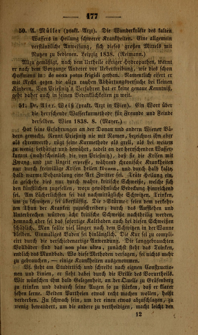 50* 51. SKöHer (jjraft 5rrjt). 3)ie SOBunbcrfräfte be0 falten 9Baffeva in Teilung fc^mcrer ^xanl^tittn. ®iite attgentein ^erfianfcnc^e 9lnn?cifuncj, fic^ biefe^ gropen 3ÄitteI^ tnlt CRu|en ju Bcbienen* Sei^äig 1838» (Oteimanm) 5l([5U gemäßigt, nac^ bem Urt^eilc eifriger ^i)bro^)at^ett, ma'rnt n nad) bem SSorgaitge 5tnberer öor Uetertreitung, irte bie^ fc^on •§o|fmann in: de noxa potus frigidi get^am S^amentti^ eifert er mit 3Uii)i gegen bie .aWju raupen Ql()^rtung6i)erfuc[)e bei f(einen .^inbn-n^, 25on$rie^^ni|'^, 33erfa^ren ^at er feine genaue »Kenntnif, jgej^t bal^er auäj in feinen 33cbcnfUc^feiten ju treit» 51. Dr. 511 er. 30 ci^ (^jraft. %! in Söien). ß% Sort Ü6er bie-^errfc^enbe 2Öafferfurmetl;o,be für Svennbe unb 5einbe berfelben. 9Bien 1838. 8. (SKai^er.) . ,,, ^^t feine Erfahrungen an ber ®onau unb anbern SfÖiener SSd? iHfrn gemacht DIennt ^^rie^ni| nie mit Planten / bejeic^nei i^n aber aU e^renmertl;, rügt feine^urmetl^obe aU greü, alö bei ireitem ju.toenig betl;ätigt unbbemäl;rt, tabett an ber^errfc^enbenSBaffers lui^ar^'(n><i:^rf(^einlief bie i^on $rie^nife), ba^ fie bic »l^rifen mit äft'aiig unb gur XInjcit ev^reffe, n)ä:^renb .(?^ronifd)e Jtranf^eiten nur burc^ freinntüge ^^rifen Ijeilen tOuuett, unb burc^ l^atb Ia{te> l^alfi n^arme®et;anblung eine 5lrt S^itter fei* 3^räte Teilung ein, fo gef(^e^e bie^ nur buic^ ma^re fritif^e ©d^trei^e, it)eld}e fic^ Un fünftüd^en äugefciten, troju geu>i)^nli(^e aSebecEung l^inreic^enb fei. 5(m Säc^erlid^ften fei ba^ nachmittägliche @c^tt)i|en. 5'rinfen, um JU fc^mifeen, fei überflüffig. 2)ie »©türme« feien bem berfe^r^ ten S^un ber .Rranfen gugufci^reiben ^ burc^ ba^ 5lufjie^en unb Unterbrechen \t>ürt)en äc^t fritifc^e ©c^n^ei^e; nac^t^eilig n?erben, bemnac^ aber fei baö fofortige Äaltbaben au(^ bei biefen ©ci^trei^en fc^äblic^. dJlan foKte i)iet länger na^ bem ©c^tüi^en in berSßanne Heiben. ©inmaligeö SSaben' fei ^inlänglid^. 3)ie Äur fei ju com^^Iis cirt burc^ bie öerfd^iebenartige ^Intrenbung. 3)ie langgebrauc^ten iBoHbäber fmb baö non plus ultra, junäc^fi ftel;t ba^ S'rinfen, cnblic^ baöaWunbbab* 2ßo biefe9Ket^oben öerfagen, feinici^t^ me^r gu gebrauchen, — einige »Rranf^eiten aufgenommen. a3f. fte^t am ©tubirtifc^ unb fcl}reibt nac^ eignen Sonflructio^ nen unb Linien, er fie^t babei burc^ bie SSriüc beö SSorurt^eifö. SQBir n?ünfc^en i^m balb ©etegen^eit, an berOueHe ju ©räfenberg JU trinfen unb baburc^ feine 5tugen fo ju ftärfen, ba^ er ffarer feigen lerne. SSeiben $art^eien ettraö red^t mad^en motten, l^eißt ijerberben. ßn \i)tvaä:} fein, um ber einen etti^aö abjuferlagen, ^u irenig beivanbert, um bie anbere in i^ertl^eibigen, mac^t leicht ben 12 '