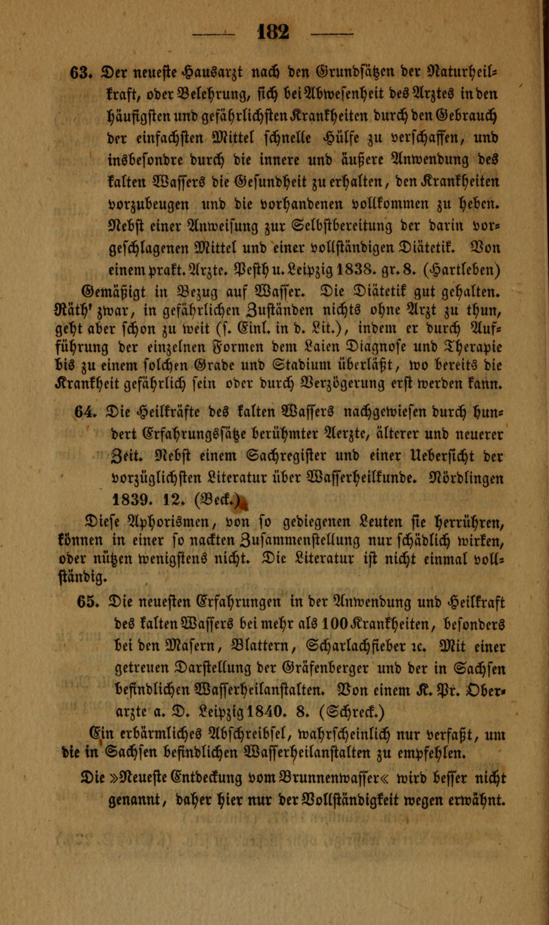 63* ©er neuejic '^an^ax^i naä) ben ©runbfä^cn ber ^ytatnxl^^nU fraft, oberSSete^rung, fi^ tci2lBtt)efen^eit beö^ltjtea inben ]^aufigftenunb gefä^rU^jtettÄranfReiten burd^ben®e6rau^ ber einfachjien aJfittel f^ncUe ^ütfc ju i^erfc^affen, unb inöfcefonbre bur^ bie innere nnb äußere 5tntt>enbung be^ falten SBafferö bie ©efunb^eit juerhalten, benÄrant^eiten i^orjuBeugen nnb bie ijor^anbenen öoHfommen ju ^eten» 9ieBft einer ^Intreifung jur ©clbfttereitung ber barin tior* gef^fagenen SHittel unb einer öoMfiänbigen 2)iätetiL 9Son einenH3raft5(r5te. $eft^u»8ei))5igl838. gr.8. (^artreben) ©ema^igt in a3e5ug auf SCBaffer. S)ie 2)iätetif gut gehalten* Statf)^ itvax, in gefährlichen Bujiänben nid^tö o^ne 5lrjt ju tl^un, ge'^t aber fd^on ju tüeit (f. (SinL in b^ Sit^r inbem er burc^ %nU fü^rung ber einjelnen formen bem Saien ©iagnofe unb S^era^jie iiö JU einem folc^en @rabe unb ©tabtum überlädt, tvo bereites bie iJtranf^eit gefä^rlic^ fein ober burc^ SSerjogerung erfi rt>erben fann* 64* 3)ie «öeilfräfte beö falten SBafferö nac^gen?iefen burc^ fjun^ bert @rfa^rung0fä^e berül^mter 5(erjte, älterer unb neuerer 2nt* 9^ebft einem ©ad^regijier unb einer Ueberfid^t ber borjügtic^flen Literatur über ffiaffer^eilfunbe* Cftorbfingen 1839, 12. (aSetf.)^ S)iefe QI))^ori^men, i^on fo gebiegenen itntcn fie l^errü^ren, f&nnen in einer fo nacften Suf^tnmenftcKung nur fd^äbli^ iDirfen, ober nii^en trenigften^ nic^t. £)ie Literatur iji nicijt einmal öoü* fiänbig* 65* 2)ie neueren (Erfahrungen in ber %imenbung unb ^eilfraft beö falten SBafferö beime^r aU lOOtfi^rant^^eiten, befonberö bei ben SKafern, 93lattern, ©d^artac^fteber u\ Wit einer getreuen Sarjiettung ber ©räfenberger unb ber in ©ac^fen befinblic!^en SÖafferbeilanjialtem 2Son einem Ä* 5Pr* Ober* arjte a. 2). ?ei))5igl840. 8. (©^rec!.) ßin crbärmtid^ea 5tbf^reibfe(, toa^rfc^einlid^ nur tierfaft, um bie in ®ac!^fen befinblid^en SBaffer^eilanftalten ju em^jfel^Ien* £Die »SJleuefie ßntbectung iJomaSrunnentraffer« tnirb beffer ntd^t genannt/ ba^er l^ier nur berSSoKjiänbigfeit wegen eriräi^nt.