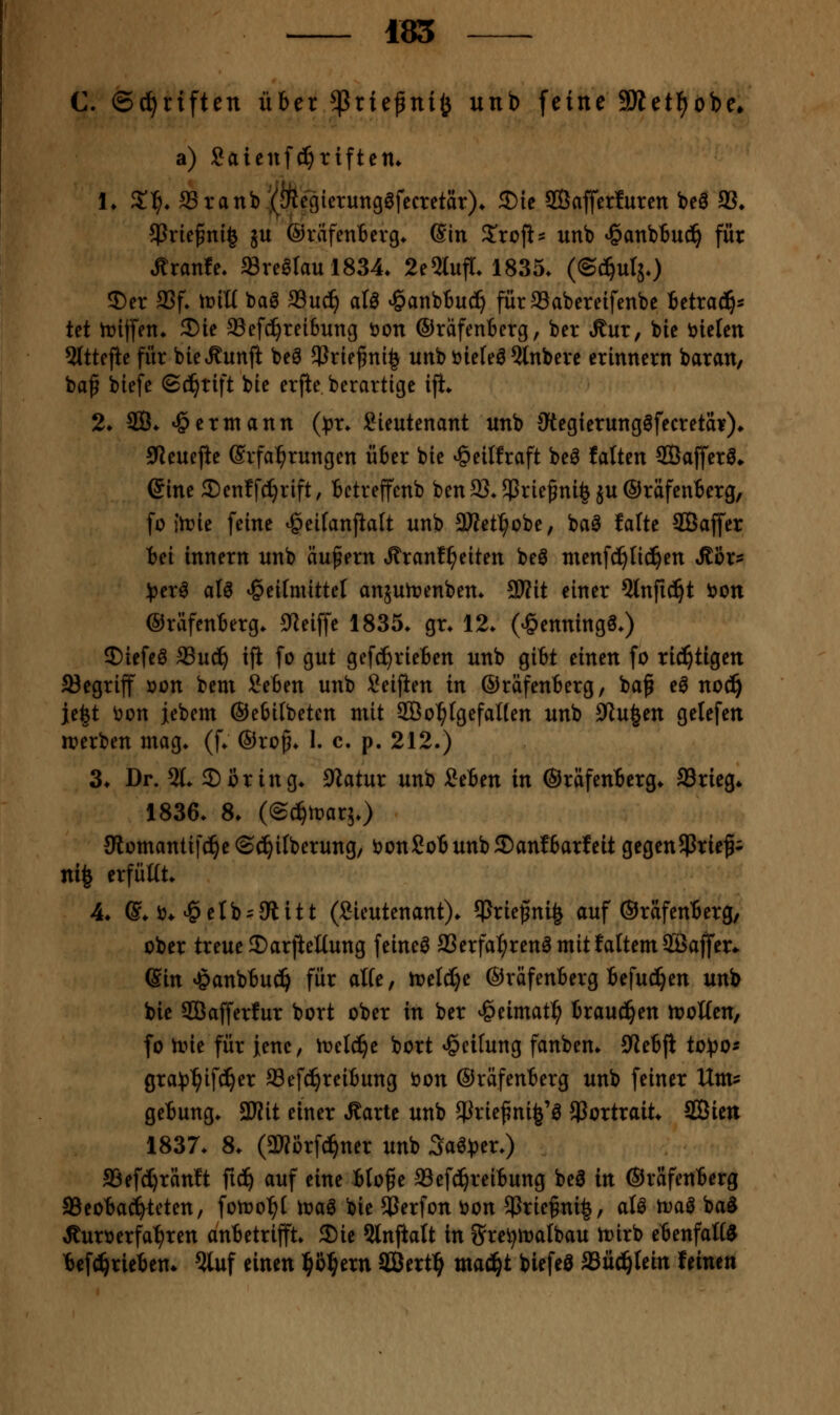 185 C. ©Triften über ^riefini^ unb feine SÄetl^obe^ a) Saieuf^riftem 1. X^. 33ranb !(iÄcgierung0fecretär)* S)ie ffiafferlurcn beö 33* ^Prie^nig ju ©rafentevg* d'm Zxoft^ unb ^anbBuc^ für Äranfe. »rearaul834. 2e5lufr. 1835. (©(^^utjO J)er 9Sf* iüiü baS 93uc^ al^ *§anb6u(^ fürSSabereifenbe Betrad^* tet iriffen* 2)ic Sefc^reibung öon ®rafen6erg, ber Äur, bie liefen 5(ttejie für bieÄunft beä $riej5ni| unböie{eö?tnbere erinnern baran/ baß btefe (Schrift bie erfie berartige ifi* 2. 2Ö. ^ermann (^)r. Lieutenant unb 3tegierung6fecretdr)» 9leuejie (Erfahrungen ü6er bie ^eitfraft be^ falten ffiafferö» (Sine 2)en!fd)rift, bctreffenb ben 93. $rießni| ju ©räfeuBerg, fo toie feine ^eitanjialt unb 3Ket^cbe, baö falte 3QBaffer tei innern unb äußern Äranf^eiten beö ntenfd^tic^en Jtßr- ^3er^ aU *§ei(mittel anäutnenbem SWit einer Qlnfid^t t>on (Sräfenterg* 9Zeiffe 1835. gr* 12. (^enningS.) ©tefeö aSuc^ iji fo gut gefcS^rieten unb gibt einen fo richtigen begriff öon bem SeBen unb Seijien in (SräfenBerg, baß eö no(i^ j[e|t ^on iebem ®e6ilbeten mit SBo^IgefaKen unb yiu^m gelefen irerben mag. (f. ©rcß. I. c. p. 212.) 3. Dr. 21. 2)ßring. 9iatur unb SeBen in ©räfenBerg. S3rieg* 1836. 8. (©c^tt^arj.) Slomantifc^e ©^ilberung, t>on£oB unb ®anfBarfeit gegen5ßriefi nife erfüKt. 4. ©♦ ij* ^elb'JÄitt (Lieutenant), ^rießni^ auf ©räfenBerg, ober treue Darjteltung feinet aSerfa^renömitfattemSBaffer* (Sin »§anbBu(^ für alte, miä)^ ©räfenBerg Befuc!^en unb bie SCBafferfur bort ober in ber ^eimatl^ Brausen rtjotten, fo nne für ienc, iüelc^e bort »Reifung fanben. 9ieBJI to^^o^ 0ra!(3^ifd^er Sefd^reiBung öon ©räfenBerg unb feiner Um^ geBung. Wit einer Äarte unb JJJrießni^'ö Portrait. SGBien 1837. 8. (aKörf^ner unb 3aö)3er.) 93efd)ränft fid^ auf eine Bloße a3ef(!^reiBung be^ in ©räfenBerg aSeoBacfiteten, fotoo^I toaö bie SJerfon öon $rießni|, aU tva§ ba§ Jturöerfa^ren anBetrifft. Sie 5lnftalt in g'rei^toatbau n)irb eBenfaK0 Bef^rieBen» ^uf einen l^b^ern SBert^ maäji biefeö aäüci^Iein feinen