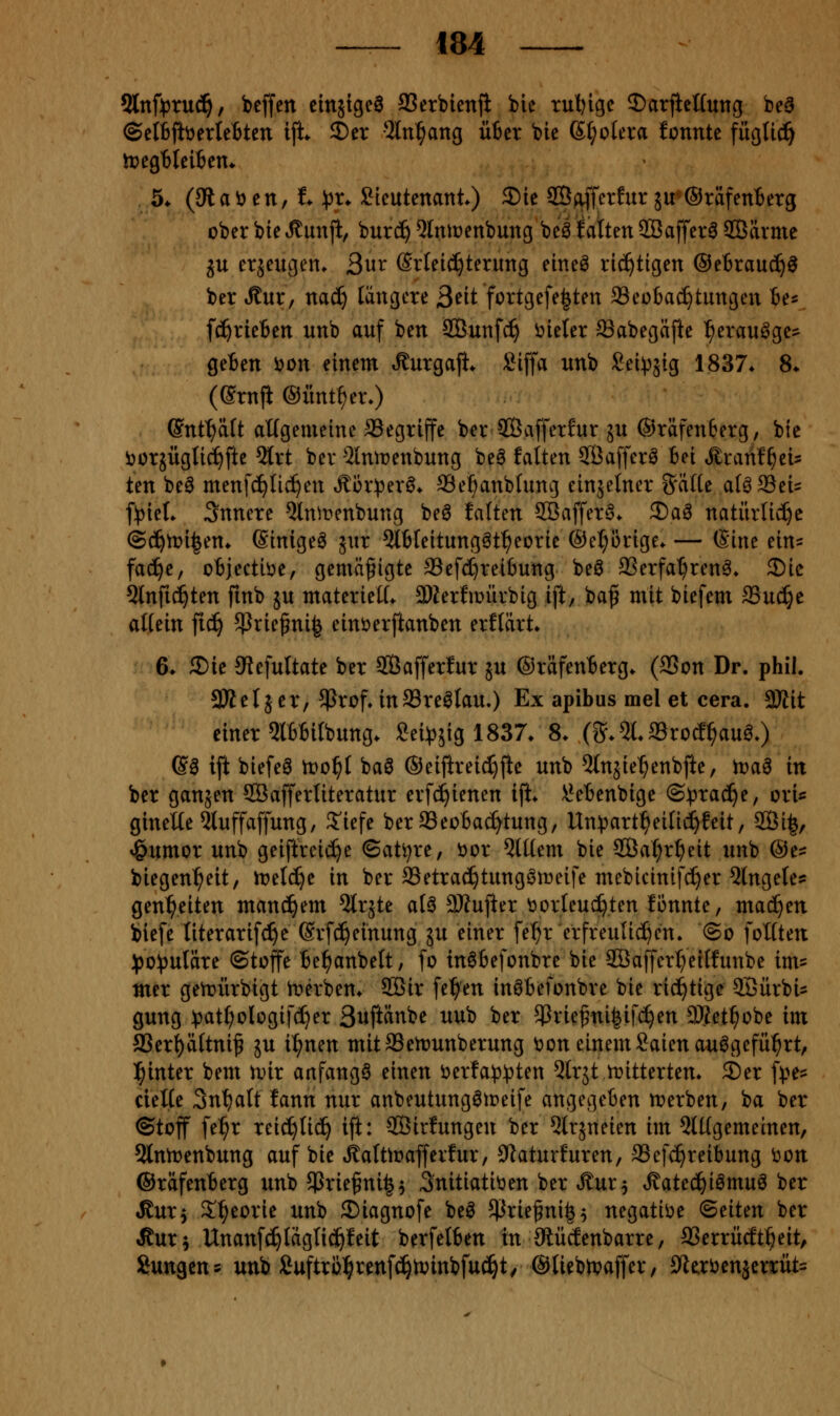 2lnft3ru^, beffen citt5ige0 SSerbienji ble rul)ige ©arficlfunc; bea ©etbftöerlettcn ifi 2)er 2ln^ang üter bie (Spolera fonnte fügti^ lt>egt)leiben» 5* (3laöen, i ^J^r^ Sicutenant) S)ie Soffcrfur ju'©räfenberg ober bie Rnn% burd^ ^litiüenbung be^ fatteit 2öaffer6 SBärme ^u erzeugen. Qux Erleichterung elne^ richtigen ®tixanä)§ ber Äur, nac^ längere 3^tt fortgefe^ten SSeotac^tungen te«. fc^rieBen unb auf ben SBunfc^ vieler ^abegäfie ^erauöge:^ geBen i)on einem ,S:urgaji* Siffa unb Sei^äig 1837* 8* ((Srnfi ©iint^erO (Snttfait aügemeine begriffe ber 3GBafferfur ju ®räfen6erg, bie i)or5ÜgIic^fte 5lrt ber ^tnmenbung be0 falten 9Ba[ferö bei ^ranf^ets ten be^ menfcE)lic^en t^ür:per^* ®e^anblung einzelner Satle alöSei= f!piet. innere 5lnirenbung be6 falten Söaffer^. 2)aö natiirlid^c @(^tt>i|en* Einiget jur Qtbleitungöt^eorie ®el;ürige* — (Sine ein= faije, objectiöe, gemäßigte ffie[c[)rei6ung beö 23erfat)ren^. 3)ic Slnfid^ten finb ju materiell* 2)Zerfiüürbig ift, ba^ mit biefcm SSuc^e allein fic^ 5Prie^ni| einöerftanben erflärt* 6» ®ie 9tefultatc ber SÖafferlur ju ©räfenberg. (SSon Dr. phil. äUeljer, 5Prof»in93re^lauO Ex apibus mel et cera. aJlit einer 5lBbilbung. Sei^jjig 1837. 8. (S^^lSrotf^aua.) ®ö ift biefeö lt)o^l baö ©eijtreic^fte unb ^Injie^enbfte, tva^ in ber ganjen Söafferliteratur erfc^ienen ifi* \?ebenbige ©^rac^e, ori«: ginette Qluffaffung, 5'iefe berSeo6a(^tung/ Un^^art^eilid^feit, SBi^, »Öumor unb geiftreii^e ©ati^re, üor 5ttlem bie SÖa^r^eit unb ©e^^ biegen^eit, it?eld)e in ber SSetrac^tungömeife mebicinifc^er 5lngetesj gen^eiten manchem ^Irjte al^ 9Kujier öorleud^ten fönnte, machen biefe literarifc^e (Srfc^einung ju einer fe^r erfreuti^cn. @o foltten :()0)3uläre ©toffe Be^anbelt, fo in^befonbre bie SBaffert^eilfunbe im? mer gen?ürbigt lt>erben* 2Bir fe^en inöbefonbre bie richtige QSürbis gung )3att)ologif(I}er S^^ftänbe nub ber $rie^ni|ifc^en DJJet^obe im SSerl)ältni^ ju i^nen mitSSertJunberung t)on einem Saienauögefü^rt, l^inter bem nur anfangt einen i)erfa)3^)ten ^trjt n?ittertem 2)er f^?es cielte 3nt)alt fann nur anbeutungötreife angegeben n^erben, ba ber ©toff fe^r reic^lid^ ift: SBirfungen ber Qlrjneien im 5lllgemeinen, 2lnrt>enbung auf bie ,Äaltir>afferfur, 0iaturfuren, SSefc^reibung oon ©räfenberg unb 5Prie^ni|$ Snitiatiüen ber Äur^ ^ated^i^muö ber ^uxy S!^eorie unb S)iagnofe beö ^ßrie^ni^^ negatii^e ©eiten ber Jtur^ Unanf^laglid^feit berfelben in Oiücfenbarre, ffierrücft^eit, Sungens unb Äuftrßl^renf^tvinbfu^t/ ©liebtvaffer, ift^röenäerrüt=