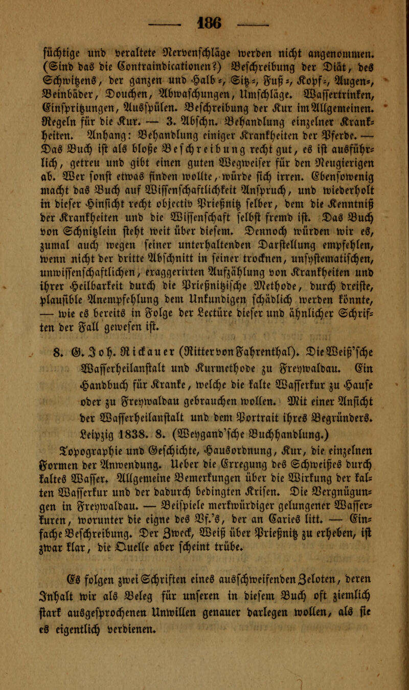 füc^tige unb i?eraltete 9ieröenfc?^Iägc itjerben nic^t angenommen» (@inb baö feie ßontrainbicationen?) Sefd^reiBung ber 3)tät, be^ (S^n)i|enö, ber ganjen unb <§albs, ©i^-, Su^-r ^o\>f^f 5lugen*, SSetntäber, 2)ou(^en, 5l6mafc^ungen, Umfci^läge. SBaffertrinfen, 6inf)3ti|ungen, 5lu§f)3Ü(em 33efc^teibung ber Äur tm^lügemeinem Siegeln für bie ^nx. — 3. 5lbfcf)n» Sel^anblung einjelner t^ranf- l^eitem 5ln^ang: ffie^anblung einiger J^ranff;eiten ber ^Pferbe.— ^a^ aSuc^ ift aU 6Io§e Sefc^reitung rec!^tgut, eö iji an^fü^x^ li^, getreu unb gibt einen guten 2Begn?eifer für ben 9Jeugierigen at* -SQBer fonft ettraö finben iroUte, irürbe fic^ irren» SBenfotrenig nta^t baö fflu^ auf 933iffenfc^aftlic!^feit Qlnf^jrud^, unb irieber^ott in biefer v^infic^t rec^t obiectiö $riefni| feI6er, bem bie »^enntniß ber tRranf^eiten unb bie SCBiffenfcfeaft feltft fremb iji. 2)aö SSu^ i)on @d^ni|lein fte^t n?cit über biefem. ®enno(^ n^ürben it>ir eö, jumal aud) inegen feiner unterbaltenben 2)arfteUung em^^fel^fen, n?enn nic^t ber britte ^bfd^nitt in feiner trocfnen, unfi;ftematif^en, unmiffenfc^afttic^en, eraggerirten 5(ufjci^Iung öon ÄranfReiten unb i:^rer ^eilbarfeit burcö bie 5Prie§ni|ifc^e 2Wet^obe, burc^ breijle, )3laufible 5lnem:pfe^Iung bem Unfunbigen fc^äblic^ irerben fi3nnte, — \vk e^ tereitö in Solge ber Seetüre biefer unb äl^nlic^er ©d^rif= Un ber ^Jall geir)efen ift* 8* @.3o^. SiicEauer (JRitteriJonS^a^rent^al). SieSÖei^'f^c SBaffer^eilanftatt unb Äurmet^obe ju g^re^n^albau. ©in ^anbbud^ für Äranfe, n^elc^e bie falte 3Bafferfur ju ^aufe ober JU Srei;it)albau geBrau(^en tvoUen. 3Kit einer 2lnfic^t ber 3Baffer:^eifanftaU unb bem ^Portrait i^reö Segrünber^* £ei:p5ig 1838> 8. (2Bei;ganb'f^e Su^^anbrung.) 5'o!pogra^3^ie unb ©efc^ic^te, ^gauöorbnung, »^ur, bie einzelnen formen ber 5lnit)enbung* lieber bie ßrregung be^ ©c^trei^eö burd^ lalteö SBaffer* 5lügemeine Semerfungen üter bie SBirfung ber fat Un SBafferfur unb ber baburc^ bebingten ^rifen* 35ie SSergnügun- gen in Sveön^albau. — a3eif)3iele merfmürbiger gelungener SBaffer^? füren, irorunter bie eigne beö SSf.'ö, ber an Sarie^ litt* — Gin- fac^eSef^reitung* 35er ßtvcd^ 2Bei§ über ^rie^ni| ju ergeben, ijl jn^ar ftar, bie CiueKe aber fd^eint trübe* @ö folgen jn)ei(2(^riften eineö auöfc^treifenbenStielten, bereu Sn^att tt»ir aU aSeleg für unferen in biefem a3u^ oft jiemlic^ flarf auögef:(3roc()enen Unn^iüen genauer barlegen tvoiicn, aU fit cS eigentlich öerbienem 1