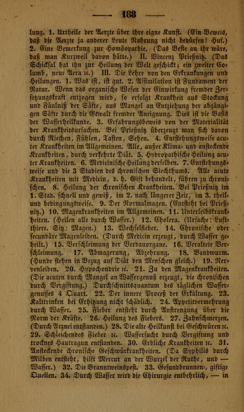 luntj* 1. Hrt^eile ber ^lerjte über i^rc eigne Äunji» (©in fficiüci^, baf bie SleTjte ja anberer Seute Jla^rung nic^t Bebiirfen! ^uf») 2* ©ine SSemerfung ä^r ^omi3o))at^ie. (Daö fflejlc an i^r tnäre, ba^ man Äurjtreil baöon ^atU.) II. fflincenj Sßric^nife» (5)ag (Si)\d]al l^at i^n jur ^cilun^ ber SBelt gef^icft^ ein jireiter 60= lumB, neue %ra k») III. 2)ie ?e^re öon ben Srfranfungen imb Teilungen» 1. 9Sa6 ijl, ifl gut. 2* ^JiiTnuifation iftg'unbament ber 9tatui\ 2Benn bci^ organifct)e ^c]m ber (Sinunrfung frember 3^^= fefeung^fraft entzogen n?irb, fo erfolgt Äranf^eit auö ©tocfung nnb gäulni^ ber ©äfte, auö 2)iangel an ©ntjie^ung ber abgängi= gen (Säfte burd^ bie ©eiralt frember 5lneignung. 5)ie^ ift bie 93afi3 ber Sßaffer^eitfunbe. 3. (Srfa^rung66ert?ei6 öon ber 2)iateriaUtat ber Äranf^eitöurfac^em ffiei $rie§nife iiberäeugt man fic^ bat)on burc^ Sliec^en, Surfen, 3^aften, ©e^en. 4» ©ntftef)nngömeife acus ter ÄranfReiten im5U(gemeinen. 5lüe, au^erÄfima= unb anjledenbc ^ranf^eiten, burc^ öerfe^rte ^iat. 5. ^t)bro)3at^ifcI}e Teilung acu= terÄranf^eiten» 6/2)?ebicinifd^e^eiIungberfeI6en* 7. (Sntflef)ungÖ5 it>eife unb bie 3 ©tabien beö d^ronifc^en ©ie^t^ume* 5tKe acute ^ranf^eiten mit SKebicin, b» i). ®i}t Be^^anbelt, führen 5U (^roni= feiern 8. Teilung ber cl^ronifd^en ^ranf^eiten» Sei 5Prie^ni| im l.Otab* fci^nettunb getrip, im 2. nac^ längererB^it/ im 3. t^ei[= unb t)ebingungfMi>eife* 9. 5)er ??ormaImagem (Sntfle^t bei Briefs' nife») 10» DJJagenfranf^eiten im ^lUgemeinen. 11. Ilnterleib^franfs l^eitem (Reiten alle burc^ Saffer.) 12. d^olera. (Urfact)e: Sn\U t^iere. @ife: 3}Zagen.) 13. 9Be(l}feIfie6er. 14. (5^ronifct)e ober, fecunbäre DJJagenleiben. (3)urc!^ SJfebicin erjeugt, burc^ SBaffer ge^ l^eilt.) 15. 2?erf(^Ieimung ber 3Serbauorgane. 16. 93eraltete SSer^ fc^leimung. 17. 5lbmagerung, 5l63e^rung. 18. Sanbrnurnu (v§unbe fte^en inSSejug auf 2)iät ben DJZenfc^en gleic^.) 19. SRer« t)enleiben. 20. ^i):poc^onbrie k. 21. 3n ben 9Jfagcnfranf^eitem (3)ie acuten burc!^ SWangel anSBaffergenu^ ^^jcugt, bie c^ronifc^en burd^ aSergiftung.) 3)urc!^fc^nittgquantum beö täglichen ^Baffer- genuffeö 4 Ouart. 22. ®er innere $rocef ber ©rfältung. 23«. ^alttrinfen tel ©r^iöung nic^t fc^äbüi^. 24. 5l))^etitöermel^rung burc^ 9Baffer. 25. gieber entjte^^t burd^ 5lnfirengung über bie 9]orm ber Gräfte. 26. Reifung be6 ^ieberö. 27. 2^f)n](i)mnitn^ (5)urd^Q(r5neientiianben.) 28. Sie alte ^eilfunji bä ®efc!^n?ürenK* 29. ©c^Ieic^enbeö Sieber k. 2ßafferfud)t burc^ 33ergiftung unb trocfneö ^autragun entfianben. 30. ßrblic^e Ärant^eiten k. 31* 5(nfiecfenbe c^ronif(^e ©efi^iüürfranf^eiten. (®a ©p^j^ili^ burd^ SKUben entjie^t, Ijitft 3Äercur an ber SBursel ber üiutf)Cf unb — aOBaffer.) 32. 2)iea3ranntit>einö))eji. 33. ©efunbbrunnem, giftige CueHem 34. 3)urc^ SBaffer n^irbbie ß^irurgie entbehrlich, — in