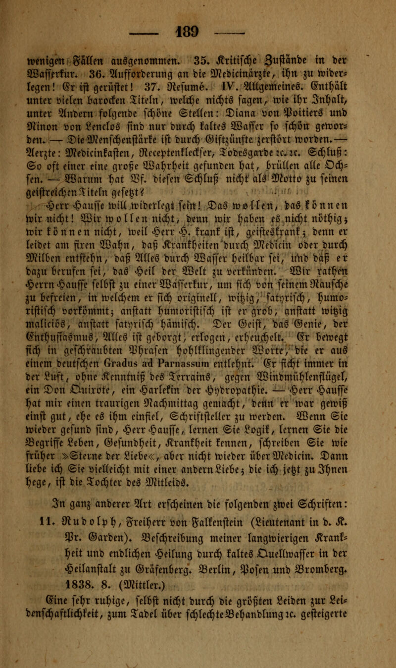 wmiQmMVim auögenotnmem 35. Äritifc^c Bwflänbc in ber SBaff^rfur. 36. 5lufforberung an bie 3Kcbicinät5te, i^n jn iribets regen! Sr iji gerüfiet! 37. Slefume. IV. mtgemeineö. gnt^tt unter fielen Barocfen Sitefn, it>elt^e nii^t^ fagen, tvk ibx Sn^^att, unter 5lnbern folgenbe fcf)öne (Steifen: 2)iana i^on ^Poitierö nnb 9Jinon i>on Sencfoö ftnb nur burd) faltet 5Baffcr fo fd)ön getr>or? ben. — ©ieaWenfd^enftärfe ift burc^Oiftjünfte jerprt trorben.— Sterjte: 3Kebicmfajien, JRece^jtenfledfer, ^obe^garbeuvic. @c[)tu{5: (So oft einer eine grofe 2Ba^r^eit gefunt)en ^at, BrüHen atte 0(^= fen. — ffiarum ^ai a3f. biefen (Sc^Iuf ni(S)t' ata ^Wotto 5U feinen geijhe^ic^cn^itetn gefe|t? ujerr ^auffe tt)iU,tribetregt fein! 3)aö mollen/ ba6 lonnen lt)irni(^t! 3Bir U) 0 Ilen ntc^t, benn Wix ^abcn eö .nic^t niit^ig^ trir f önnen nid^t, Vneit ^err ^. Iran! iji, geifte^franf^ benn er leibet am fixen 2öa^n, baf .franf^eiten'bur^ ITJebicin ober bur^ 5)?iI6en entfte^n, baf 5lHeö burc^ ©affer ^ei(6ar fei, ii*nb bd^ er baju Berufen fei, baö ^eif ber 2Öeft 5U i)er!iinbcn. 2Bir ratzen «^errn^auffe felfcft ju einer SBdfferfur, um fic^ tjon feinem 9taufc^c ^u Befreien, in n^efd^em er fic^ originelt, tri^ig, fatijrifc^, ^umo- riftifd^ öorfommt^ anftatt l^umorijiifd) ift er grot, anftatt n?i|ig malicii3a, anftatt fati^rifd) l^amif^. 3)er ©eijl, baö (Senie, ber 6ntt)ujia6muö, Oltfea ift geBorgt; erlogen, er^eud^eft. @r Betregt fic^ in gefcf)tauBten ^5^rafen l^o^lflingenber 9Borte/'bte er au^ einem beutfc^cn Gradus ad Parnassum entlehnt. Sr ftc^t immer in ber ?uft^ o^ne Äenntni^ beö Jerrain^, gegen SÖinbmü^fenflügel, ein 2)on S^uixotCf ein ^arlefin ber ^i)bro:pat^ie. -^t^err ^auffc l^at mir einen traurigen D^Ja^mittag gemacht, bettn er trar getriß einfi gut, e^e eö if)m einfiel, (Sc^riftfteUer ju trerben. 2Benn (Sic h?ieber gefunb finb, ^err-gauffe, lernen (Sie Sogif, lernen (Sie bie begriffe SeBen, ©efunb^eit, Jlranfl^eit fennen, fc^reißen (Sie tt»ie frül^er »(Sterne ber SieBe«, aBer nic^t trieber üBer9Kcbicin. 2)ann UeBe xä) (Sie öießeic^t mit einer anbernSieBe^ bie ii) je^t juS^nen ^ege, iji bie 3:oc^ter beö 3KitIeiba. 3n ganj anberer 5lrt erfc^einen bie fofgenben jtrei (Sd^riften: 11. JRuboI:^)!), grei:^err J)on gaHenfiein (Sieutenant in b. Ä. $r. ©arben). SSefd^reiBung meiner langtrierigen ^ranf- l^eit unb enblid^en Reifung bur^ fatteö Clueltoaffer in ber ^eilanftalt ju ©räfenBerg. SSerlin, ^ofen unb SromBerg. 1838. 8. (3KittIer.) (Sine fel^r ru^^ige, felBji nic^t burc!^ bie größten Seiben jur Sei* bmfc^aftlic^feit, jum 5'abet üBer f^Ie^teffie^anblungK. ge^eigertc