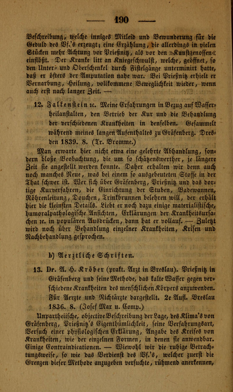 a3cf(^reiiung / ti)d^c innige^ 93?itlelb unb ©cirunberuttg für bie ©cbutb beä SSf*'^ ^^jeugt^ eine ßvjä^tung, bie aüerbingö in üicten ©tücfen niel;r Qtc^tnng üor 5Prie§ni|, aU 'oox ben »»Kunjlgenoffen« einflüft ®er »Rranfe litt an Äniegefc^truljl, tvdäjt, geöffnet, fo ben Untere unb OOerfc^entel burc^ iJijltelgänge unterminirt :^atte, baf er öftere ber ^Im^jutation na^e rvav. ®ei $rie^ni^ ert)ielt er SSernartung, Reifung, i>oI(fommene SetncgUc^feit njieber, tr>enn ani) erfi nac^ langer ßeit. — 12* <yalfenjlcin u\ 3Jfetne Erfahrungen inffiejug aufSÖaffers ^cilanjialten, ben 93etrie6 ber »^ur unb bie aSe^anbfung ber i^erf^iebenen t^ranf^eiten in benfelben* ©efamme^ft n?d^renb meinet fangen 3lufent^alte^ ju ©räfenierg. 2)re0' ben 1839. 8. (J'r. aSromme.) 3Kan erirarte ^ier ni^t etma eine gelehrte 5l6^anblung, fons bern Blo^e SSeotac^tung, bie um fo fc^ä^en^iDert^er, je längere 3eit jie angejieUt inerben fonnte* ^a^n erhalten n?ir bcnn au^ noc^ man^eö ?Jeue, \va^ bei einem fo an^cbmUUn ©toffe in ber 2'^at fc^njer x% 2öer fic^ über ©räfenberg, 5>riefni| unb baö bor- tige Äuvöerfa^ren, bie Einrichtung ber (Stuben, SBabemannen, JRö^renleitung, 3!^oud^cn, 2!rinfbrunnen belehren iriU, ber er^äft l^ier bie fleinjlen 2)etail^. ^uht ernoc^ baju einige materlaU|iifc!^e, l^umoralipat^otogifd^e 5tnfic^ten, Srflärungen ber »Sranf^eitöurfa- ä)m K. in :po^uIären 2luöbrüäen, bann t;at er i^oUauf* —- ßnUi^t h)irb nod^ über ffiet;anblung einjelner »kranf^eiten, «Krifen unb 9Za^be^anbIung gef^roc^em b) Qlerjtlicl^e ©c^riften* 13. Dr. 5L ^. Gröber ()3raft- Qlrjt in aBrealau). 5Prie^ni§ in ©räfenberg unb feine DJfet^obe, baö latteSÖaffer gegen J^er« fc^iebene^^ranf^eiten be^ menfd^Iic^enÄör^er^ anäultjenbem 5ür ^lerjte xmb 9Jid^tärjte bargefteltt* 2e 5luf(* SSreöIau 1836. 8. (3ofef aWar u. Som)).) Un!partf;eiifc^e, obiectii^eaSefc^reibung ber Sage, 'ot^MimcCB'oon ©räfenberg, SPrie^ni^'ö ßigentl^ümli^feit/ feine SSerfa^rungöart, 23erfuc^ einer )){)9fioIogifcf)en (Svftärung, 5lngabe beö ^reife^ öon Äranf^eiten, irie ber einjefnen i^ormen, in benen fie anirenbbar. Einige Eontrainbicationem — äBiett»oI;t mir bie ruhige ffietra(^^ tung^ioeife, fo tr)ie baö SSerbienjl be^ SSf/ö, n?elc^er juerji bie ©renjen biefer 3Ket^obe anzugeben öerfuc^te, rü^menb anerfenneu;